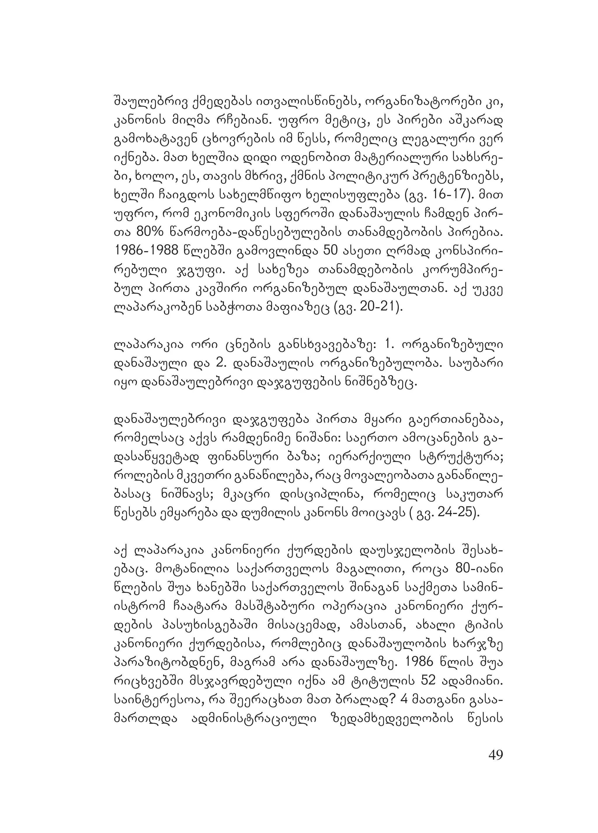 49
Saulebriv qmedebas iTvaliswinebs, organizatorebi ki,
kanonis miRma rCebian. Uufro metic, es pirebi aSkarad
gamoxataven cxovrebis im wess, romelic legaluri ver
iqneba. maT xelSia didi odenobiT materialuri saxsre-
bi, xolo, es, Tavis mxriv, qmnis politikur pretenziebs,
xelSi Caigdos saxelmwifo xelisufleba (gv. 16-17). MmiT
ufro, rom ekonomikis sferoSi danaSaulis Camden pir-
Ta 80% warmoeba-dawesebulebis Tanamdebobis pirebia.
1986-1988 wlebSi gamovlinda 50 aseTi Rrmad konspiri-
rebuli jgufi. Aaq saxezea Tanamdebobis korumpire-
bul pirTa kavSiri organizebul danaSaulTan. Aaq ukve
laparakoben sabWoTa mafiazec (gv. 20-21).
laparakia ori cnebis gansxvavebaze: 1. organizebuli
danaSauli da 2. danaSaulis organizebuloba. saubari
iyo danaSaulebrivi dajgufebis niSnebzec.
danaSaulebrivi dajgufeba pirTa myari gaerTianebaa,
romelsac aqvs ramdenime niSani: saerTo amocanebis ga-
dasawyvetad finansuri baza; ierarqiuli struqtura;
rolebis mkveTri ganawileba, rac movaleobaTa ganawile-
basac niSnavs; mkacri disciplina, romelic sakuTar
wesebs emyareba da dumilis kanons moicavs ( gv. 24-25).
aq laparakia kanonieri qurdebis dausjelobis Sesax-
ebac. motanilia saqarTvelos magaliTi, roca 80-iani
wlebis Sua xanebSi saqarTvelos Sinagan saqmeTa samin-
istrom Caatara masStaburi operacia kanonieri qur-
debis pasuxisgebaSi misacemad, amasTan, axali tipis
kanonieri qurdebisa, romlebic danaSaulobis xarjze
parazitobdnen, magram ara danaSaulze. 1986 wlis Sua
ricxvebSi msjavrdebuli iqna am titulis 52 adamiani.
sainteresoa, ra SeeracxaT maT bralad? 4 maTgani gasa-
marTlda administraciuli zedamxedvelobis wesis
 