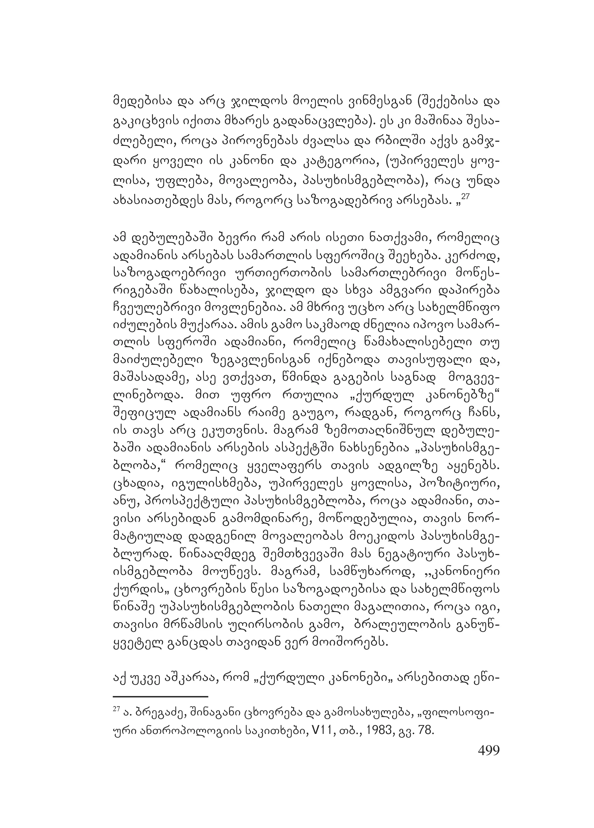 499
medebisa da arc jildos moelis vinmesgan (Seqebisa da
gakicxvis iqiTa mxares gadanacvleba). Ees ki maSinaa Sesa-
Zlebeli, roca pirovnebas Zvalsa da rbilSi aqvs gamj-
dari yoveli is kanoni da kategoria, (upirveles yov-
lisa, ufleba, movaleoba, pasuxismgebloba), rac unda
axasiaTebdes mas, rogorc sazogadebriv arsebas. `27
am debulebaSi bevri ram aris iseTi naTqvami, romelic
adamianis arsebas samarTlis sferoSic Seexeba. kerZod,
sazogadoebrivi urTierTobis samarTlebrivi mowes-
rigebaSi waxaliseba, jildo da sxva amgvari dapireba
Cveulebrivi movlenebia. Aam mxriv ucxo arc saxelmwifo
iZulebis muqaraa. amis gamo sakmaod Znelia ipovo samar-
Tlis sferoSi adamiani, romelic wamaxalisebeli Tu
maiZulebeli zegavlenisgan iqneboda Tavisufali da,
maSasadame, ase vTqvaT, wminda gagebis sagnad mogvev-
lineboda. miT ufro rTulia `qurdul kanonebze~
Seficul adamians raime gaugo, radgan, rogorc Cans,
is Tavs arc ekuTvnis. Mmagram zemoTaRniSnul debule-
baSi adamianis arsebis aspeqtSi naxsenebia `pasuxismge-
bloba,~ romelic yvelafers Tavis adgilze ayenebs.
cxadia, igulisxmeba, upirveles yovlisa, pozitiuri,
anu, prospeqtuli pasuxismgebloba, roca adamiani, Ta-
visi arsebidan gamomdinare, mowodebulia, Tavis nor-
matiulad dadgenil movaleobas moekidos pasuxismge-
blurad. winaaRmdeg SemTxvevaSi mas negatiuri pasux-
ismgebloba mouwevs. Mmagram, samwuxarod, `kanonieri
qurdis` cxovrebis wesi sazogadoebisa da saxelmwifos
winaSe upasuxismgeblobis naTeli magaliTia, roca igi,
Tavisi mrwamsis uRirsobis gamo, braleulobis ganuw-
yvetel Ggancdas Tavidan ver moiSorebs.
aq ukve aSkaraa, rom `qurduli kanonebi` arsebiTad ewi-
27
a. bregaZe, Sinagani cxovreba da gamosaxuleba, `filosofi-
uri anTropologiis sakiTxebi, V11, Tb., 1983, gv. 78. B
 