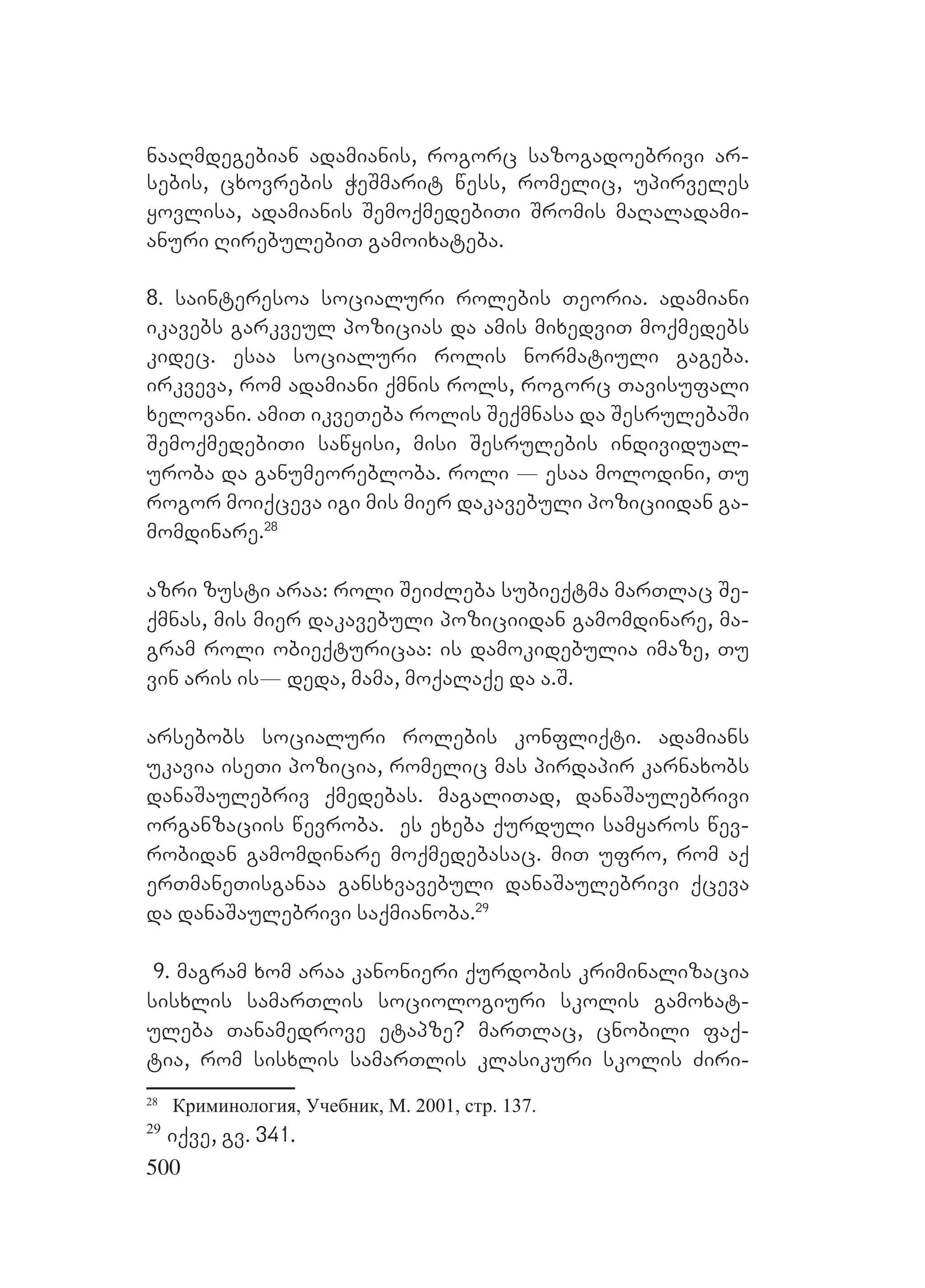 500
naaRmdegebian adamianis, rogorc sazogadoebrivi ar-
sebis, cxovrebis WeSmarit wess, romelic, upirveles
yovlisa, adamianis SemoqmedebiTi Sromis maRaladami-
anuri RirebulebiT gamoixateba.
8. sainteresoa socialuri rolebis Teoria. adamiani
ikavebs garkveul pozicias da amis mixedviT moqmedebs
kidec. esaa socialuri rolis normatiuli gageba.
irkveva, rom adamiani qmnis rols, rogorc Tavisufali
xelovani. amiT ikveTeba rolis Seqmnasa da SesrulebaSi
SemoqmedebiTi sawyisi, misi Sesrulebis individual-
uroba da ganumeorebloba. roli _ esaa molodini, Tu
rogor moiqceva igi mis mier dakavebuli poziciidan ga-
momdinare.28
azri zusti araa: roli SeiZleba subieqtma marTlac Se-
qmnas, mis mier dakavebuli poziciidan gamomdinare, ma-
gram roli obieqturicaa: is damokidebulia imaze, Tu
vin aris isL_ deda, mama, moqalaqe da a.S.
arsebobs socialuri rolebis konfliqti. Aadamians
ukavia iseTi pozicia, romelic mas pirdapir karnaxobs
danaSaulebriv qmedebas. magaliTad, danaSaulebrivi
organzaciis wevroba. Ees exeba qurduli samyaros wev-
robidan gamomdinare moqmedebasac. miT ufro, rom aq
erTmaneTisganaa gansxvavebuli danaSaulebrivi qceva
da danaSaulebrivi saqmianoba.29
9. Mmagram xom araa kanonieri qurdobis kriminalizacia
sisxlis samarTlis sociologiuri skolis gamoxat-
uleba Tanamedrove etapze? marTlac, cnobili faq-
tia, rom sisxlis samarTlis klasikuri skolis Ziri-
28
Криминология, Учебник, М. 2001, стр. 137.
29
iqve, gv. 341.
 