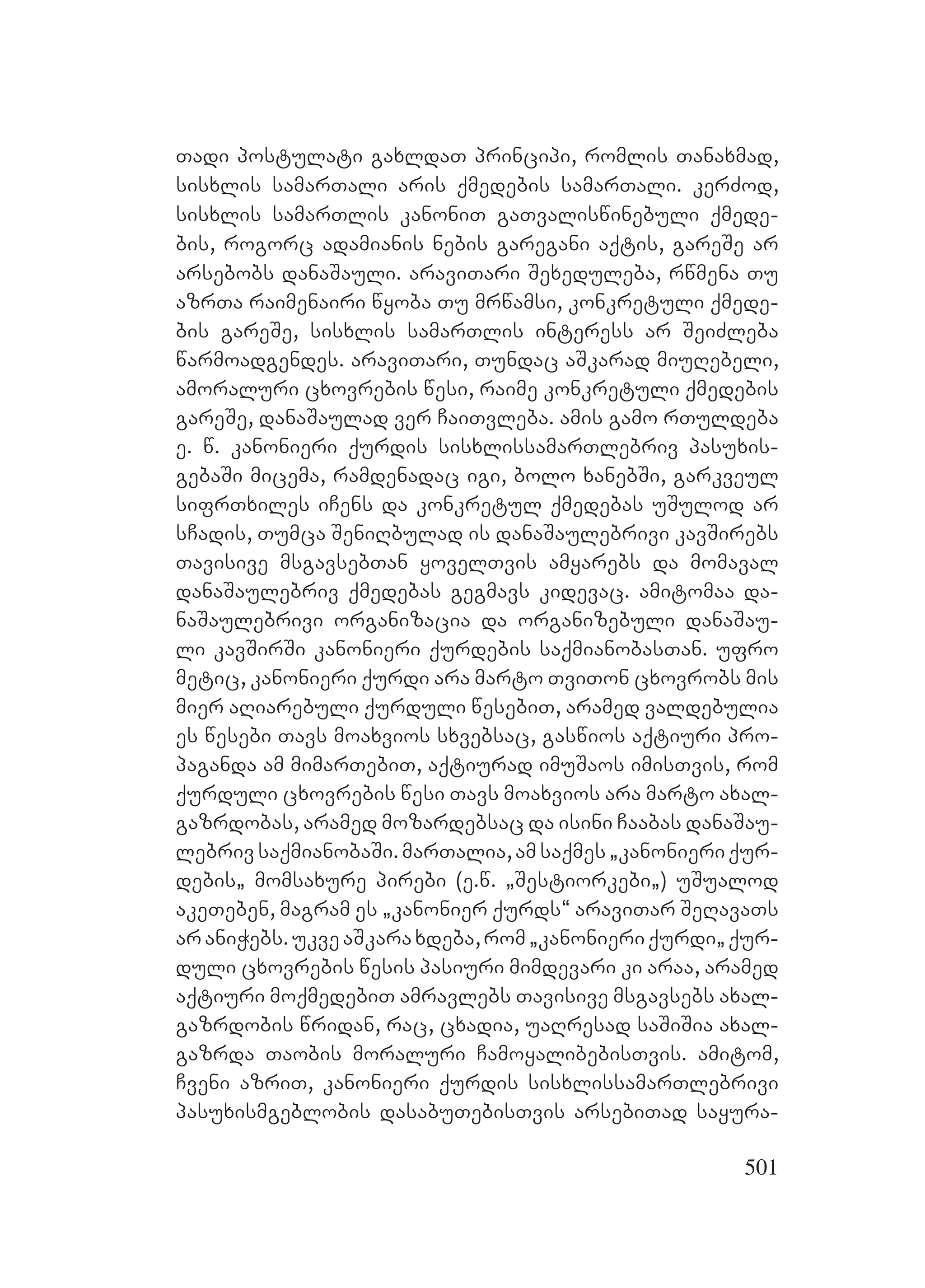 501
Tadi postulati gaxldaT principi, romlis Tanaxmad,
sisxlis samarTali aris qmedebis samarTali. kerZod,
sisxlis samarTlis kanoniT gaTvaliswinebuli qmede-
bis, rogorc adamianis nebis garegani aqtis, gareSe ar
arsebobs danaSauli. araviTari Sexeduleba, rwmena Tu
azrTa raimenairi wyoba Tu mrwamsi, konkretuli qmede-
bis gareSe, sisxlis samarTlis interess ar SeiZleba
warmoadgendes. araviTari, Tundac aSkarad miuRebeli,
amoraluri cxovrebis wesi, raime konkretuli qmedebis
gareSe, danaSaulad ver CaiTvleba. amis gamo rTuldeba
e. w. kanonieri qurdis sisxlissamarTlebriv pasuxis-
gebaSi micema, ramdenadac igi, bolo xanebSi, garkveul
sifrTxiles iCens da konkretul qmedebas uSulod ar
sCadis, Tumca SeniRbulad is danaSaulebrivi kavSirebs
Tavisive msgavsebTan yovelTvis amyarebs da momaval
danaSaulebriv qmedebas gegmavs kidevac. amitomaa da-
naSaulebrivi organizacia da organizebuli danaSau-
li kavSirSi kanonieri qurdebis saqmianobasTan. ufro
metic, kanonieri qurdi ara marto TviTon cxovrobs mis
mier aRiarebuli qurduli wesebiT, aramed valdebulia
es wesebi Tavs moaxvios sxvebsac, gaswios aqtiuri pro-
paganda Aam mimarTebiT, aqtiurad imuSaos imisTvis, rom
qurduli cxovrebis wesi Tavs moaxvios ara marto axal-
gazrdobas, aramed mozardebsac da isini Caabas danaSau-
lebrivsaqmianobaSi.marTalia,amsaqmes`kanonieriqur-
debis` momsaxure pirebi (e.w. `Sestiorkebi`) uSualod
akeTeben, magram es `kanonier qurds~ araviTar SeRavaTs
araniWebs.ukveaSkaraxdeba,rom`kanonieriqurdi`qur-
duli cxovrebis wesis pasiuri mimdevari ki araa, aramed
aqtiuri moqmedebiT amravlebs Tavisive msgavsebs axal-
gazrdobis wridan, rac, cxadia, uaRresad saSiSia axal-
gazrda Taobis moraluri CamoyalibebisTvis. amitom,
Cveni azriT, kanonieri qurdis sisxlissamarTlebrivi
pasuxismgeblobis dasabuTebisTvis arsebiTad sayura-
 