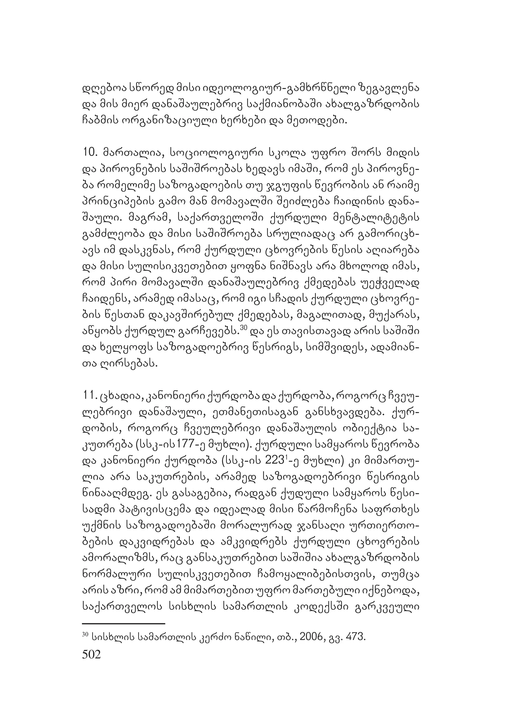 502
dReboa swored misi ideologiur-gamxrwneli zegavlena
da mis mier danaSaulebriv saqmianobaSi axalgazrdobis
Cabmis organizaciuli xerxebi da meTodebi.
10. marTalia, sociologiuri skola ufro Sors midis
da pirovnebis saSiSroebas xedavs imaSi, rom es pirovne-
ba romelime sazogadoebis Tu jgufis wevrobis an raime
principebis gamo man momavalSi SeiZleba Caidinis dana-
Sauli. magram, saqarTveloSi qurduli mentalitetis
gamZleoba da misi saSiSroeba sruliadac ar gamoricx-
avs im daskvnas, rom qurduli cxovrebis wesis aRiareba
da misi sulisikveTebiT yofna niSnavs ara mxolod imas,
rom piri momavalSi danaSaulebriv qmedebas ueWvelad
Caidens, aramed imasac, rom igi sCadis qurduli cxovre-
bis wesTan dakavSirebul qmedebas, magaliTad, muqaras,
awyobs qurdul garCevebs.30
da es TavisTavad aris saSiSi
da xelyofs sazogadoebriv wesrigs, simSvides, adamian-
Ta Rirsebas.
11.cxadia,kanonieriqurdobadaqurdoba,rogorcCveu-
lebrivi danaSauli, eTmaneTisagan gansxvavdeba. qur-
dobis, rogorc Cveulebrivi danaSaulis obieqtia sa-
kuTreba (ssk-isAQ177-e muxli). qurduli samyaros wevroba
da kanonieri qurdoba (ssk-is 2231
-e muxli) ki mimarTu-
lia ara sakuTrebis, aramed sazogadoebrivi wesrigis
winaaRmdeg. es gasagebia, radgan quduli samyaros wesi-
sadmi pativiscema da idealad misi warmoCena safrTxes
uqmnis sazogadoebaSi moralurad jansaRi urTierTo-
bebis dakvidrebas da amkvidrebs qurduli cxovrebis
amoralizms, rac gansakuTrebiT saSiSia axalgazrdobis
normaluri suliskveTebiT CamoyalibebisTvis, Tumca
arisazri,romammimarTebiTufromarTebuliiqneboda,
saqarTvelos sisxlis samarTlis kodeqsSi garkveuli
30
sisxlis samarTlis kerZo nawili, Tb., 2006, gv. 473.
 