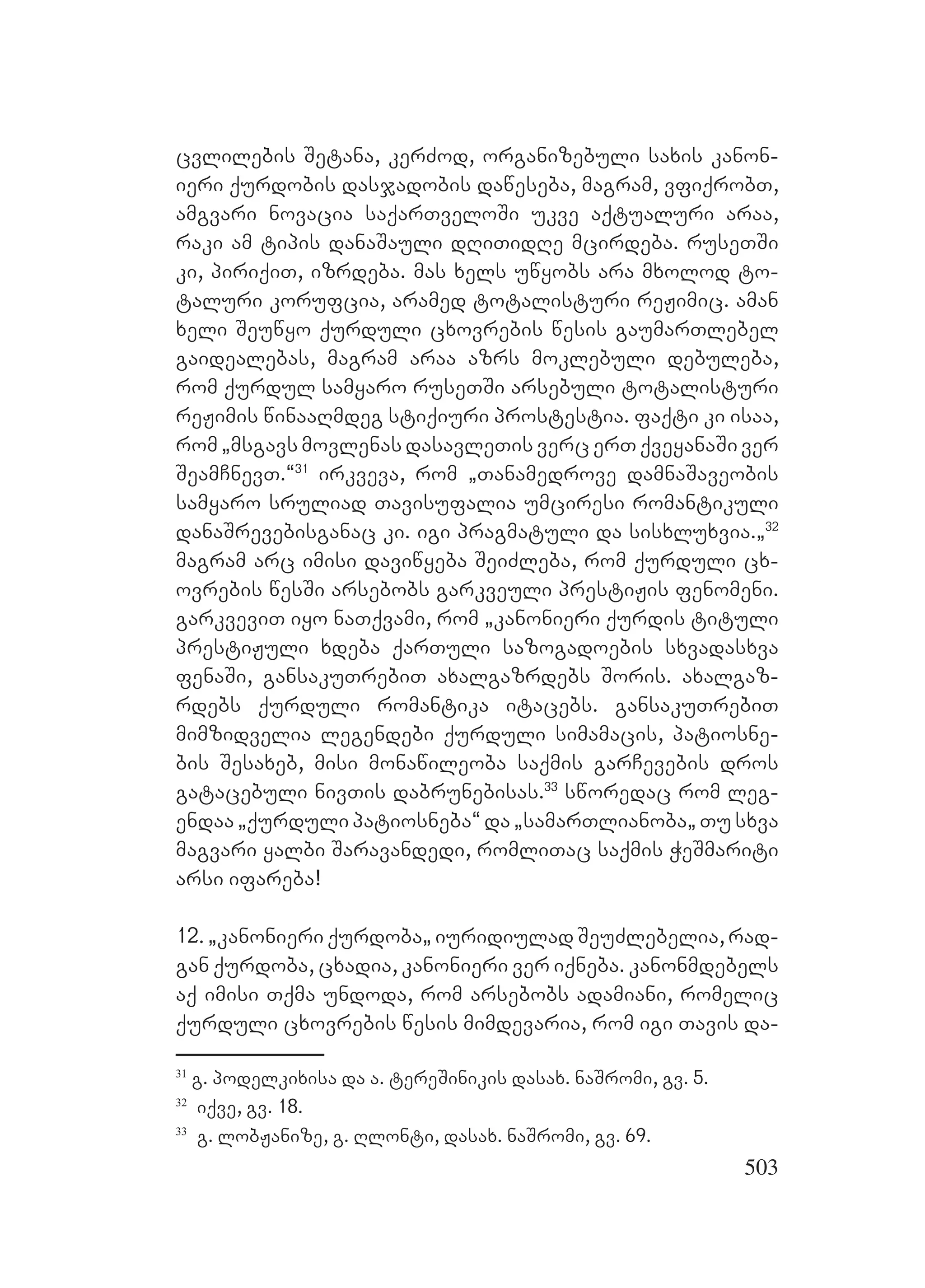 503
cvlilebis Setana, kerZod, organizebuli saxis kanon-
ieri qurdobis dasjadobis daweseba, magram, vfiqrobT,
amgvari novacia saqarTveloSi ukve aqtualuri araa,
raki am tipis danaSauli dRiTidRe mcirdeba. ruseTSi
ki, piriqiT, izrdeba. mas xels uwyobs ara mxolod to-
taluri korufcia, aramed totalisturi reJimic. aman
xeli Seuwyo qurduli cxovrebis wesis gaumarTlebel
gaidealebas, magram araa azrs moklebuli debuleba,
rom qurdul samyaro ruseTSi arsebuli totalisturi
reJimis winaaRmdeg stiqiuri prostestia. faqti ki isaa,
rom `msgavs movlenas dasavleTis verc erT qveyanaSi ver
SeamCnevT.~31
irkveva, rom `Tanamedrove damnaSaveobis
samyaro sruliad Tavisufalia umciresi romantikuli
danaSrevebisganac ki. igi pragmatuli da sisxluxvia.`32
magram arc imisi daviwyeba SeiZleba, rom qurduli cx-
ovrebis wesSi arsebobs garkveuli prestiJis fenomeni.
garkveviT iyo naTqvami, rom `kanonieri qurdis tituli
prestiJuli xdeba qarTuli sazogadoebis sxvadasxva
fenaSi, gansakuTrebiT axalgazrdebs Soris. axalgaz-
rdebs qurduli romantika itacebs. gansakuTrebiT
mimzidvelia legendebi qurduli simamacis, patiosne-
bis Sesaxeb, misi monawileoba saqmis garCevebis dros
gatacebuli nivTis dabrunebisas.33
sworedac rom leg-
endaa `qurduli patiosneba~ da `samarTlianoba` Tu sxva
magvari yalbi Saravandedi, romliTac saqmis WeSmariti
arsi ifareba!
12. `kanonieri qurdoba` iuridiulad SeuZlebelia, rad-
gan qurdoba, cxadia, kanonieri ver iqneba. kanonmdebels
aq imisi Tqma undoda, rom arsebobs adamiani, romelic
qurduli cxovrebis wesis mimdevaria, rom igi Tavis da-
31
g. podelkixisa da a. tereSinikis dasax. naSromi, gv. 5.
32
iqve, gv. 18.
33
g. lobJanize, g. Rlonti, dasax. naSromi, gv. 69.
 