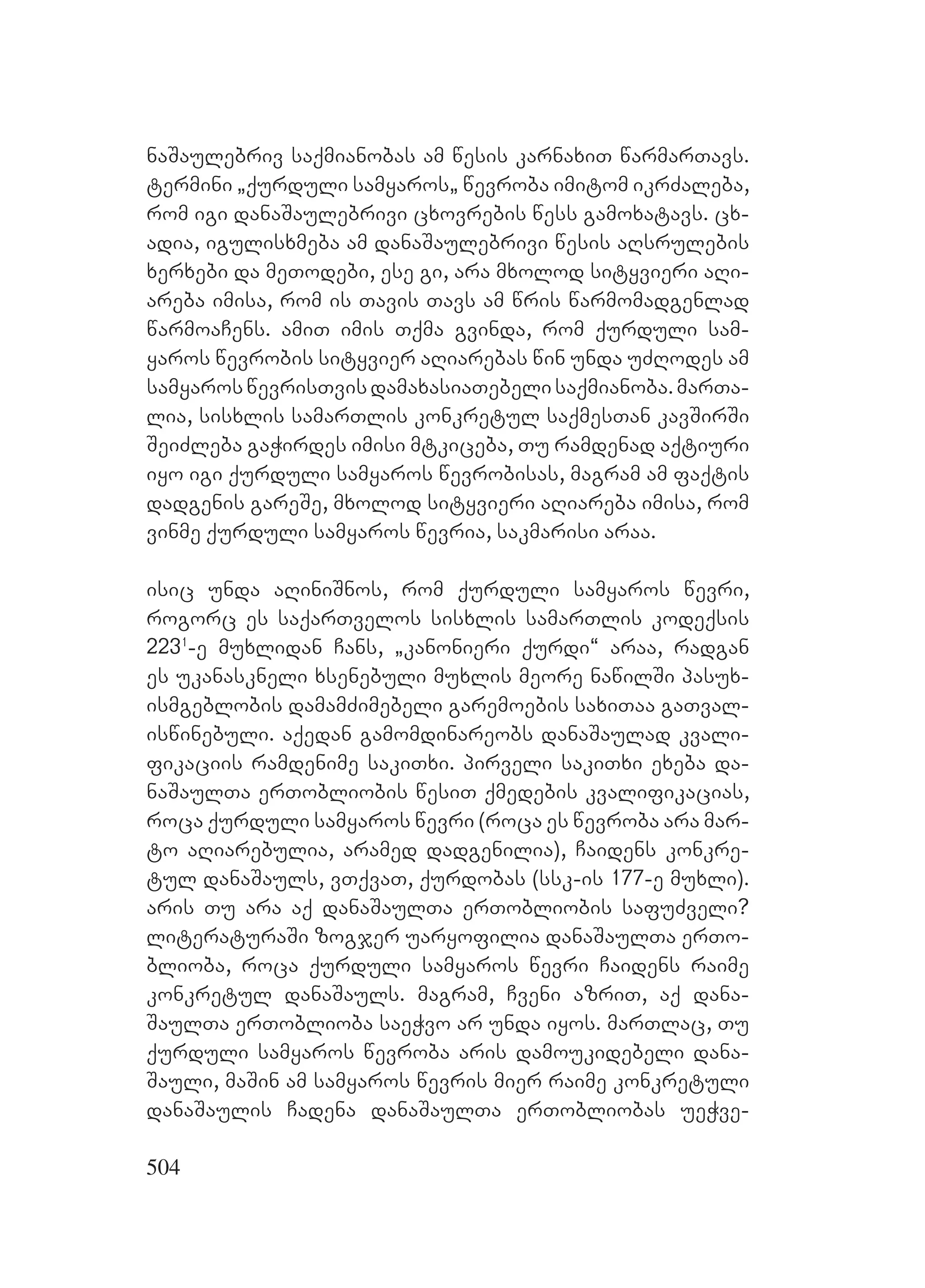 504
naSaulebriv saqmianobas am wesis karnaxiT warmarTavs.
Mtermini `qurduli samyaros` wevroba imitom ikrZaleba,
rom igi danaSaulebrivi cxovrebis wess gamoxatavs. cx-
adia, igulisxmeba am danaSaulebrivi wesis aRsrulebis
xerxebi da meTodebi, ese gi, ara mxolod sityvieri aRi-
areba imisa, rom is Tavis Tavs am wris warmomadgenlad
warmoaCens. amiT imis Tqma gvinda, rom qurduli sam-
yaros wevrobis sityvier aRiarebas win unda uZRodes am
samyaroswevrisTvisdamaxasiaTebelisaqmianoba.marTa-
lia, sisxlis samarTlis konkretul saqmesTan kavSirSi
SeiZleba gaWirdes imisi mtkiceba, Tu ramdenad aqtiuri
iyo igi qurduli samyaros wevrobisas, magram am faqtis
dadgenis gareSe, mxolod sityvieri aRiareba imisa, rom
vinme qurduli samyaros wevria, sakmarisi araa.
isic unda aRiniSnos, rom qurduli samyaros wevri,
rogorc es saqarTvelos sisxlis samarTlis kodeqsis
2231
-e muxlidan Cans, `kanonieri qurdi~ araa, radgan
es ukanaskneli xsenebuli muxlis meore nawilSi pasux-
ismgeblobis damamZimebeli garemoebis saxiTaa gaTval-
iswinebuli. aqedan gamomdinareobs danaSaulad kvali-
fikaciis ramdenime sakiTxi. pirveli sakiTxi exeba da-
naSaulTa erTobliobis wesiT qmedebis kvalifikacias,
roca qurduli samyaros wevri (roca es wevroba ara mar-
to aRiarebulia, aramed dadgenilia), Caidens konkre-
tul danaSauls, vTqvaT, qurdobas (ssk-is 177-e muxli).
aris Tu ara aq danaSaulTa erTobliobis safuZveli?
literaturaSi zogjer uaryofilia danaSaulTa erTo-
blioba, roca qurduli samyaros wevri Caidens raime
konkretul danaSauls. magram, Cveni azriT, aq dana-
SaulTa erToblioba saeWvo ar unda iyos. marTlac, Tu
qurduli samyaros wevroba aris damoukidebeli dana-
Sauli, maSin am samyaros wevris mier raime konkretuli
danaSaulis Cadena danaSaulTa erTobliobas ueWve-
 