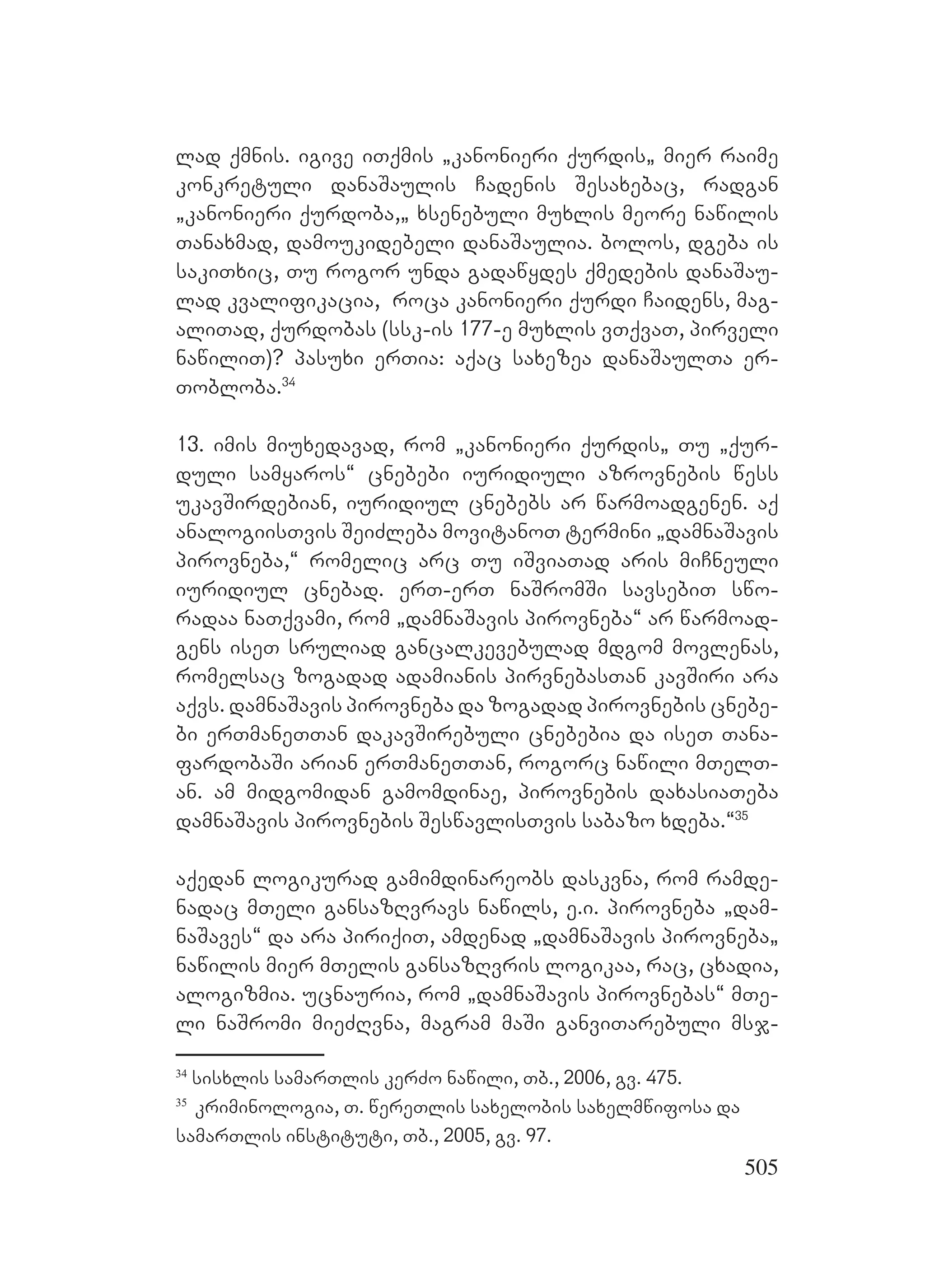 505
lad qmnis. igive iTqmis `kanonieri qurdis` mier raime
konkretuli danaSaulis Cadenis Sesaxebac, radgan
`kanonieri qurdoba,` xsenebuli muxlis meore nawilis
Tanaxmad, damoukidebeli danaSaulia. Bbolos, dgeba is
sakiTxic, Tu rogor unda gadawydes qmedebis danaSau-
lad kvalifikacia, roca kanonieri qurdi Caidens, mag-
aliTad, qurdobas (ssk-is 177-e muxlis vTqvaT, pirveli
nawiliT)? Ppasuxi erTia: aqac saxezea danaSaulTa er-
Tobloba.34
13. imis miuxedavad, rom `kanonieri qurdis` Tu `qur-
duli samyaros~ cnebebi iuridiuli azrovnebis wess
ukavSirdebian, iuridiul cnebebs ar warmoadgenen. Aaq
analogiisTvis SeiZleba movitanoT termini `damnaSavis
pirovneba,~ romelic arc Tu iSviaTad aris miCneuli
iuridiul cnebad. erT-erT naSromSi savsebiT swo-
radaa naTqvami, rom `damnaSavis pirovneba~ ar warmoad-
gens iseT sruliad gancalkevebulad mdgom movlenas,
romelsac zogadad adamianis pirvnebasTan kavSiri ara
aqvs. damnaSavis pirovneba da zogadad pirovnebis cnebe-
bi erTmaneTTan dakavSirebuli cnebebia da iseT Tana-
fardobaSi arian erTmaneTTan, rogorc nawili mTelT-
an. am midgomidan gamomdinae, pirovnebis daxasiaTeba
damnaSavis pirovnebis SeswavlisTvis sabazo xdeba.~35
aqedan logikurad gamimdinareobs daskvna, rom ramde-
nadac mTeli gansazRvravs nawils, e.i. pirovneba `dam-
naSaves~ da ara piriqiT, amdenad `damnaSavis pirovneba`
nawilis mier mTelis gansazRvris logikaa, rac, cxadia,
alogizmia. ucnauria, rom `damnaSavis pirovnebas~ mTe-
li naSromi mieZRvna, magram maSi ganviTarebuli msj-
34
sisxlis samarTlis kerZo nawili, Tb., 2006, gv. 475.
35
kriminologia, T. wereTlis saxelobis saxelmwifosa da
samarTlis instituti, Tb., 2005, gv. 97.
 