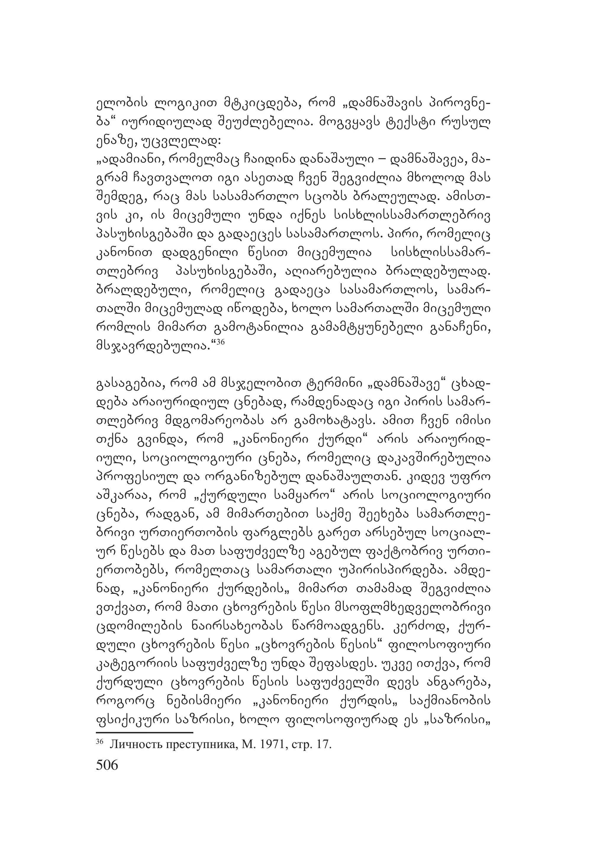 506
elobis logikiT mtkicdeba, rom `damnaSavis pirovne-
ba~ iuridiulad SeuZlebelia. mogvyavs teqsti rusul
enaze, ucvlelad:
`adamiani, romelmac Caidina danaSauli – damnaSavea, ma-
gram CavTvaloT igi aseTad Cven SegviZlia mxolod mas
Semdeg, rac mas sasamarTlo scobs braleulad. amisT-
vis ki, is micemuli unda iqnes sisxlissamarTlebriv
pasuxisgebaSi da gadaeces sasamarTlos. piri, romelic
kanoniT dadgenili wesiT micemulia sisxlissamar-
Tlebriv pasuxisgebaSi, aRiarebulia braldebulad.
braldebuli, romelic gadaeca sasamarTlos, samar-
TalSi micemulad iwodeba, xolo samarTalSi micemuli
romlis mimarT gamotanilia gamamtyunebeli ganaCeni,
msjavrdebulia.~36
gasagebia, rom am msjelobiT termini `damnaSave~ cxad-
deba araiuridiul cnebad, ramdenadac igi piris samar-
Tlebriv mdgomareobas ar gamoxatavs. amiT Cven imisi
Tqna gvinda, rom `kanonieri qurdi~ aris araiurid-
iuli, sociologiuri cneba, romelic dakavSirebulia
profesiul da organizebul danaSaulTan. kidev ufro
aSkaraa, rom `qurduli samyaro~ aris sociologiuri
cneba, radgan, am mimarTebiT saqme Seexeba samarTle-
brivi urTierTobis farglebs gareT arsebul social-
ur wesebs da maT safuZvelze agebul faqtobriv urTi-
erTobebs, romelTac samarTali upirispirdeba. amde-
nad, `kanonieri qurdebis` mimarT Tamamad SegviZlia
vTqvaT, rom maTi cxovrebis wesi msoflmxedvelobrivi
cdomilebis nairsaxeobas warmoadgens. kerZod, qur-
duli cxovrebis wesi `cxovrebis wesis~ filosofiuri
kategoriis safuZvelze unda Sefasdes. ukve iTqva, rom
qurduli cxovrebis wesis safuZvelSi devs angareba,
rogorc nebismieri `kanonieri qurdis` saqmianobis
fsiqikuri sazrisi, xolo filosofiurad es `sazrisi`
36
Личность преступника, М. 1971, стр. 17.
 