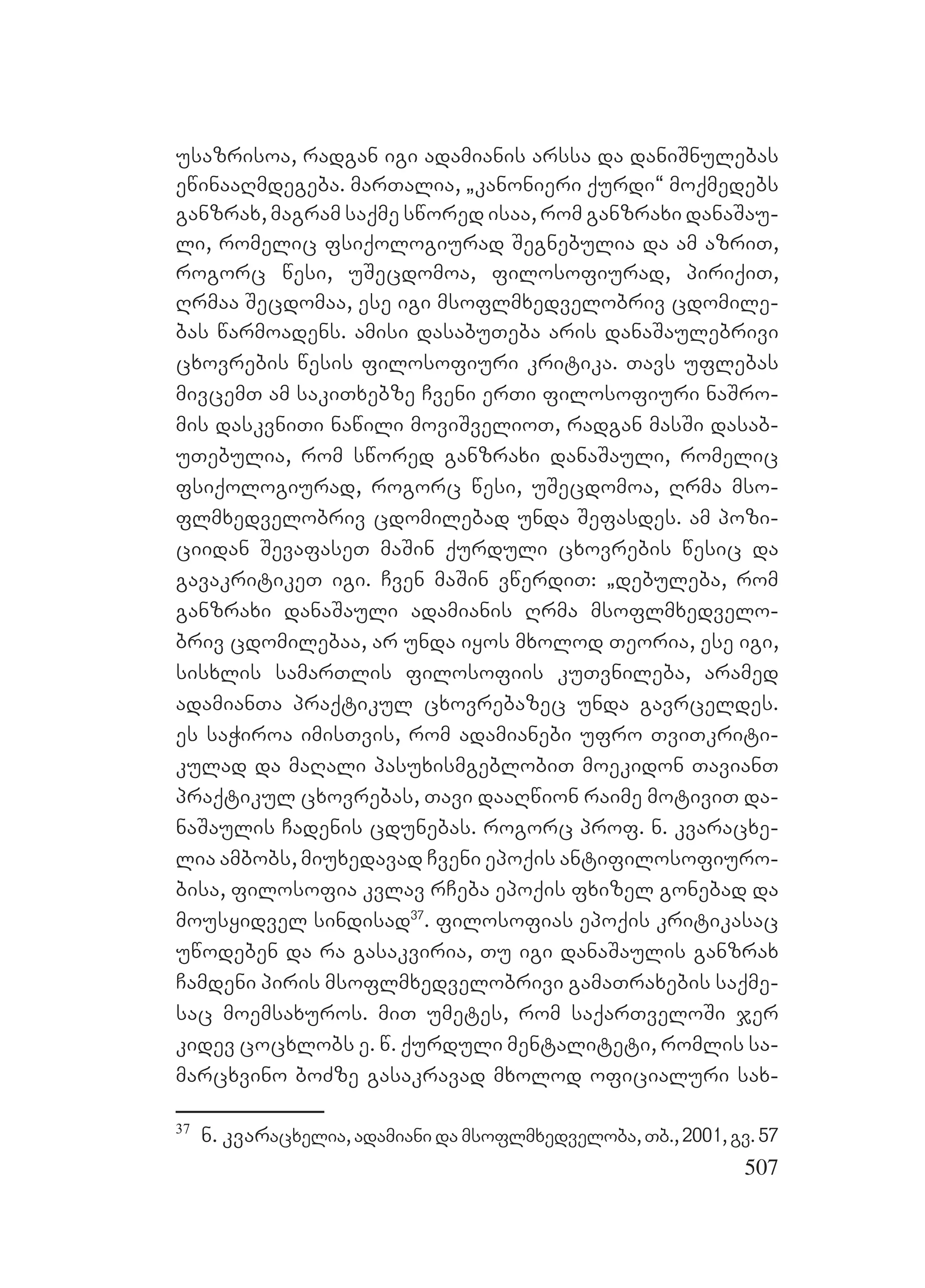 507
usazrisoa, radgan igi adamianis arssa da daniSnulebas
ewinaaRmdegeba. marTalia, `kanonieri qurdi~ moqmedebs
ganzrax, magram saqme swored isaa, rom ganzraxi danaSau-
li, romelic fsiqologiurad Segnebulia da am azriT,
rogorc wesi, uSecdomoa, filosofiurad, piriqiT,
Rrmaa Secdomaa, ese igi msoflmxedvelobriv cdomile-
bas warmoadens. amisi dasabuTeba aris danaSaulebrivi
cxovrebis wesis filosofiuri kritika. Tavs uflebas
mivcemT am sakiTxebze Cveni erTi filosofiuri naSro-
mis daskvniTi nawili moviSvelioT, radgan masSi dasab-
uTebulia, rom swored ganzraxi danaSauli, romelic
fsiqologiurad, rogorc wesi, uSecdomoa, Rrma mso-
flmxedvelobriv cdomilebad unda Sefasdes. am pozi-
ciidan SevafaseT maSin qurduli cxovrebis wesic da
gavakritikeT igi. Cven maSin vwerdiT: `debuleba, rom
ganzraxi danaSauli adamianis Rrma msoflmxedvelo-
briv cdomilebaa, ar unda iyos mxolod Teoria, ese igi,
sisxlis samarTlis filosofiis kuTvnileba, aramed
adamianTa praqtikul cxovrebazec unda gavrceldes.
Ees saWiroa imisTvis, rom adamianebi ufro TviTkriti-
kulad da maRali pasuxismgeblobiT moekidon TavianT
praqtikul cxovrebas, Tavi daaRwion raime motiviT da-
naSaulis Cadenis cdunebas. rogorc prof. n. kvaracxe-
lia ambobs, miuxedavad Cveni epoqis antifilosofiuro-
bisa, filosofia kvlav rCeba epoqis fxizel gonebad da
mousyidvel sindisad37
. filosofias epoqis kritikasac
uwodeben da ra gasakviria, Tu igi danaSaulis ganzrax
Camdeni piris msoflmxedvelobrivi gamaTraxebis saqme-
sac moemsaxuros. miT umetes, rom saqarTveloSi jer
kidev cocxlobs e. w. qurduli mentaliteti, romlis sa-
marcxvino boZze gasakravad mxolod oficialuri sax-
37
n. kvaracxelia, adamiani da msoflmxedveloba, Tb., 2001, gv. 57
 