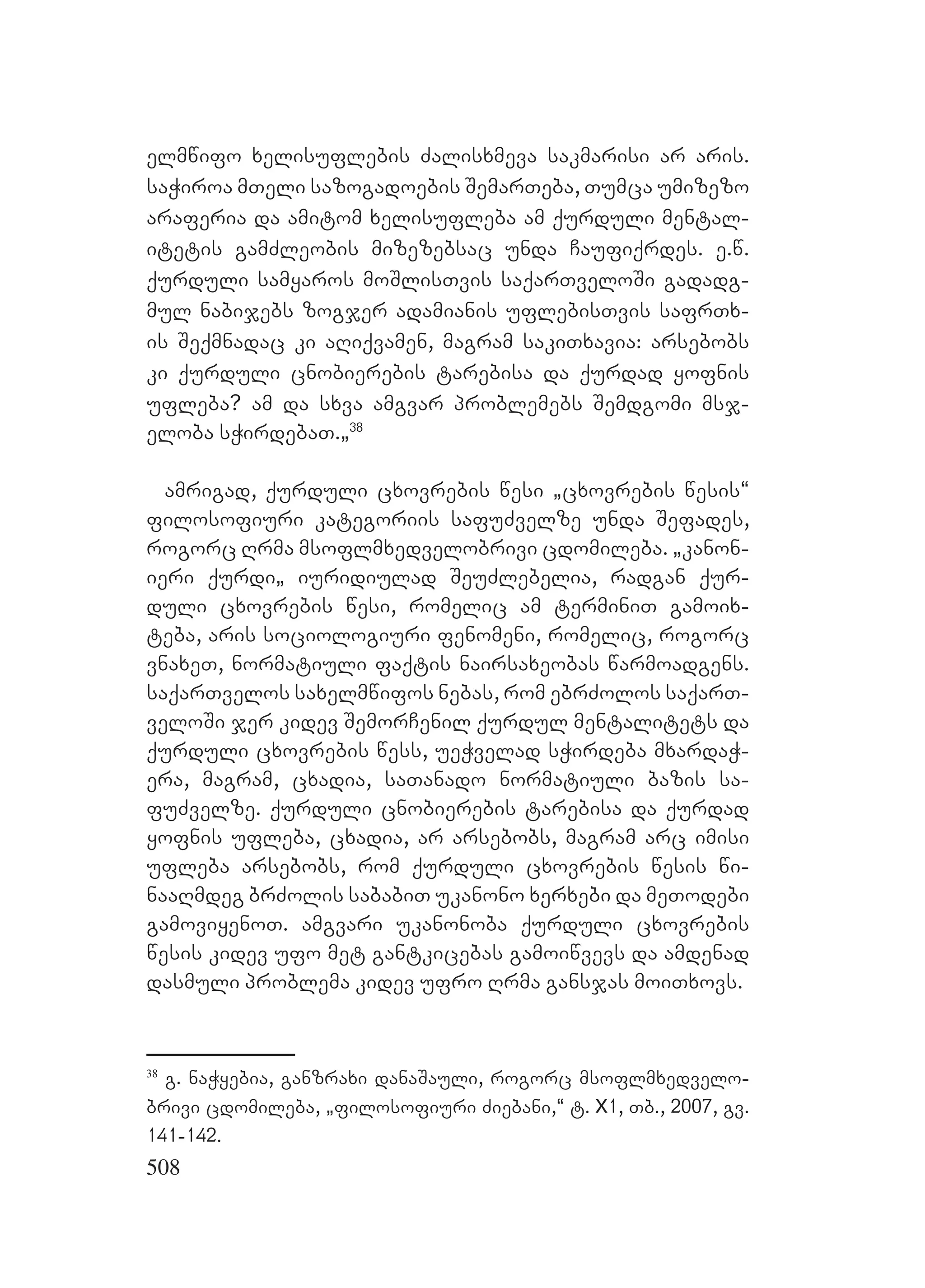 508
elmwifo xelisuflebis Zalisxmeva sakmarisi ar aris.
saWiroa mTeli sazogadoebis SemarTeba, Tumca umizezo
araferia da amitom xelisufleba am qurduli mental-
itetis gamZleobis mizezebsac unda Caufiqrdes. e.w.
qurduli samyaros moSlisTvis saqarTveloSi gadadg-
mul nabijebs zogjer adamianis uflebisTvis safrTx-
is Seqmnadac ki aRiqvamen, magram sakiTxavia: arsebobs
ki qurduli cnobierebis tarebisa da qurdad yofnis
ufleba? Aam da sxva amgvar problemebs Semdgomi msj-
eloba sWirdebaT.`38
amrigad, qurduli cxovrebis wesi `cxovrebis wesis~
filosofiuri kategoriis safuZvelze unda Sefades,
rogorc Rrma msoflmxedvelobrivi cdomileba. `kanon-
ieri qurdi` iuridiulad SeuZlebelia, radgan qur-
duli cxovrebis wesi, romelic am terminiT gamoix-
teba, aris sociologiuri fenomeni, romelic, rogorc
vnaxeT, normatiuli faqtis nairsaxeobas warmoadgens.
saqarTvelos saxelmwifos nebas, rom ebrZolos saqarT-
veloSi jer kidev SemorCenil qurdul mentalitets da
qurduli cxovrebis wess, ueWvelad sWirdeba mxardaW-
era, magram, cxadia, saTanado normatiuli bazis sa-
fuZvelze. qurduli cnobierebis tarebisa da qurdad
yofnis ufleba, cxadia, ar arsebobs, magram arc imisi
ufleba arsebobs, rom qurduli cxovrebis wesis wi-
naaRmdeg brZolis sababiT ukanono xerxebi da meTodebi
gamoviyenoT. amgvari ukanonoba qurduli cxovrebis
wesis kidev ufo met gantkicebas gamoiwvevs da amdenad
dasmuli problema kidev ufro Rrma gansjas moiTxovs.
38
g. naWyebia, ganzraxi danaSauli, rogorc msoflmxedvelo-
brivi cdomileba, `filosofiuri Ziebani,~ t. X1, Tb., 2007, gv.
141-142.
 