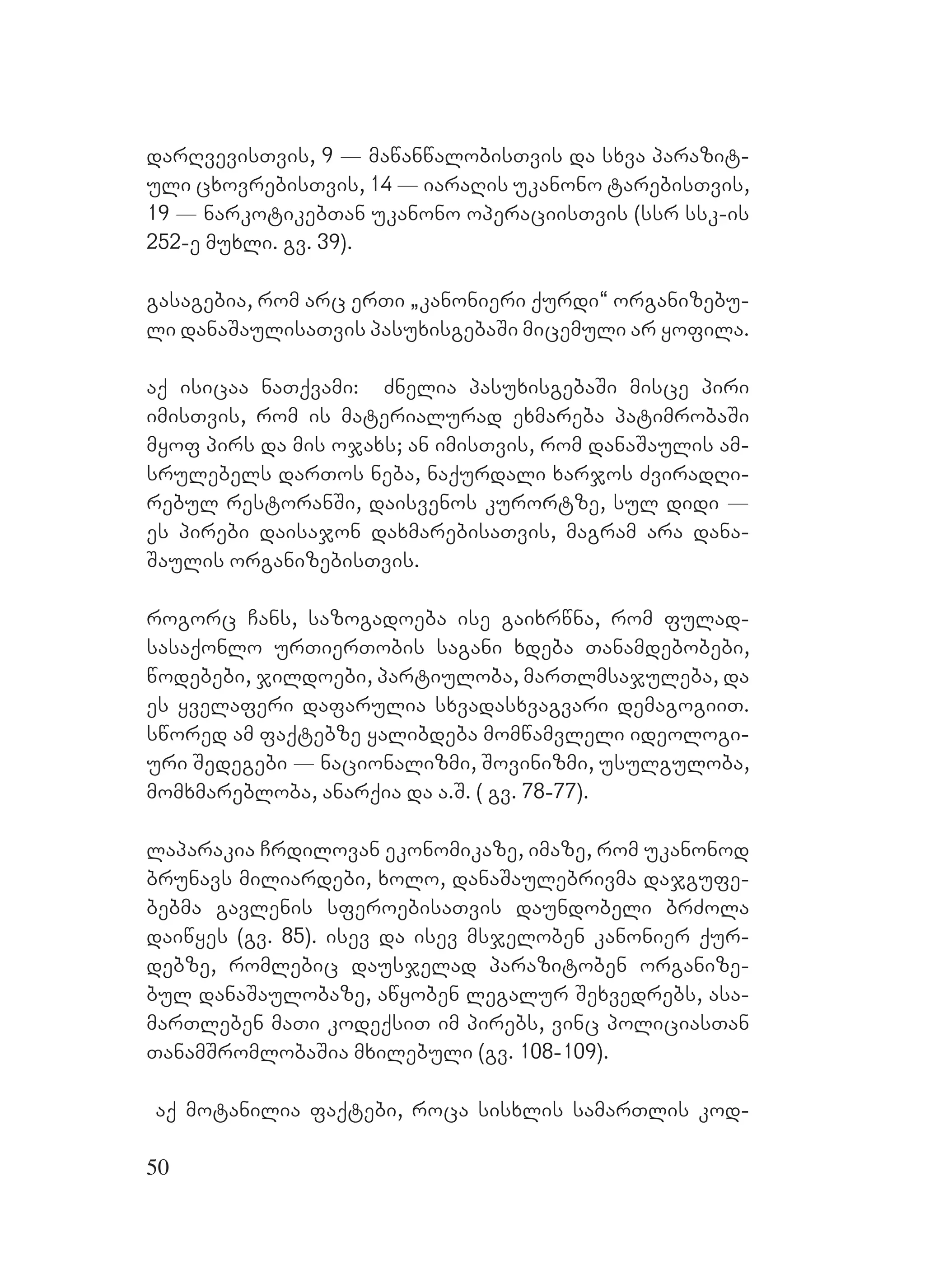 50
darRvevisTvis, 9 _ mawanwalobisTvis da sxva parazit-
uli cxovrebisTvis, 14 _ iaraRis ukanono tarebisTvis,
19 _ narkotikebTan ukanono operaciisTvis (ssr ssk-is
252-e muxli. gv. 39).
gasagebia, rom arc erTi `kanonieri qurdi~ organizebu-
li danaSaulisaTvis pasuxisgebaSi micemuli ar yofila.
aq isicaa naTqvami: Znelia pasuxisgebaSi misce piri
imisTvis, rom is materialurad exmareba patimrobaSi
myof pirs da mis ojaxs; an imisTvis, rom danaSaulis am-
srulebels darTos neba, naqurdali xarjos ZviradRi-
rebul restoranSi, daisvenos kurortze, sul didi _
es pirebi daisajon daxmarebisaTvis, magram ara dana-
Saulis organizebisTvis.
rogorc Cans, sazogadoeba ise gaixrwna, rom fulad-
sasaqonlo urTierTobis sagani xdeba Tanamdebobebi,
wodebebi, jildoebi, partiuloba, marTlmsajuleba, da
es yvelaferi dafarulia sxvadasxvagvari demagogiiT.
swored am faqtebze yalibdeba momwamvleli ideologi-
uri Sedegebi _ nacionalizmi, Sovinizmi, usulguloba,
momxmarebloba, anarqia da a.S. ( gv. 78-77).
laparakia Crdilovan ekonomikaze, imaze, rom ukanonod
brunavs miliardebi, xolo, danaSaulebrivma dajgufe-
bebma gavlenis sferoebisaTvis daundobeli brZola
daiwyes (gv. 85). isev da isev msjeloben kanonier qur-
debze, romlebic dausjelad parazitoben organize-
bul danaSaulobaze, awyoben legalur Sexvedrebs, asa-
marTleben maTi kodeqsiT im pirebs, vinc policiasTan
TanamSromlobaSia mxilebuli (gv. 108-109).
aq motanilia faqtebi, roca sisxlis samarTlis kod-
 