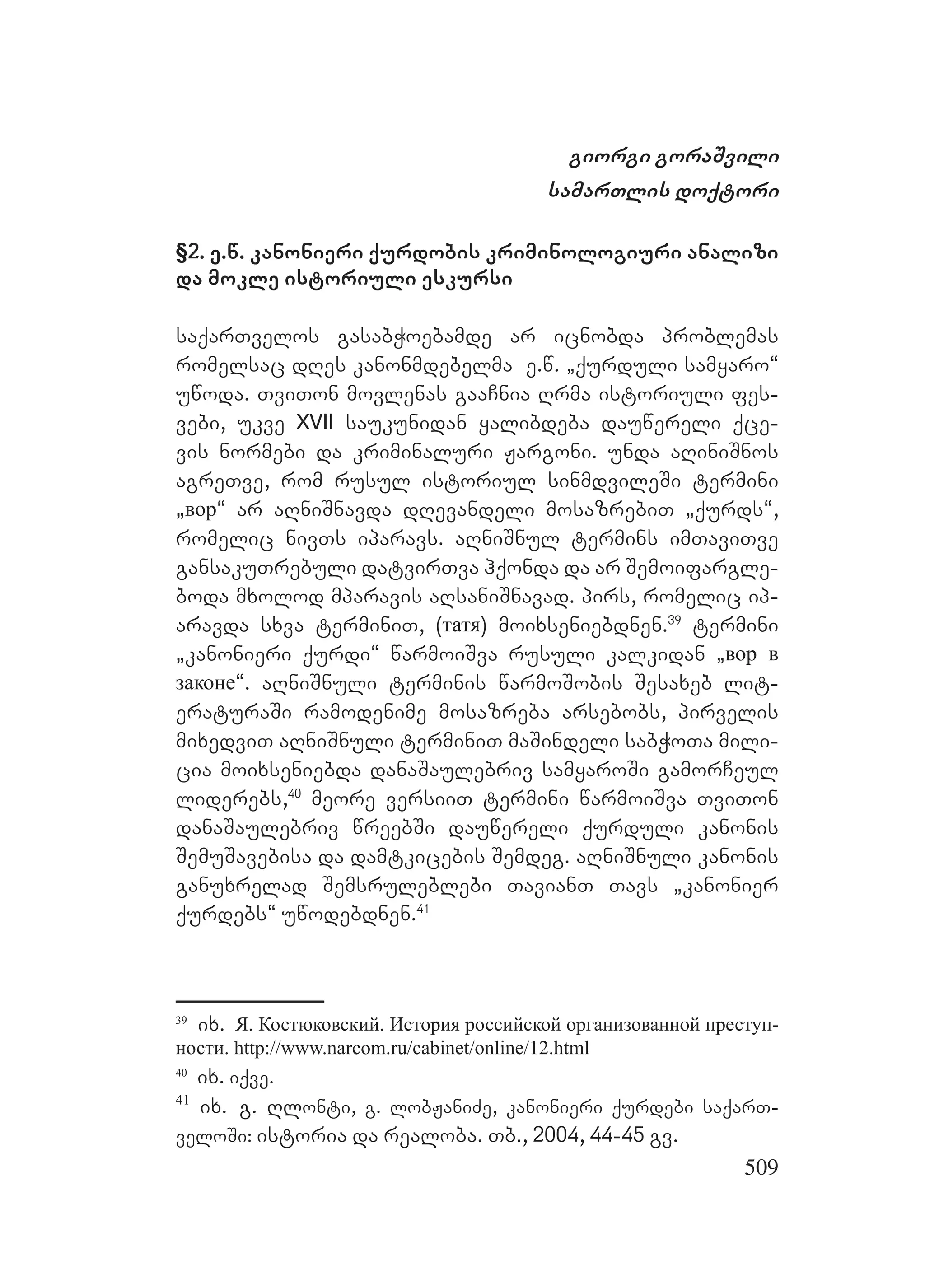 509
giorgi goraSvili
samarTlis doqtori
§2. e.w. kanonieri qurdobis kriminologiuri analizi
da mokle istoriuli eskursi
saqarTvelos gasabWoebamde ar icnobda problemas
romelsac dRes kanonmdebelma e.w. `qurduli samyaro~
uwoda. TviTon movlenas gaaCnia Rrma istoriuli fes-
vebi, ukve XVII saukunidan yalibdeba dauwereli qce-
vis normebi da kriminaluri Jargoni. unda aRiniSnos
agreTve, rom rusul istoriul sinmdvileSi termini
`вор~ ar aRniSnavda dRevandeli mosazrebiT `qurds~,
romelic nivTs iparavs. aRniSnul termins imTaviTve
gansakuTrebuli datvirTva hqonda da ar Semoifargle-
boda mxolod mparavis aRsaniSnavad. pirs, romelic ip-
aravda sxva terminiT, (татя) moixseniebdnen.39
termini
`kanonieri qurdi~ warmoiSva rusuli kalkidan `вор в
законе~. aRniSnuli terminis warmoSobis Sesaxeb lit-
eraturaSi ramodenime mosazreba arsebobs, pirvelis
mixedviT aRniSnuli terminiT maSindeli sabWoTa mili-
cia moixseniebda danaSaulebriv samyaroSi gamorCeul
liderebs,40
meore versiiT termini warmoiSva TviTon
danaSaulebriv wreebSi dauwereli qurduli kanonis
SemuSavebisa da damtkicebis Semdeg. aRniSnuli kanonis
ganuxrelad Semsruleblebi TavianT Tavs `kanonier
qurdebs~ uwodebdnen.41
39
ix. Я. Костюковский. История российской организованной преступ-
ности. http://www.narcom.ru/cabinet/online/12.html
40
ix. iqve.
41
ix. g. Rlonti, g. lobJaniZe, kanonieri qurdebi saqarT-
veloSi: istoria da realoba. Tb., 2004, 44-45 gv.
 