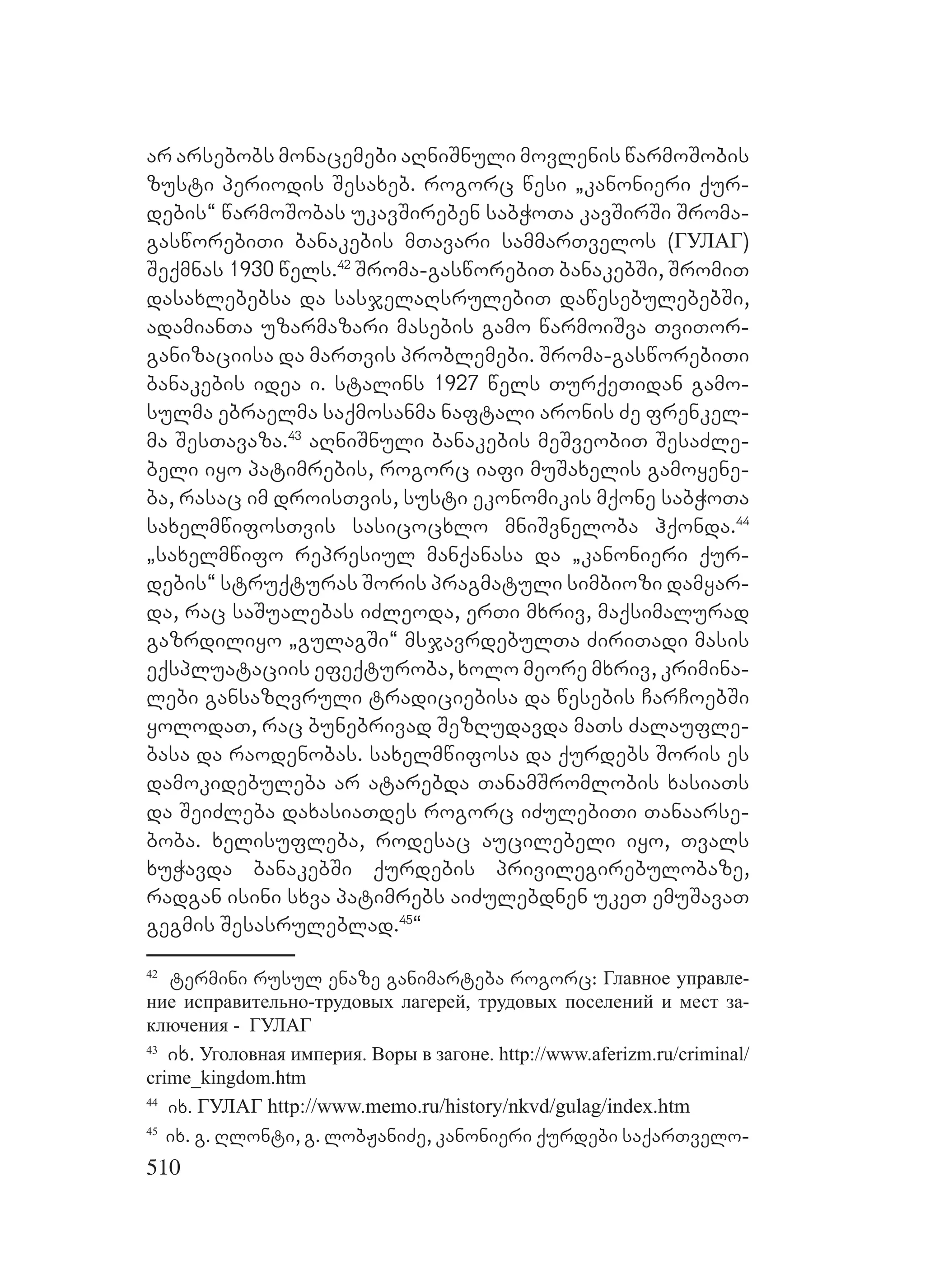 510
ar arsebobs monacemebi aRniSnuli movlenis warmoSobis
zusti periodis Sesaxeb. rogorc wesi `kanonieri qur-
debis~ warmoSobas ukavSireben sabWoTa kavSirSi Sroma-
gasworebiTi banakebis mTavari sammarTvelos (ГУЛАГ)
Seqmnas 1930 wels.42
Sroma-gasworebiT banakebSi, SromiT
dasaxlebebsa da sasjelaRsrulebiT dawesebulebebSi,
adamianTa uzarmazari masebis gamo warmoiSva TviTor-
ganizaciisa da marTvis problemebi. Sroma-gasworebiTi
banakebis idea i. stalins 1927 wels TurqeTidan gamo-
sulma ebraelma saqmosanma naftali aronis Ze frenkel-
ma SesTavaza.43
aRniSnuli banakebis meSveobiT SesaZle-
beli iyo patimrebis, rogorc iafi muSaxelis gamoyene-
ba, rasac im droisTvis, susti ekonomikis mqone sabWoTa
saxelmwifosTvis sasicocxlo mniSvneloba hqonda.44
`saxelmwifo represiul manqanasa da `kanonieri qur-
debis~ struqturas Soris pragmatuli simbiozi damyar-
da, rac saSualebas iZleoda, erTi mxriv, maqsimalurad
gazrdiliyo `gulagSi~ msjavrdebulTa ZiriTadi masis
eqspluataciis efeqturoba, xolo meore mxriv, krimina-
lebi gansazRvruli tradiciebisa da wesebis CarCoebSi
yolodaT, rac bunebrivad SezRudavda maTs Zalaufle-
basa da raodenobas. saxelmwifosa da qurdebs Soris es
damokidebuleba ar atarebda TanamSromlobis xasiaTs
da SeiZleba daxasiaTdes rogorc iZulebiTi Tanaarse-
boba. xelisufleba, rodesac aucilebeli iyo, Tvals
xuWavda banakebSi qurdebis privilegirebulobaze,
radgan isini sxva patimrebs aiZulebdnen ukeT emuSavaT
gegmis Sesasruleblad.45
~
42
termini rusul enaze ganimarteba rogorc: Главное управле-
ние исправительно-трудовых лагерей, трудовых поселений и мест за-
ключения - ГУЛАГ
43
ix. Уголовная империя. Воры в загоне. http://www.aferizm.ru/criminal/
crime_kingdom.htm
44
ix. ГУЛАГ http://www.memo.ru/history/nkvd/gulag/index.htm
45
ix. g. Rlonti, g. lobJaniZe, kanonieri qurdebi saqarTvelo-
 