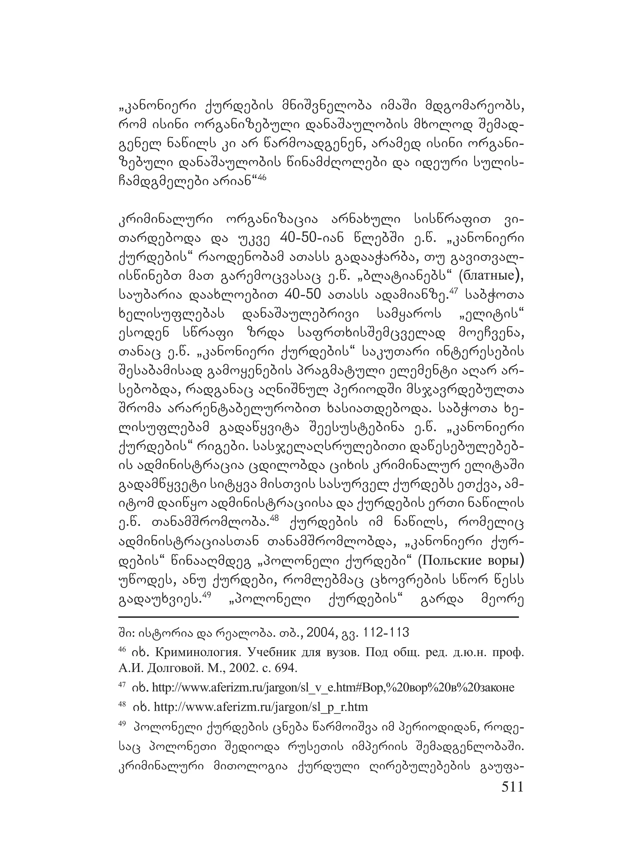 511
`kanonieri qurdebis mniSvneloba imaSi mdgomareobs,
rom isini organizebuli danaSaulobis mxolod Semad-
genel nawils ki ar warmoadgenen, aramed isini organi-
zebuli danaSaulobis winamZRolebi da ideuri sulis-
Camdgmelebi arian~46
kriminaluri organizacia arnaxuli siswrafiT vi-
Tardeboda da ukve 40-50-ian wlebSi e.w. `kanonieri
qurdebis~ raodenobam aTass gadaaWarba, Tu gaviTval-
iswinebT maT garemocvasac e.w. `blatianebs~ (блатные),
saubaria daaxloebiT 40-50 aTass adamianze.47
sabWoTa
xelisuflebas danaSaulebrivi samyaros `elitis~
esoden swrafi zrda safrTxisSemcvelad moeCvena,
Tanac e.w. `kanonieri qurdebis~ sakuTari interesebis
Sesabamisad gamoyenebis pragmatuli elementi aRar ar-
sebobda, radganac aRniSnul periodSi msjavrdebulTa
Sroma ararentabelurobiT xasiaTdeboda. sabWoTa xe-
lisuflebam gadawyvita Seesustebina e.w. `kanonieri
qurdebis~ rigebi. sasjelaRsrulebiTi dawesebulebeb-
is administracia cdilobda cixis kriminalur elitaSi
gadamwyveti sityva misTvis sasurvel qurdebs eTqva, am-
itom daiwyo administraciisa da qurdebis erTi nawilis
e.w. TanamSromloba.48
qurdebis im nawils, romelic
administraciasTan TanamSromlobda, `kanonieri qur-
debis~ winaaRmdeg `poloneli qurdebi~ (Польские воры)
uwodes, anu qurdebi, romlebmac cxovrebis swor wess
gadauxvies.49
`poloneli qurdebis~ garda meore
Si: istoria da realoba. Tb., 2004, gv. 112-113
46
ix. Криминология. Учебник для вузов. Под общ. ред. д.ю.н. проф.
А.И. Долговой. М., 2002. с. 694.
47
ix. http://www.aferizm.ru/jargon/sl_v_e.htm#Вор,%20вор%20в%20законе
48
ix. http://www.aferizm.ru/jargon/sl_p_r.htm
49
poloneli qurdebis cneba warmoiSva im periodidan, rode-
sac poloneTi Sedioda ruseTis imperiis SemadgenlobaSi.
kriminaluri miTologia qurduli Rirebulebebis gaufa-
 