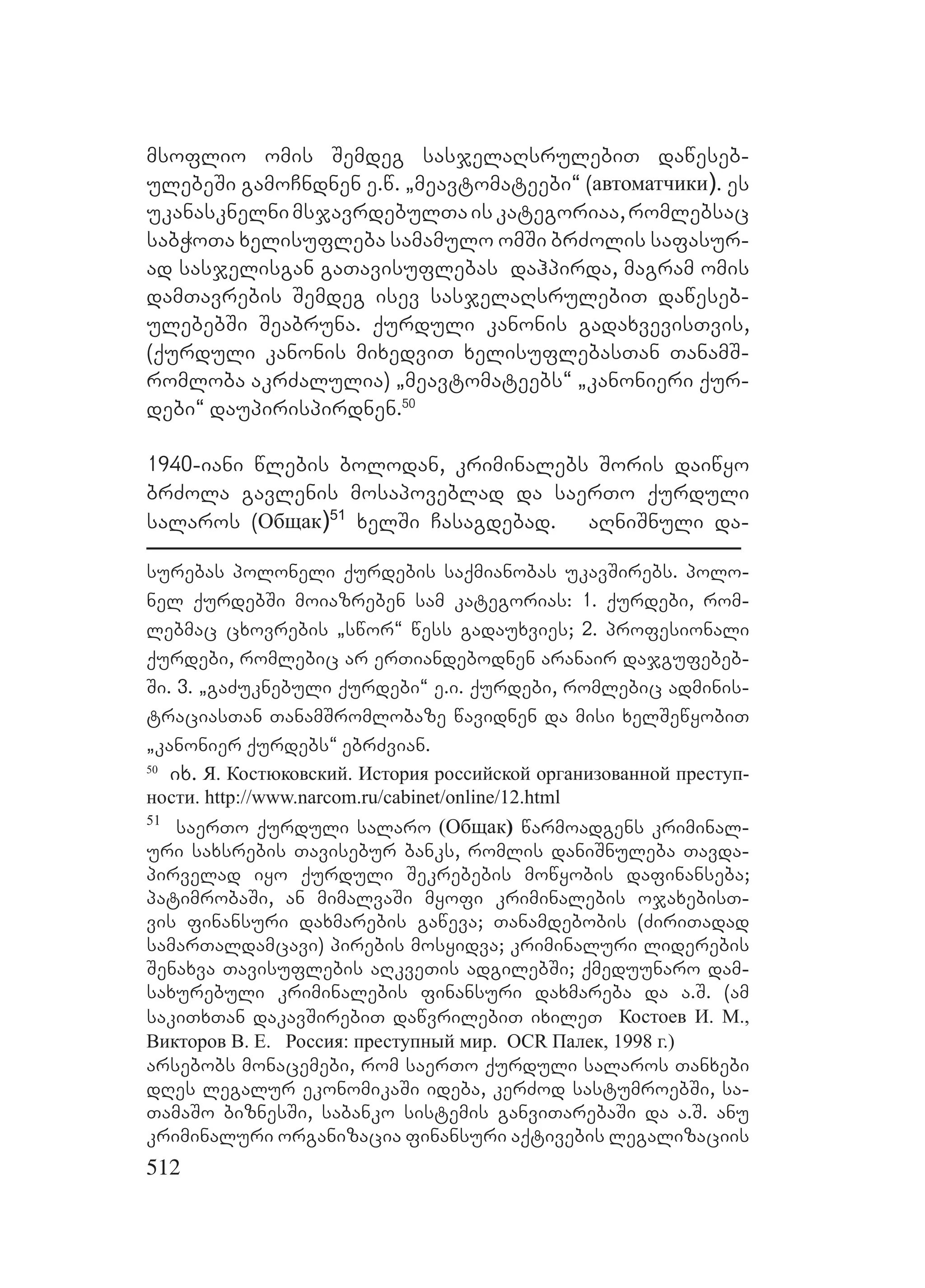 512
msoflio omis Semdeg sasjelaRsrulebiT daweseb-
ulebeSi gamoCndnen e.w. `meavtomateebi~ (автоматчики). es
ukanasknelnimsjavrdebulTaiskategoriaa,romlebsac
sabWoTa xelisufleba samamulo omSi brZolis safasur-
ad sasjelisgan gaTavisuflebas dahpirda, magram omis
damTavrebis Semdeg isev sasjelaRsrulebiT daweseb-
ulebebSi Seabruna. qurduli kanonis gadaxvevisTvis,
(qurduli kanonis mixedviT xelisuflebasTan TanamS-
romloba akrZalulia) `meavtomateebs~ `kanonieri qur-
debi~ daupirispirdnen.50
1940-iani wlebis bolodan, kriminalebs Soris daiwyo
brZola gavlenis mosapoveblad da saerTo qurduli
salaros (Общак)51
xelSi Casagdebad. aRniSnuli da-
surebas poloneli qurdebis saqmianobas ukavSirebs. polo-
nel qurdebSi moiazreben sam kategorias: 1. qurdebi, rom-
lebmac cxovrebis `swor~ wess gadauxvies; 2. profesionali
qurdebi, romlebic ar erTiandebodnen aranair dajgufebeb-
Si. 3. `gaZuknebuli qurdebi~ e.i. qurdebi, romlebic adminis-
traciasTan TanamSromlobaze wavidnen da misi xelSewyobiT
`kanonier qurdebs~ ebrZvian.
50
ix. Я. Костюковский. История российской организованной преступ-
ности. http://www.narcom.ru/cabinet/online/12.html
51
saerTo qurduli salaro (Общак) warmoadgens kriminal-
uri saxsrebis Tavisebur banks, romlis daniSnuleba Tavda-
pirvelad iyo qurduli Sekrebebis mowyobis dafinanseba;
patimrobaSi, an mimalvaSi myofi kriminalebis ojaxebisT-
vis finansuri daxmarebis gaweva; Tanamdebobis (ZiriTadad
samarTaldamcavi) pirebis mosyidva; kriminaluri liderebis
Senaxva Tavisuflebis aRkveTis adgilebSi; qmeduunaro dam-
saxurebuli kriminalebis finansuri daxmareba da a.S. (am
sakiTxTan dakavSirebiT dawvrilebiT ixileT Костоев И. М.,
Викторов В. Е. Россия: преступный мир. OCR Палек, 1998 г.)
arsebobs monacemebi, rom saerTo qurduli salaros Tanxebi
dRes legalur ekonomikaSi ideba, kerZod sastumroebSi, sa-
TamaSo biznesSi, sabanko sistemis ganviTarebaSi da a.S. anu
kriminaluri organizacia finansuri aqtivebis legalizaciis
 