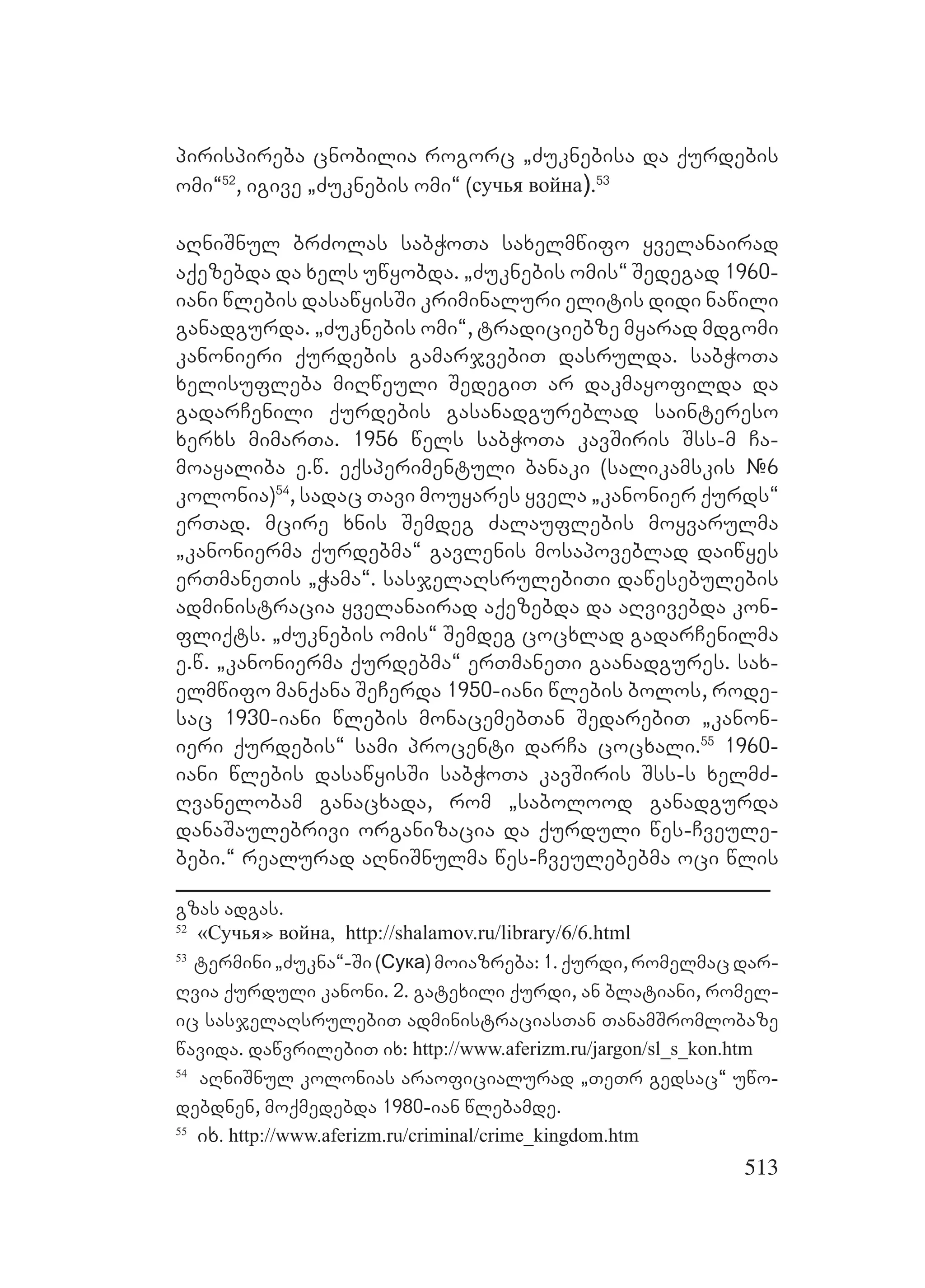 513
pirispireba cnobilia rogorc `Zuknebisa da qurdebis
omi~52
, igive `Zuknebis omi~ (сучья война).53
aRniSnul brZolas sabWoTa saxelmwifo yvelanairad
aqezebda da xels uwyobda. `Zuknebis omis~ Sedegad 1960-
iani wlebis dasawyisSi kriminaluri elitis didi nawili
ganadgurda. `Zuknebis omi~, tradiciebze myarad mdgomi
kanonieri qurdebis gamarjvebiT dasrulda. sabWoTa
xelisufleba miRweuli SedegiT ar dakmayofilda da
gadarCenili qurdebis gasanadgureblad saintereso
xerxs mimarTa. 1956 wels sabWoTa kavSiris Sss-m Ca-
moayaliba e.w. eqsperimentuli banaki (salikamskis #6
kolonia)54
, sadac Tavi mouyares yvela `kanonier qurds~
erTad. mcire xnis Semdeg Zalauflebis moyvarulma
`kanonierma qurdebma~ gavlenis mosapoveblad daiwyes
erTmaneTis `Wama~. sasjelaRsrulebiTi dawesebulebis
administracia yvelanairad aqezebda da aRvivebda kon-
fliqts. `Zuknebis omis~ Semdeg cocxlad gadarCenilma
e.w. `kanonierma qurdebma~ erTmaneTi gaanadgures. sax-
elmwifo manqana SeCerda 1950-iani wlebis bolos, rode-
sac 1930-iani wlebis monacemebTan SedarebiT `kanon-
ieri qurdebis~ sami procenti darCa cocxali.55
1960-
iani wlebis dasawyisSi sabWoTa kavSiris Sss-s xelmZ-
Rvanelobam ganacxada, rom `sabolood ganadgurda
danaSaulebrivi organizacia da qurduli wes-Cveule-
bebi.~ realurad aRniSnulma wes-Cveulebebma oci wlis
gzas adgas. Y
52
«Сучья» война, http://shalamov.ru/library/6/6.html
53
termini `Zukna~-Si (Сука) moiazreba: 1. qurdi, romelmac dar-
Rvia qurduli kanoni. 2. gatexili qurdi, an blatiani, romel-
ic sasjelaRsrulebiT administraciasTan TanamSromlobaze
wavida. dawvrilebiT ix:L http://www.aferizm.ru/jargon/sl_s_kon.htm
54
aRniSnul kolonias araoficialurad `TeTr gedsac~ uwo-
debdnen, moqmedebda 1980-ian wlebamde.
55
ix. http://www.aferizm.ru/criminal/crime_kingdom.htm
 