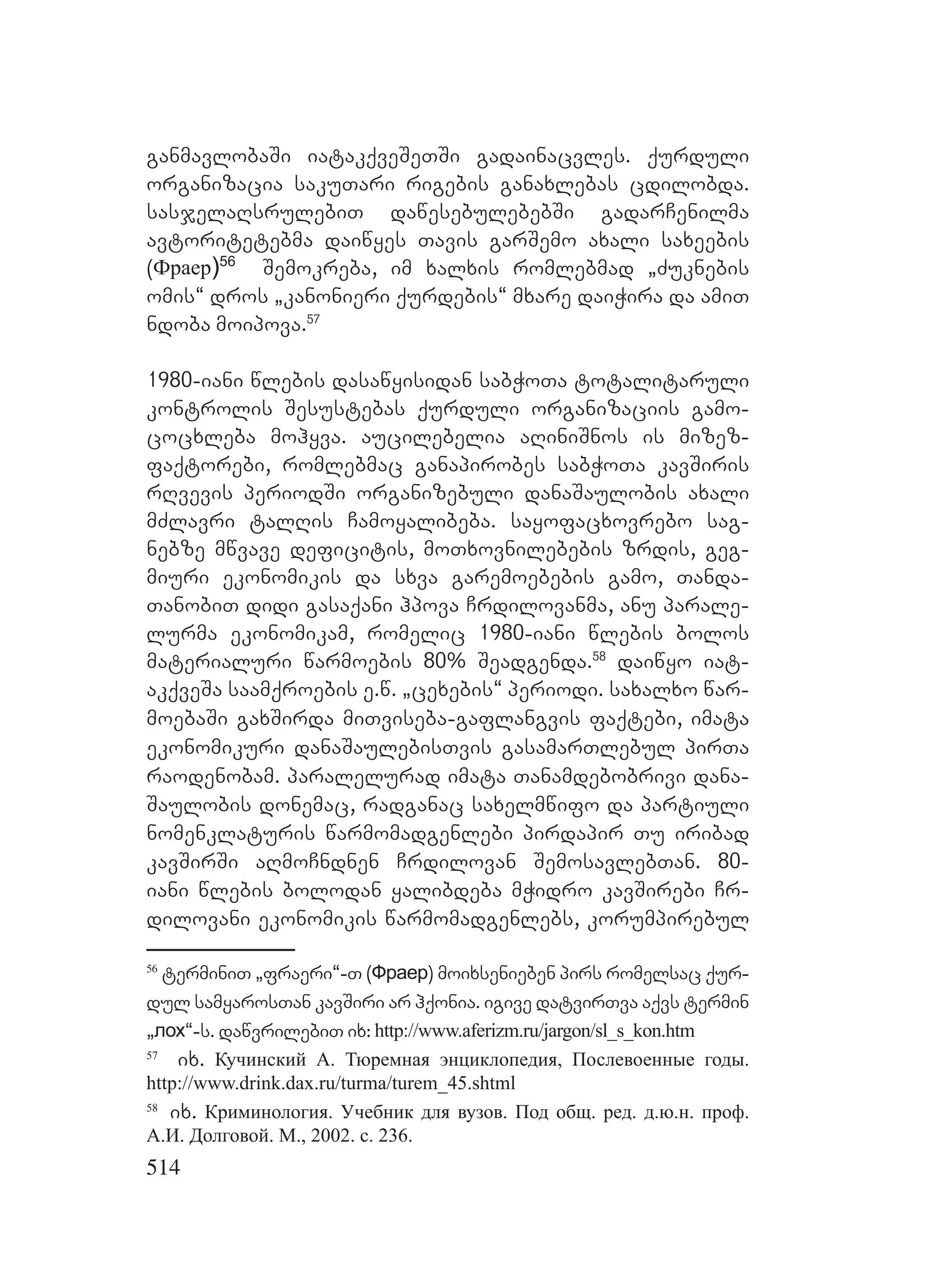 514
ganmavlobaSi iatakqveSeTSi gadainacvles. qurduli
organizacia sakuTari rigebis ganaxlebas cdilobda.
sasjelaRsrulebiT dawesebulebebSi gadarCenilma
avtoritetebma daiwyes Tavis garSemo axali saxeebis
(Фраер)56
Semokreba, im xalxis romlebmad `Zuknebis
omis~ dros `kanonieri qurdebis~ mxare daiWira da amiT
ndoba moipova.57
1980-iani wlebis dasawyisidan sabWoTa totalitaruli
kontrolis Sesustebas qurduli organizaciis gamo-
cocxleba mohyva. aucilebelia aRiniSnos is mizez-
faqtorebi, romlebmac ganapirobes sabWoTa kavSiris
rRvevis periodSi organizebuli danaSaulobis axali
mZlavri talRis Camoyalibeba. sayofacxovrebo sag-
nebze mwvave deficitis, moTxovnilebebis zrdis, geg-
miuri ekonomikis da sxva garemoebebis gamo, Tanda-
TanobiT didi gasaqani hpova Crdilovanma, anu parale-
lurma ekonomikam, romelic 1980-iani wlebis bolos
materialuri warmoebis 80% Seadgenda.58
daiwyo iat-
akqveSa saamqroebis e.w. `cexebis~ periodi. saxalxo war-
moebaSi gaxSirda miTviseba-gaflangvis faqtebi, imata
ekonomikuri danaSaulebisTvis gasamarTlebul pirTa
raodenobam. paralelurad imata Tanamdebobrivi dana-
Saulobis donemac, radganac saxelmwifo da partiuli
nomenklaturis warmomadgenlebi pirdapir Tu iribad
kavSirSi aRmoCndnen Crdilovan SemosavlebTan. 80-
iani wlebis bolodan yalibdeba mWidro kavSirebi Cr-
dilovani ekonomikis warmomadgenlebs, korumpirebul
56
terminiT `fraeri~-T (Фраер) moixsenieben pirs romelsac qur-
dul samyarosTan kavSiri ar hqonia. igive datvirTva aqvs termin
`лох~-s. dawvrilebiT ix:L http://www.aferizm.ru/jargon/sl_s_kon.htm
57
ix. Кучинский А. Тюремная энциклопедия, Послевоенные годы.
http://www.drink.dax.ru/turma/turem_45.shtml
58
ix. Криминология. Учебник для вузов. Под общ. ред. д.ю.н. проф.
А.И. Долговой. М., 2002. с. 236.
 