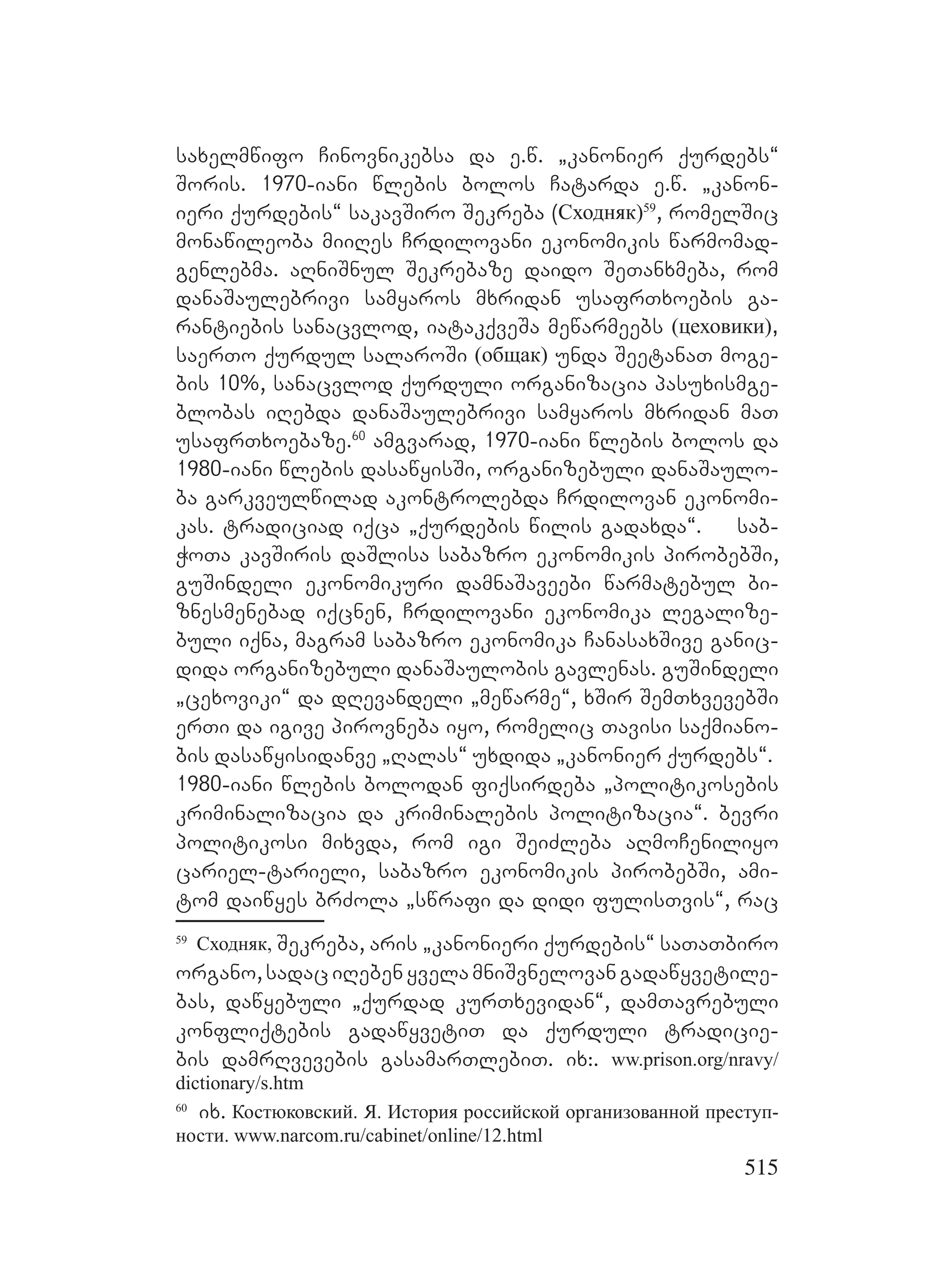 515
saxelmwifo Cinovnikebsa da e.w. `kanonier qurdebs~
Soris. 1970-iani wlebis bolos Catarda e.w. `kanon-
ieri qurdebis~ sakavSiro Sekreba (Сходняк)59
, romelSic
monawileoba miiRes Crdilovani ekonomikis warmomad-
genlebma. aRniSnul Sekrebaze daido SeTanxmeba, rom
danaSaulebrivi samyaros mxridan usafrTxoebis ga-
rantiebis sanacvlod, iatakqveSa mewarmeebs (цеховики),
saerTo qurdul salaroSi (общак) unda SeetanaT moge-
bis 10%, sanacvlod qurduli organizacia pasuxismge-
blobas iRebda danaSaulebrivi samyaros mxridan maT
usafrTxoebaze.60
amgvarad, 1970-iani wlebis bolos da
1980-iani wlebis dasawyisSi, organizebuli danaSaulo-
ba garkveulwilad akontrolebda Crdilovan ekonomi-
kas. tradiciad iqca `qurdebis wilis gadaxda~. sab-
WoTa kavSiris daSlisa sabazro ekonomikis pirobebSi,
guSindeli ekonomikuri damnaSaveebi warmatebul bi-
znesmenebad iqcnen, Crdilovani ekonomika legalize-
buli iqna, magram sabazro ekonomika CanasaxSive ganic-
dida organizebuli danaSaulobis gavlenas. guSindeli
`cexoviki~ da dRevandeli `mewarme~, xSir SemTxvevebSi
erTi da igive pirovneba iyo, romelic Tavisi saqmiano-
bis dasawyisidanve `Ralas~ uxdida `kanonier qurdebs~.
1980-iani wlebis bolodan fiqsirdeba `politikosebis
kriminalizacia da kriminalebis politizacia~. bevri
politikosi mixvda, rom igi SeiZleba aRmoCeniliyo
cariel-tarieli, sabazro ekonomikis pirobebSi, ami-
tom daiwyes brZola `swrafi da didi fulisTvis~, rac
59
Сходняк, Sekreba, aris `kanonieri qurdebis~ saTaTbiro
organo,sadaciRebenyvelamniSvnelovangadawyvetile-
bas, dawyebuli `qurdad kurTxevidan~, damTavrebuli
konfliqtebis gadawyvetiT da qurduli tradicie-
bis damrRvevebis gasamarTlebiT. ix:. ww.prison.org/nravy/
dictionary/s.htm
60
ix. Костюковский. Я. История российской организованной преступ-
ности. www.narcom.ru/cabinet/online/12.html
 