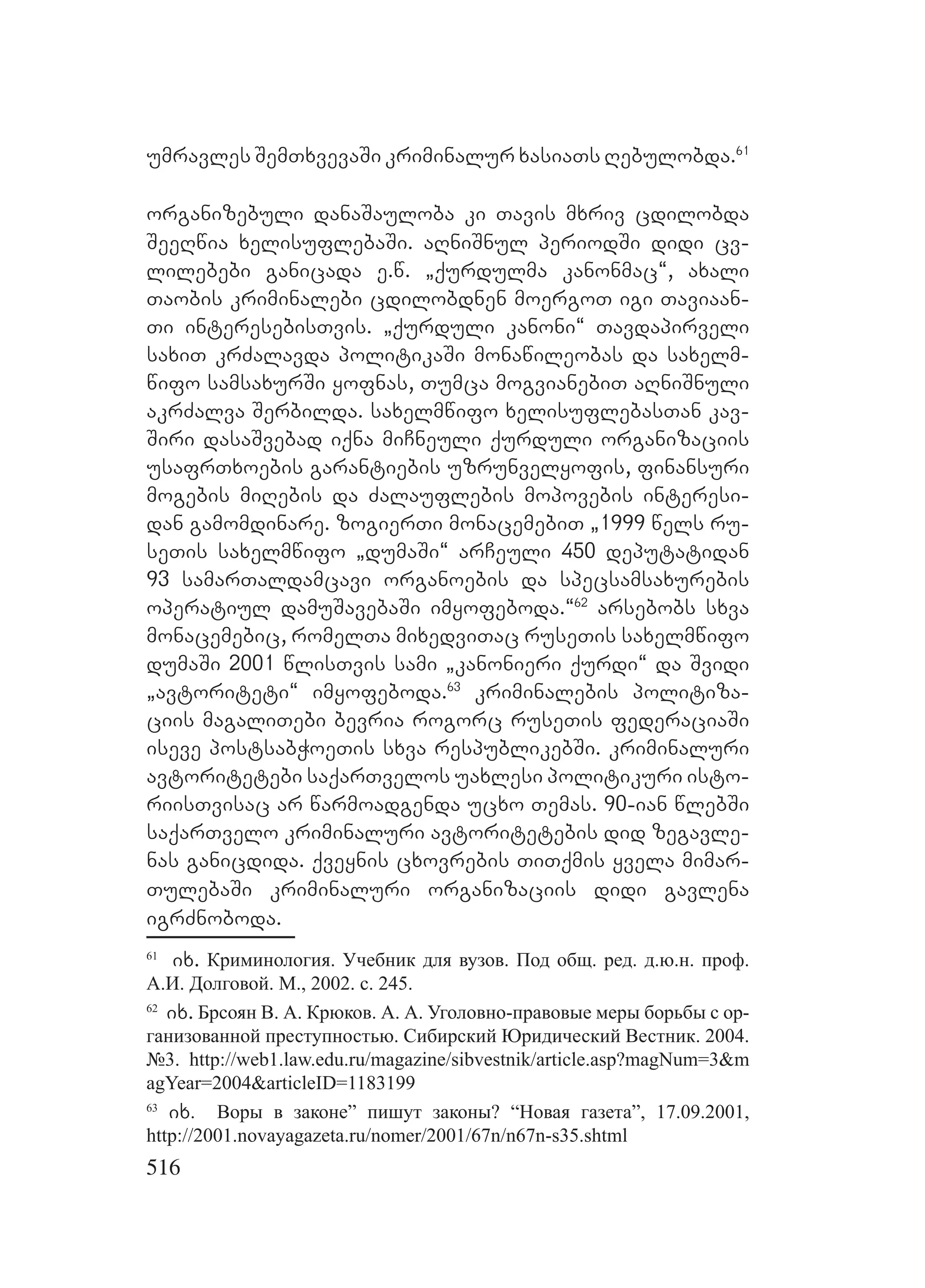 516
umravles SemTxvevaSi kriminalur xasiaTs Rebulobda.61
organizebuli danaSauloba ki Tavis mxriv cdilobda
SeeRwia xelisuflebaSi. aRniSnul periodSi didi cv-
lilebebi ganicada e.w. `qurdulma kanonmac~, axali
Taobis kriminalebi cdilobdnen moergoT igi Taviaan-
Ti interesebisTvis. `qurduli kanoni~ Tavdapirveli
saxiT krZalavda politikaSi monawileobas da saxelm-
wifo samsaxurSi yofnas, Tumca mogvianebiT aRniSnuli
akrZalva Serbilda. saxelmwifo xelisuflebasTan kav-
Siri dasaSvebad iqna miCneuli qurduli organizaciis
usafrTxoebis garantiebis uzrunvelyofis, finansuri
mogebis miRebis da Zalauflebis mopovebis interesi-
dan gamomdinare. zogierTi monacemebiT `1999 wels ru-
seTis saxelmwifo `dumaSi~ arCeuli 450 deputatidan
93 samarTaldamcavi organoebis da specsamsaxurebis
operatiul damuSavebaSi imyofeboda.~62
arsebobs sxva
monacemebic, romelTa mixedviTac ruseTis saxelmwifo
dumaSi 2001 wlisTvis sami `kanonieri qurdi~ da Svidi
`avtoriteti~ imyofeboda.63
kriminalebis politiza-
ciis magaliTebi bevria rogorc ruseTis federaciaSi
iseve postsabWoeTis sxva respublikebSi. kriminaluri
avtoritetebi saqarTvelos uaxlesi politikuri isto-
riisTvisac ar warmoadgenda ucxo Temas. 90-ian wlebSi
saqarTvelo kriminaluri avtoritetebis did zegavle-
nas ganicdida. qveynis cxovrebis TiTqmis yvela mimar-
TulebaSi kriminaluri organizaciis didi gavlena
igrZnoboda.
61
ix. Криминология. Учебник для вузов. Под общ. ред. д.ю.н. проф.
А.И. Долговой. М., 2002. с. 245.
62
ix. Брсоян В. А. Крюков. А. А. Уголовно-правовые меры борьбы с ор-
ганизованной преступностью. Сибирский Юридический Вестник. 2004.
№3. http://web1.law.edu.ru/magazine/sibvestnik/article.asp?magNum=3&m
agYear=2004&articleID=1183199
63
ix. Воры в законе” пишут законы? “Новая газета”, 17.09.2001,
http://2001.novayagazeta.ru/nomer/2001/67n/n67n-s35.shtml
 