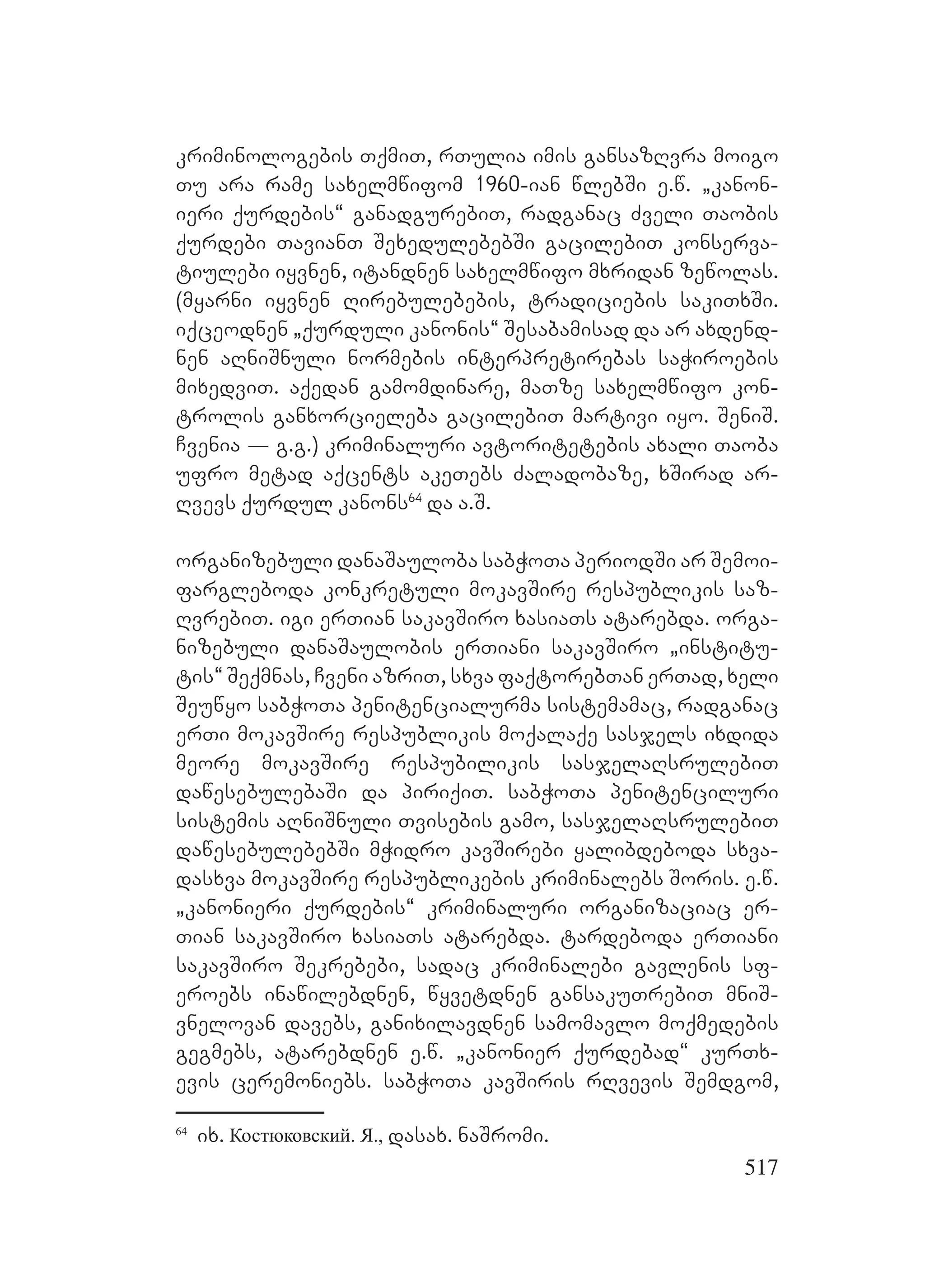 517
kriminologebis TqmiT, rTulia imis gansazRvra moigo
Tu ara rame saxelmwifom 1960-ian wlebSi e.w. `kanon-
ieri qurdebis~ ganadgurebiT, radganac Zveli Taobis
qurdebi TavianT SexedulebebSi gacilebiT konserva-
tiulebi iyvnen, itandnen saxelmwifo mxridan zewolas.
(myarni iyvnen Rirebulebebis, tradiciebis sakiTxSi.
iqceodnen `qurduli kanonis~ Sesabamisad da ar axdend-
nen aRniSnuli normebis interpretirebas saWiroebis
mixedviT. aqedan gamomdinare, maTze saxelmwifo kon-
trolis ganxorcieleba gacilebiT martivi iyo. SeniS.
Cvenia _ g.g.) kriminaluri avtoritetebis axali Taoba
ufro metad aqcents akeTebs Zaladobaze, xSirad ar-
Rvevs qurdul kanons64
da a.S.
organizebuli danaSauloba sabWoTa periodSi ar Semoi-
fargleboda konkretuli mokavSire respublikis saz-
RvrebiT. igi erTian sakavSiro xasiaTs atarebda. orga-
nizebuli danaSaulobis erTiani sakavSiro `institu-
tis~ Seqmnas, Cveni azriT, sxva faqtorebTan erTad, xeli
Seuwyo sabWoTa penitencialurma sistemamac, radganac
erTi mokavSire respublikis moqalaqe sasjels ixdida
meore mokavSire respubilikis sasjelaRsrulebiT
dawesebulebaSi da piriqiT. sabWoTa penitenciluri
sistemis aRniSnuli Tvisebis gamo, sasjelaRsrulebiT
dawesebulebebSi mWidro kavSirebi yalibdeboda sxva-
dasxva mokavSire respublikebis kriminalebs Soris. e.w.
`kanonieri qurdebis~ kriminaluri organizaciac er-
Tian sakavSiro xasiaTs atarebda. tardeboda erTiani
sakavSiro Sekrebebi, sadac kriminalebi gavlenis sf-
eroebs inawilebdnen, wyvetdnen gansakuTrebiT mniS-
vnelovan davebs, ganixilavdnen samomavlo moqmedebis
gegmebs, atarebdnen e.w. `kanonier qurdebad~ kurTx-
evis ceremoniebs. sabWoTa kavSiris rRvevis Semdgom,
64
ix. Костюковский. Я., dasax. naSromi.
 