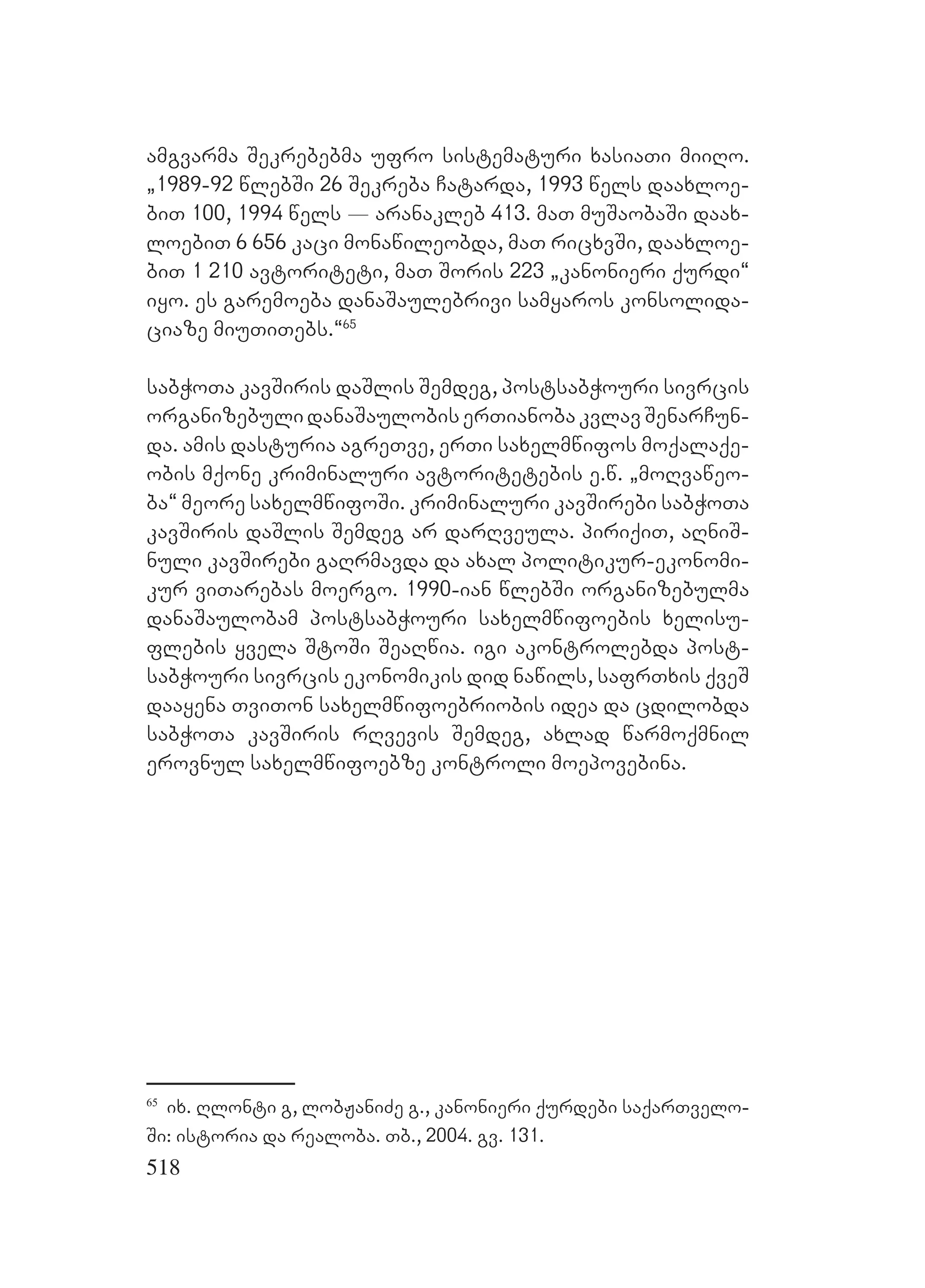 518
amgvarma Sekrebebma ufro sistematuri xasiaTi miiRo.
`1989-92 wlebSi 26 Sekreba Catarda, 1993 wels daaxloe-
biT 100, 1994 wels _ aranakleb 413. maT muSaobaSi daax-
loebiT 6 656 kaci monawileobda, maT ricxvSi, daaxloe-
biT 1 210 avtoriteti, maT Soris 223 `kanonieri qurdi~
iyo. es garemoeba danaSaulebrivi samyaros konsolida-
ciaze miuTiTebs.~65
sabWoTa kavSiris daSlis Semdeg, postsabWouri sivrcis
organizebulidanaSaulobiserTianobakvlavSenarCun-
da. amis dasturia agreTve, erTi saxelmwifos moqalaqe-
obis mqone kriminaluri avtoritetebis e.w. `moRvaweo-
ba~ meore saxelmwifoSi. kriminaluri kavSirebi sabWoTa
kavSiris daSlis Semdeg ar darRveula. piriqiT, aRniS-
nuli kavSirebi gaRrmavda da axal politikur-ekonomi-
kur viTarebas moergo. 1990-ian wlebSi organizebulma
danaSaulobam postsabWouri saxelmwifoebis xelisu-
flebis yvela StoSi SeaRwia. igi akontrolebda post-
sabWouri sivrcis ekonomikis did nawils, safrTxis qveS
daayena TviTon saxelmwifoebriobis idea da cdilobda
sabWoTa kavSiris rRvevis Semdeg, axlad warmoqmnil
erovnul saxelmwifoebze kontroli moepovebina.
65
ix. Rlonti g, lobJaniZe g., kanonieri qurdebi saqarTvelo-
Si: istoria da realoba. Tb., 2004. gv. 131.
 