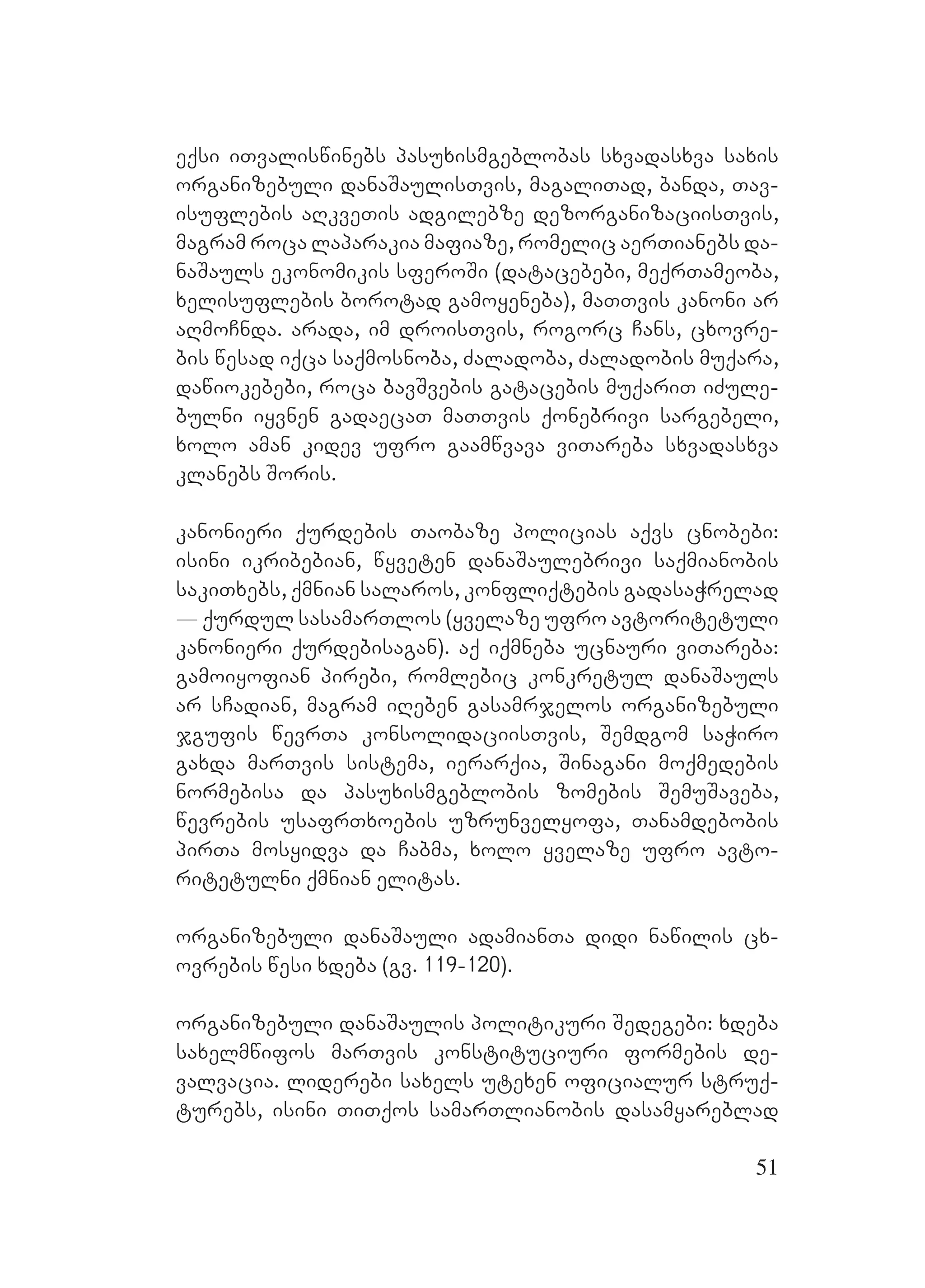 51
eqsi iTvaliswinebs pasuxismgeblobas sxvadasxva saxis
organizebuli danaSaulisTvis, magaliTad, banda, Tav-
isuflebis aRkveTis adgilebze dezorganizaciisTvis,
magram roca laparakia mafiaze, romelic aerTianebs da-
naSauls ekonomikis sferoSi (datacebebi, meqrTameoba,
xelisuflebis borotad gamoyeneba), maTTvis kanoni ar
aRmoCnda. Aarada, im droisTvis, rogorc Cans, cxovre-
bis wesad iqca saqmosnoba, Zaladoba, Zaladobis muqara,
dawiokebebi, roca bavSvebis gatacebis muqariT iZule-
bulni iyvnen gadaecaT maTTvis qonebrivi sargebeli,
xolo aman kidev ufro gaamwvava viTareba sxvadasxva
klanebs Soris.
kanonieri qurdebis Taobaze policias aqvs cnobebi:
isini ikribebian, wyveten danaSaulebrivi saqmianobis
sakiTxebs, qmnian salaros, konfliqtebis gadasaWrelad
_ qurdul sasamarTlos (yvelaze ufro avtoritetuli
kanonieri qurdebisagan). aq iqmneba ucnauri viTareba:
gamoiyofian pirebi, romlebic konkretul danaSauls
ar sCadian, magram iReben gasamrjelos organizebuli
jgufis wevrTa konsolidaciisTvis, Semdgom saWiro
gaxda marTvis sistema, ierarqia, Sinagani moqmedebis
normebisa da pasuxismgeblobis zomebis SemuSaveba,
wevrebis usafrTxoebis uzrunvelyofa, Tanamdebobis
pirTa mosyidva da Cabma, xolo yvelaze ufro avto-
ritetulni qmnian elitas. A
organizebuli danaSauli adamianTa didi nawilis cx-
ovrebis wesi xdeba (gv. 119-120).
organizebuli danaSaulis politikuri Sedegebi: xdeba
saxelmwifos marTvis konstituciuri formebis de-
valvacia. liderebi saxels utexen oficialur struq-
turebs, isini TiTqos samarTlianobis dasamyareblad
 
