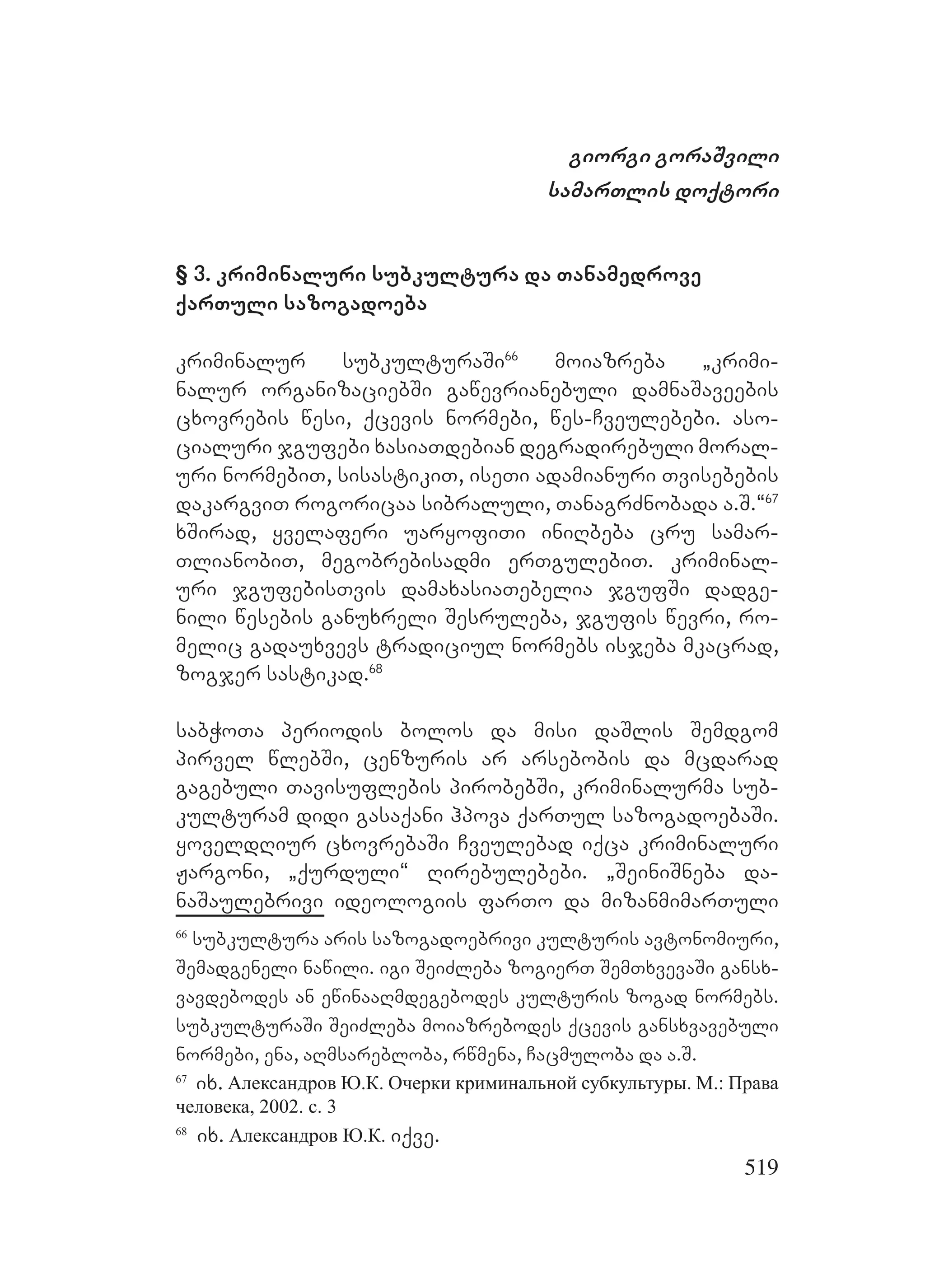 519
giorgi goraSvili
samarTlis doqtori
§ 3. kriminaluri subkultura da Tanamedrove
qarTuli sazogadoeba
kriminalur subkulturaSi66
moiazreba `krimi-
nalur organizaciebSi gawevrianebuli damnaSaveebis
cxovrebis wesi, qcevis normebi, wes-Cveulebebi. aso-
cialuri jgufebi xasiaTdebian degradirebuli moral-
uri normebiT, sisastikiT, iseTi adamianuri Tvisebebis
dakargviT rogoricaa sibraluli, TanagrZnobada a.S.~67
xSirad, yvelaferi uaryofiTi iniRbeba cru samar-
TlianobiT, megobrebisadmi erTgulebiT. kriminal-
uri jgufebisTvis damaxasiaTebelia jgufSi dadge-
nili wesebis ganuxreli Sesruleba, jgufis wevri, ro-
melic gadauxvevs tradiciul normebs isjeba mkacrad,
zogjer sastikad.68
sabWoTa periodis bolos da misi daSlis Semdgom
pirvel wlebSi, cenzuris ar arsebobis da mcdarad
gagebuli Tavisuflebis pirobebSi, kriminalurma sub-
kulturam didi gasaqani hpova qarTul sazogadoebaSi.
yoveldRiur cxovrebaSi Cveulebad iqca kriminaluri
Jargoni, `qurduli~ Rirebulebebi. `SeiniSneba da-
naSaulebrivi ideologiis farTo da mizanmimarTuli
66
subkultura aris sazogadoebrivi kulturis avtonomiuri,
Semadgeneli nawili. igi SeiZleba zogierT SemTxvevaSi gansx-
vavdebodes an ewinaaRmdegebodes kulturis zogad normebs.
subkulturaSi SeiZleba moiazrebodes qcevis gansxvavebuli
normebi, ena, aRmsarebloba, rwmena, Cacmuloba da a.S.
67
ix. Александров Ю.К. Очерки криминальной субкультуры. М.: Права
человека, 2002. c. 3
68
ix. Александров Ю.К. iqve.
 