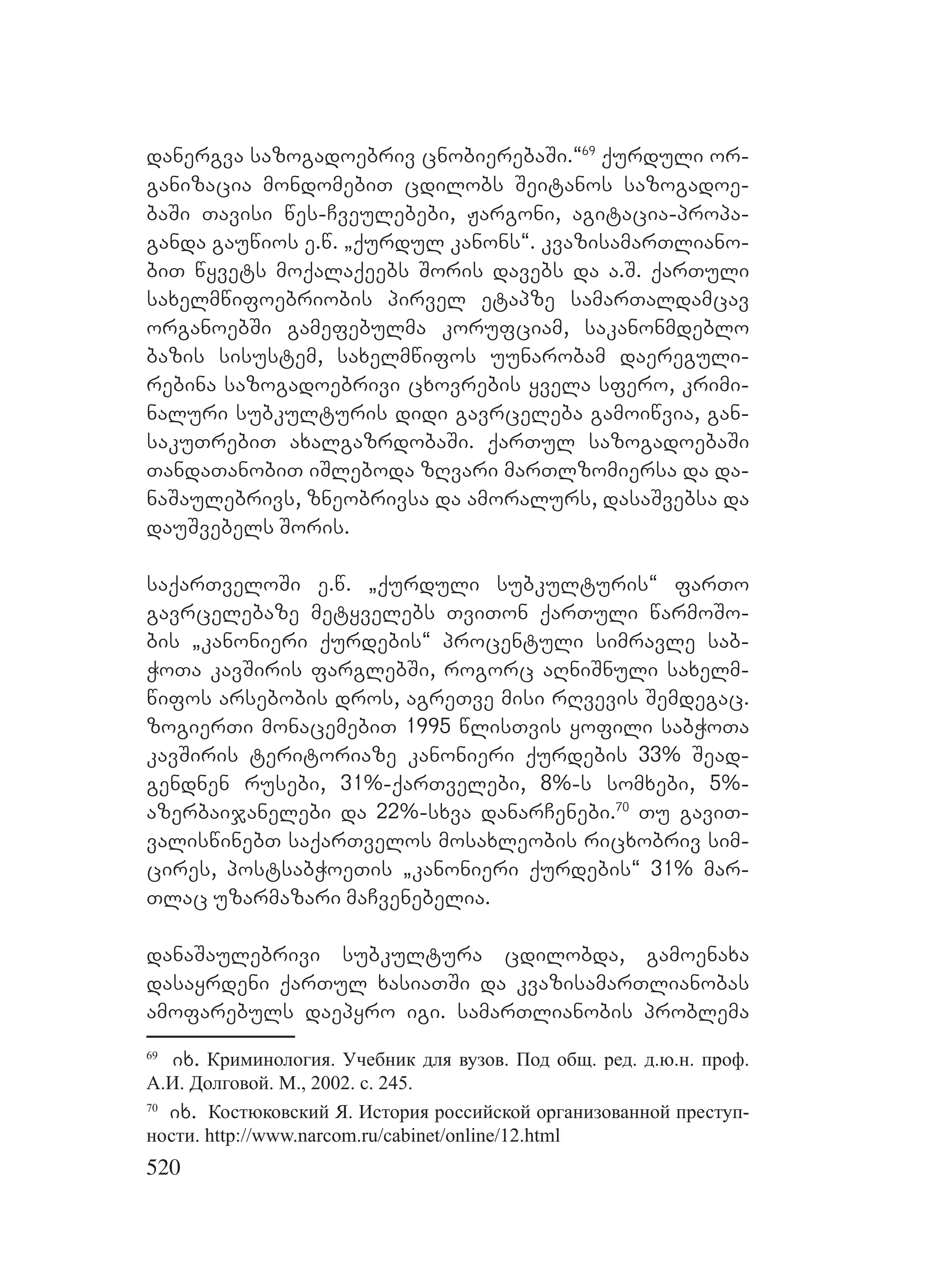 520
danergva sazogadoebriv cnobierebaSi.~69
qurduli or-
ganizacia mondomebiT cdilobs Seitanos sazogadoe-
baSi Tavisi wes-Cveulebebi, Jargoni, agitacia-propa-
ganda gauwios e.w. `qurdul kanons~. kvazisamarTliano-
biT wyvets moqalaqeebs Soris davebs da a.S. qarTuli
saxelmwifoebriobis pirvel etapze samarTaldamcav
organoebSi gamefebulma korufciam, sakanonmdeblo
bazis sisustem, saxelmwifos uunarobam daereguli-
rebina sazogadoebrivi cxovrebis yvela sfero, krimi-
naluri subkulturis didi gavrceleba gamoiwvia, gan-
sakuTrebiT axalgazrdobaSi. qarTul sazogadoebaSi
TandaTanobiT iSleboda zRvari marTlzomiersa da da-
naSaulebrivs, zneobrivsa da amoralurs, dasaSvebsa da
dauSvebels Soris.
saqarTveloSi e.w. `qurduli subkulturis~ farTo
gavrcelebaze metyvelebs TviTon qarTuli warmoSo-
bis `kanonieri qurdebis~ procentuli simravle sab-
WoTa kavSiris farglebSi, rogorc aRniSnuli saxelm-
wifos arsebobis dros, agreTve misi rRvevis Semdegac.
zogierTi monacemebiT 1995 wlisTvis yofili sabWoTa
kavSiris teritoriaze kanonieri qurdebis 33% Sead-
gendnen rusebi, 31%-qarTvelebi, 8%-s somxebi, 5%-
azerbaijanelebi da 22%-sxva danarCenebi.70
Tu gaviT-
valiswinebT saqarTvelos mosaxleobis ricxobriv sim-
cires, postsabWoeTis `kanonieri qurdebis~ 31% mar-
Tlac uzarmazari maCvenebelia.
danaSaulebrivi subkultura cdilobda, gamoenaxa
dasayrdeni qarTul xasiaTSi da kvazisamarTlianobas
amofarebuls daepyro igi. samarTlianobis problema
69
ix. Криминология. Учебник для вузов. Под общ. ред. д.ю.н. проф.
А.И. Долговой. М., 2002. с. 245.
70
ix. Костюковский Я. История российской организованной преступ-
ности. http://www.narcom.ru/cabinet/online/12.html
 