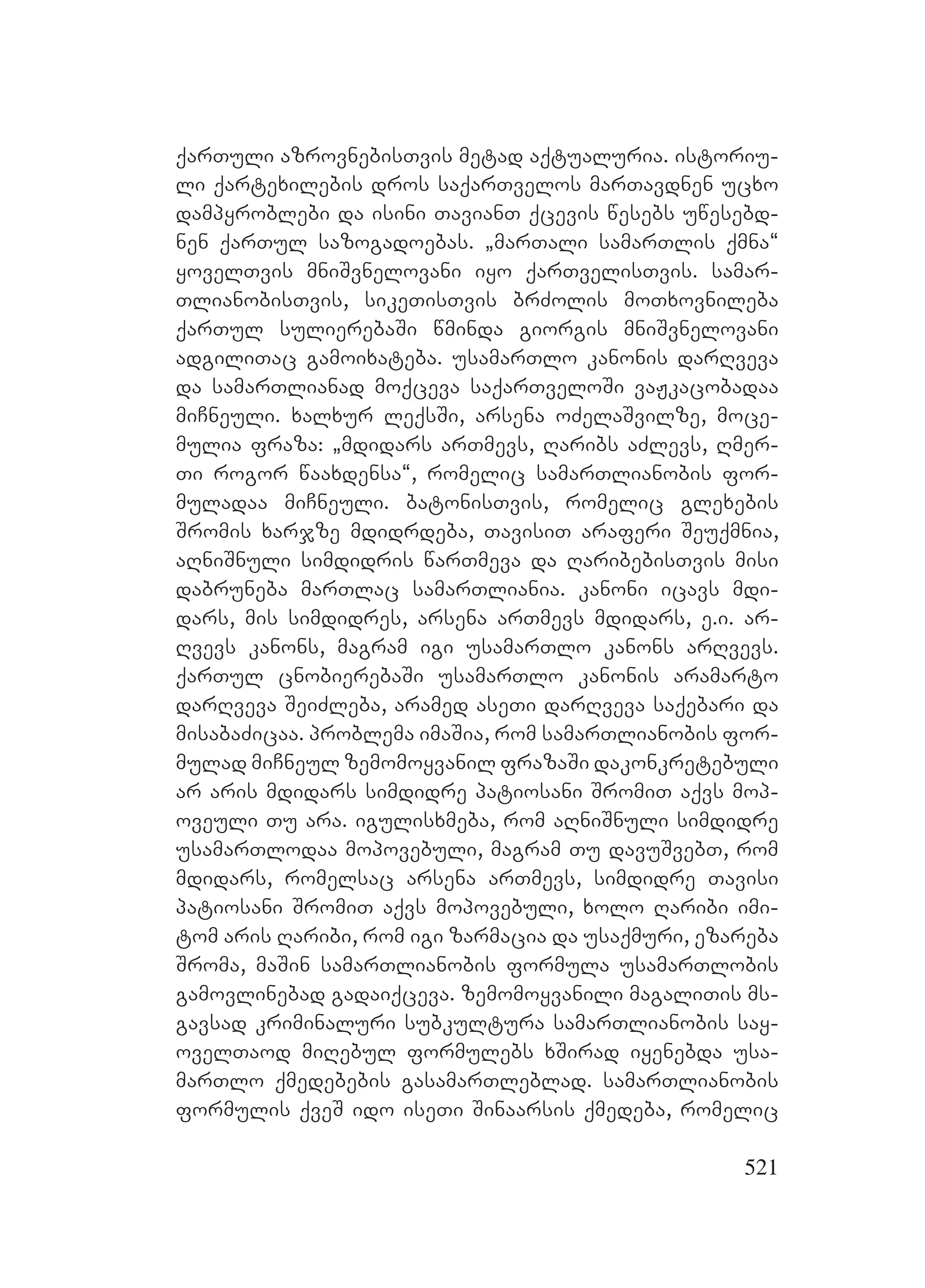 521
qarTuli azrovnebisTvis metad aqtualuria. istoriu-
li qartexilebis dros saqarTvelos marTavdnen ucxo
dampyroblebi da isini TavianT qcevis wesebs uwesebd-
nen qarTul sazogadoebas. `marTali samarTlis qmna~
yovelTvis mniSvnelovani iyo qarTvelisTvis. samar-
TlianobisTvis, sikeTisTvis brZolis moTxovnileba
qarTul sulierebaSi wminda giorgis mniSvnelovani
adgiliTac gamoixateba. usamarTlo kanonis darRveva
da samarTlianad moqceva saqarTveloSi vaJkacobadaa
miCneuli. xalxur leqsSi, arsena oZelaSvilze, moce-
mulia fraza: `mdidars arTmevs, Raribs aZlevs, Rmer-
Ti rogor waaxdensa~, romelic samarTlianobis for-
muladaa miCneuli. batonisTvis, romelic glexebis
Sromis xarjze mdidrdeba, TavisiT araferi Seuqmnia,
aRniSnuli simdidris warTmeva da RaribebisTvis misi
dabruneba marTlac samarTliania. kanoni icavs mdi-
dars, mis simdidres, arsena arTmevs mdidars, e.i. ar-
Rvevs kanons, magram igi usamarTlo kanons arRvevs.
qarTul cnobierebaSi usamarTlo kanonis aramarto
darRveva SeiZleba, aramed aseTi darRveva saqebari da
misabaZicaa. problema imaSia, rom samarTlianobis for-
mulad miCneul zemomoyvanil frazaSi dakonkretebuli
ar aris mdidars simdidre patiosani SromiT aqvs mop-
oveuli Tu ara. igulisxmeba, rom aRniSnuli simdidre
usamarTlodaa mopovebuli, magram Tu davuSvebT, rom
mdidars, romelsac arsena arTmevs, simdidre Tavisi
patiosani SromiT aqvs mopovebuli, xolo Raribi imi-
tom aris Raribi, rom igi zarmacia da usaqmuri, ezareba
Sroma, maSin samarTlianobis formula usamarTlobis
gamovlinebad gadaiqceva. zemomoyvanili magaliTis ms-
gavsad kriminaluri subkultura samarTlianobis say-
ovelTaod miRebul formulebs xSirad iyenebda usa-
marTlo qmedebebis gasamarTleblad. samarTlianobis
formulis qveS ido iseTi Sinaarsis qmedeba, romelic
 