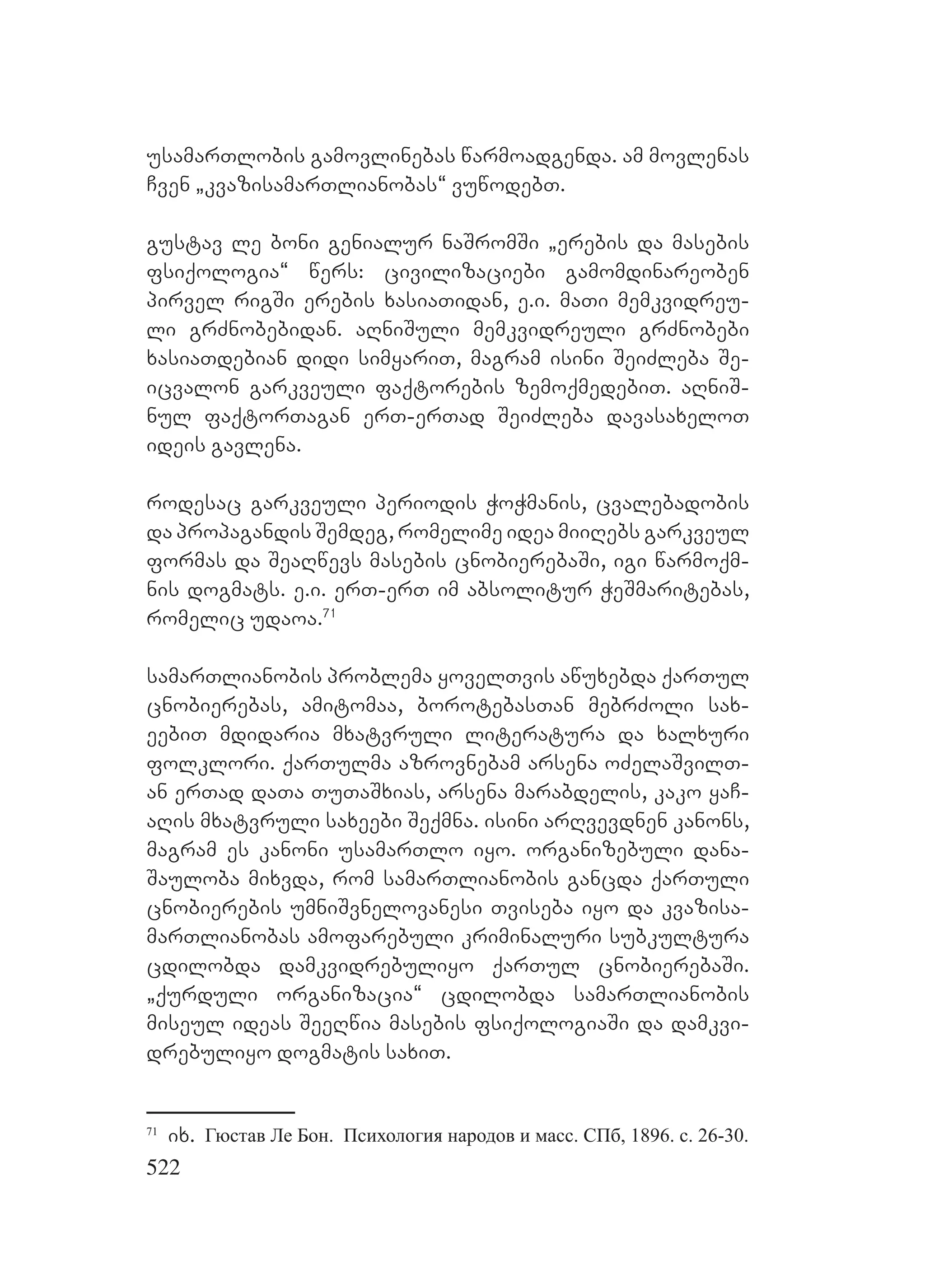 522
usamarTlobis gamovlinebas warmoadgenda. am movlenas
Cven `kvazisamarTlianobas~ vuwodebT.
gustav le boni genialur naSromSi `erebis da masebis
fsiqologia~ wers: civilizaciebi gamomdinareoben
pirvel rigSi erebis xasiaTidan, e.i. maTi memkvidreu-
li grZnobebidan. aRniSuli memkvidreuli grZnobebi
xasiaTdebian didi simyariT, magram isini SeiZleba Se-
icvalon garkveuli faqtorebis zemoqmedebiT. aRniS-
nul faqtorTagan erT-erTad SeiZleba davasaxeloT
ideis gavlena.
rodesac garkveuli periodis WoWmanis, cvalebadobis
da propagandis Semdeg, romelime idea miiRebs garkveul
formas da SeaRwevs masebis cnobierebaSi, igi warmoqm-
nis dogmats. e.i. erT-erT im absolitur WeSmaritebas,
romelic udaoa.71
samarTlianobis problema yovelTvis awuxebda qarTul
cnobierebas, amitomaa, borotebasTan mebrZoli sax-
eebiT mdidaria mxatvruli literatura da xalxuri
folklori. qarTulma azrovnebam arsena oZelaSvilT-
an erTad daTa TuTaSxias, arsena marabdelis, kako yaC-
aRis mxatvruli saxeebi Seqmna. isini arRvevdnen kanons,
magram es kanoni usamarTlo iyo. organizebuli dana-
Sauloba mixvda, rom samarTlianobis gancda qarTuli
cnobierebis umniSvnelovanesi Tviseba iyo da kvazisa-
marTlianobas amofarebuli kriminaluri subkultura
cdilobda damkvidrebuliyo qarTul cnobierebaSi.
`qurduli organizacia~ cdilobda samarTlianobis
miseul ideas SeeRwia masebis fsiqologiaSi da damkvi-
drebuliyo dogmatis saxiT.
71
ix. Гюстав Ле Бон. Психология народов и масс. СПб, 1896. c. 26-30.
 