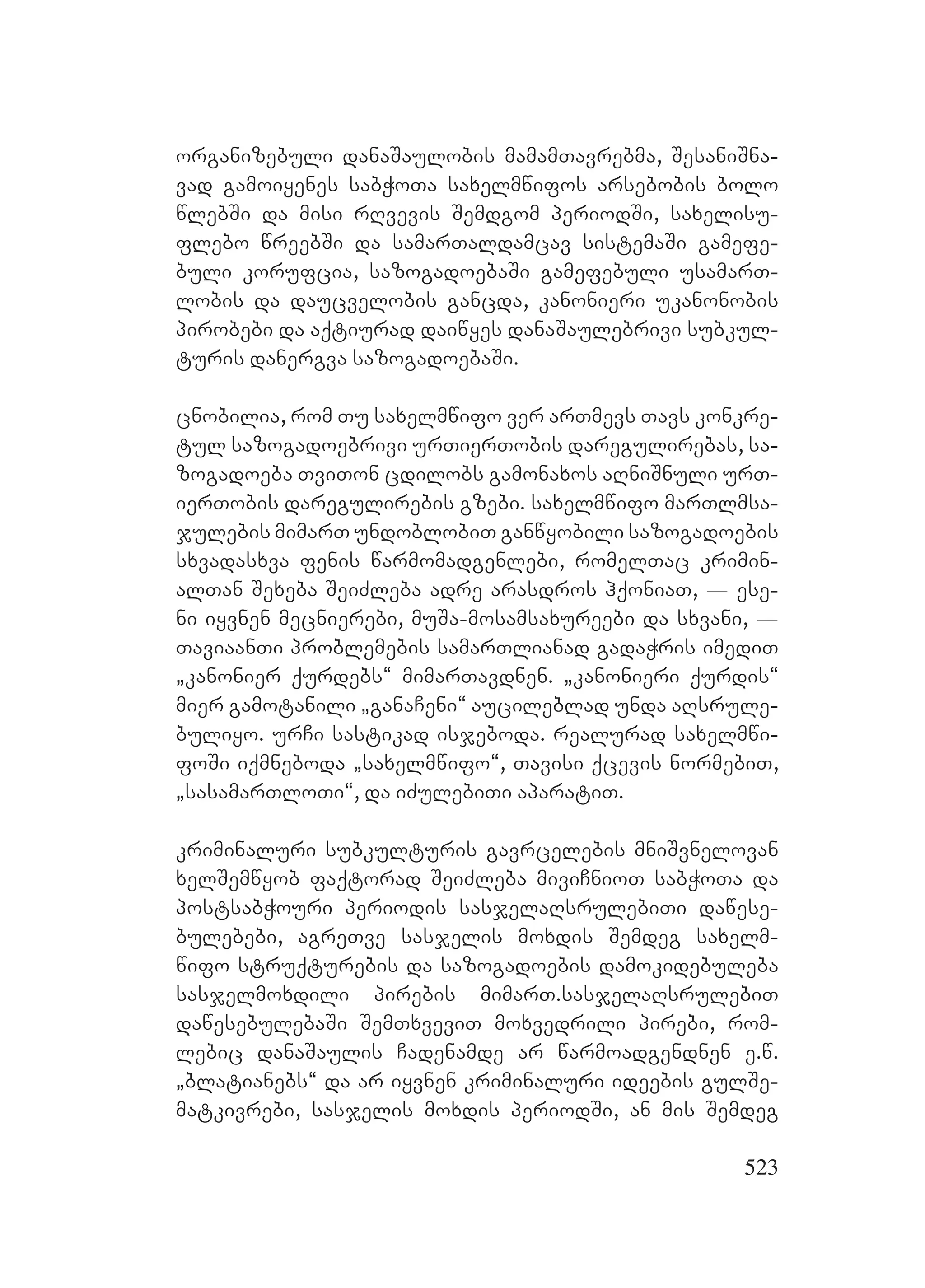523
organizebuli danaSaulobis mamamTavrebma, SesaniSna-
vad gamoiyenes sabWoTa saxelmwifos arsebobis bolo
wlebSi da misi rRvevis Semdgom periodSi, saxelisu-
flebo wreebSi da samarTaldamcav sistemaSi gamefe-
buli korufcia, sazogadoebaSi gamefebuli usamarT-
lobis da daucvelobis gancda, kanonieri ukanonobis
pirobebi da aqtiurad daiwyes danaSaulebrivi subkul-
turis danergva sazogadoebaSi.
cnobilia, rom Tu saxelmwifo ver arTmevs Tavs konkre-
tul sazogadoebrivi urTierTobis daregulirebas, sa-
zogadoeba TviTon cdilobs gamonaxos aRniSnuli urT-
ierTobis daregulirebis gzebi. saxelmwifo marTlmsa-
julebis mimarT undoblobiT ganwyobili sazogadoebis
sxvadasxva fenis warmomadgenlebi, romelTac krimin-
alTan Sexeba SeiZleba adre arasdros hqoniaT, _ ese-
ni iyvnen mecnierebi, muSa-mosamsaxureebi da sxvani, _
TaviaanTi problemebis samarTlianad gadaWris imediT
`kanonier qurdebs~ mimarTavdnen. `kanonieri qurdis~
mier gamotanili `ganaCeni~ aucileblad unda aRsrule-
buliyo. urCi sastikad isjeboda. realurad saxelmwi-
foSi iqmneboda `saxelmwifo~, Tavisi qcevis normebiT,
`sasamarTloTi~, da iZulebiTi aparatiT.
kriminaluri subkulturis gavrcelebis mniSvnelovan
xelSemwyob faqtorad SeiZleba miviCnioT sabWoTa da
postsabWouri periodis sasjelaRsrulebiTi dawese-
bulebebi, agreTve sasjelis moxdis Semdeg saxelm-
wifo struqturebis da sazogadoebis damokidebuleba
sasjelmoxdili pirebis mimarT.sasjelaRsrulebiT
dawesebulebaSi SemTxveviT moxvedrili pirebi, rom-
lebic danaSaulis Cadenamde ar warmoadgendnen e.w.
`blatianebs~ da ar iyvnen kriminaluri ideebis gulSe-
matkivrebi, sasjelis moxdis periodSi, an mis Semdeg
 