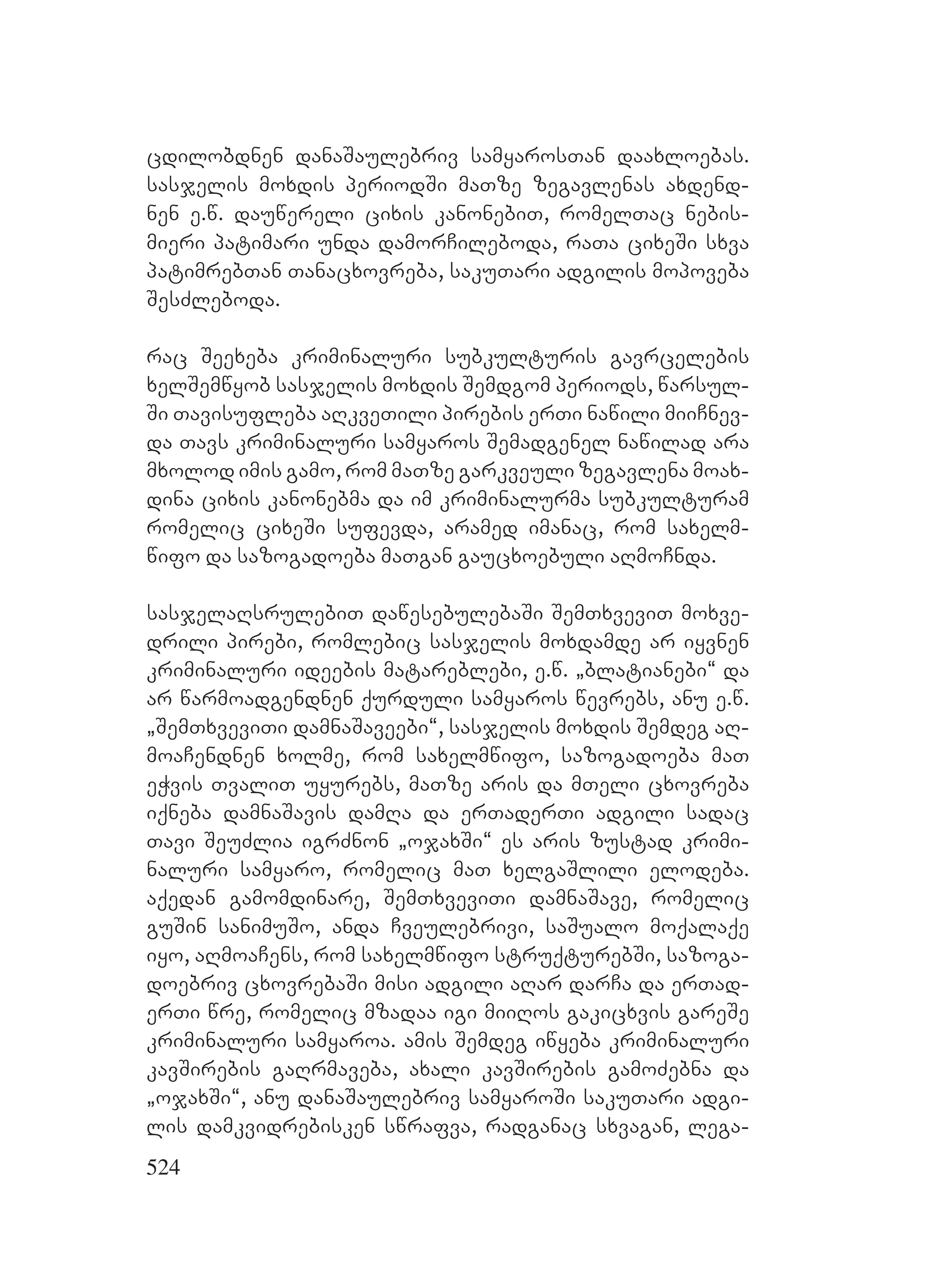 524
cdilobdnen danaSaulebriv samyarosTan daaxloebas.
sasjelis moxdis periodSi maTze zegavlenas axdend-
nen e.w. dauwereli cixis kanonebiT, romelTac nebis-
mieri patimari unda damorCileboda, raTa cixeSi sxva
patimrebTan Tanacxovreba, sakuTari adgilis mopoveba
SesZleboda.
rac Seexeba kriminaluri subkulturis gavrcelebis
xelSemwyob sasjelis moxdis Semdgom periods, warsul-
Si Tavisufleba aRkveTili pirebis erTi nawili miiCnev-
da Tavs kriminaluri samyaros Semadgenel nawilad ara
mxolod imis gamo, rom maTze garkveuli zegavlena moax-
dina cixis kanonebma da im kriminalurma subkulturam
romelic cixeSi sufevda, aramed imanac, rom saxelm-
wifo da sazogadoeba maTgan gaucxoebuli aRmoCnda.
sasjelaRsrulebiT dawesebulebaSi SemTxveviT moxve-
drili pirebi, romlebic sasjelis moxdamde ar iyvnen
kriminaluri ideebis matareblebi, e.w. `blatianebi~ da
ar warmoadgendnen qurduli samyaros wevrebs, anu e.w.
`SemTxveviTi damnaSaveebi~, sasjelis moxdis Semdeg aR-
moaCendnen xolme, rom saxelmwifo, sazogadoeba maT
eWvis TvaliT uyurebs, maTze aris da mTeli cxovreba
iqneba damnaSavis damRa da erTaderTi adgili sadac
Tavi SeuZlia igrZnon `ojaxSi~ es aris zustad krimi-
naluri samyaro, romelic maT xelgaSlili elodeba.
aqedan gamomdinare, SemTxveviTi damnaSave, romelic
guSin sanimuSo, anda Cveulebrivi, saSualo moqalaqe
iyo, aRmoaCens, rom saxelmwifo struqturebSi, sazoga-
doebriv cxovrebaSi misi adgili aRar darCa da erTad-
erTi wre, romelic mzadaa igi miiRos gakicxvis gareSe
kriminaluri samyaroa. amis Semdeg iwyeba kriminaluri
kavSirebis gaRrmaveba, axali kavSirebis gamoZebna da
`ojaxSi~, anu danaSaulebriv samyaroSi sakuTari adgi-
lis damkvidrebisken swrafva, radganac sxvagan, lega-
 
