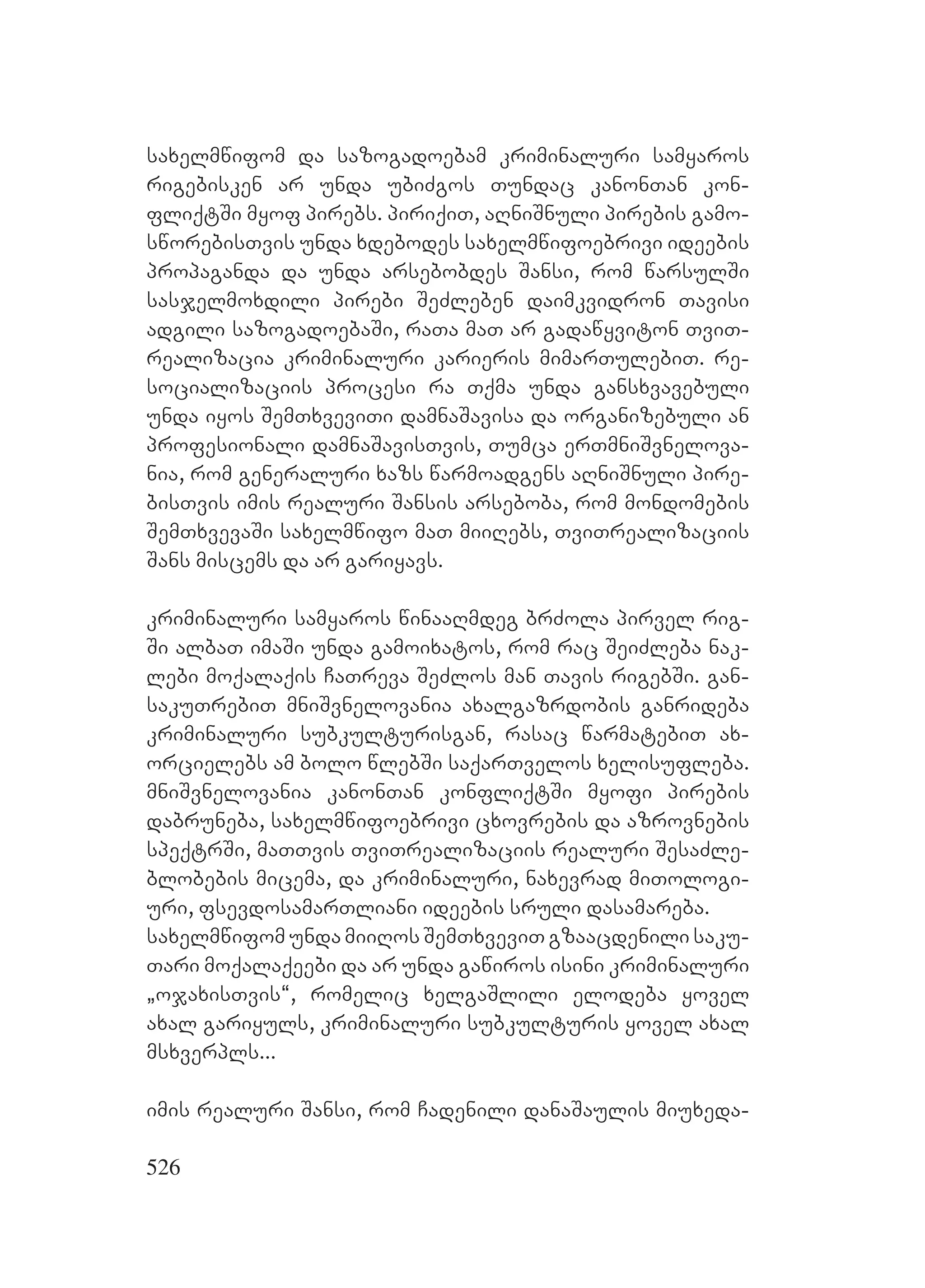 526
saxelmwifom da sazogadoebam kriminaluri samyaros
rigebisken ar unda ubiZgos Tundac kanonTan kon-
fliqtSi myof pirebs. piriqiT, aRniSnuli pirebis gamo-
sworebisTvis unda xdebodes saxelmwifoebrivi ideebis
propaganda da unda arsebobdes Sansi, rom warsulSi
sasjelmoxdili pirebi SeZleben daimkvidron Tavisi
adgili sazogadoebaSi, raTa maT ar gadawyviton TviT-
realizacia kriminaluri karieris mimarTulebiT. re-
socializaciis procesi ra Tqma unda gansxvavebuli
unda iyos SemTxveviTi damnaSavisa da organizebuli an
profesionali damnaSavisTvis, Tumca erTmniSvnelova-
nia, rom generaluri xazs warmoadgens aRniSnuli pire-
bisTvis imis realuri Sansis arseboba, rom mondomebis
SemTxvevaSi saxelmwifo maT miiRebs, TviTrealizaciis
Sans miscems da ar gariyavs.
kriminaluri samyaros winaaRmdeg brZola pirvel rig-
Si albaT imaSi unda gamoixatos, rom rac SeiZleba nak-
lebi moqalaqis CaTreva SeZlos man Tavis rigebSi. gan-
sakuTrebiT mniSvnelovania axalgazrdobis ganrideba
kriminaluri subkulturisgan, rasac warmatebiT ax-
orcielebs am bolo wlebSi saqarTvelos xelisufleba.
mniSvnelovania kanonTan konfliqtSi myofi pirebis
dabruneba, saxelmwifoebrivi cxovrebis da azrovnebis
speqtrSi, maTTvis TviTrealizaciis realuri SesaZle-
blobebis micema, da kriminaluri, naxevrad miTologi-
uri, fsevdosamarTliani ideebis sruli dasamareba.
saxelmwifom unda miiRos SemTxveviT gzaacdenili saku-
Tari moqalaqeebi da ar unda gawiros isini kriminaluri
`ojaxisTvis~, romelic xelgaSlili elodeba yovel
axal gariyuls, kriminaluri subkulturis yovel axal
msxverpls...
imis realuri Sansi, rom Cadenili danaSaulis miuxeda-
 