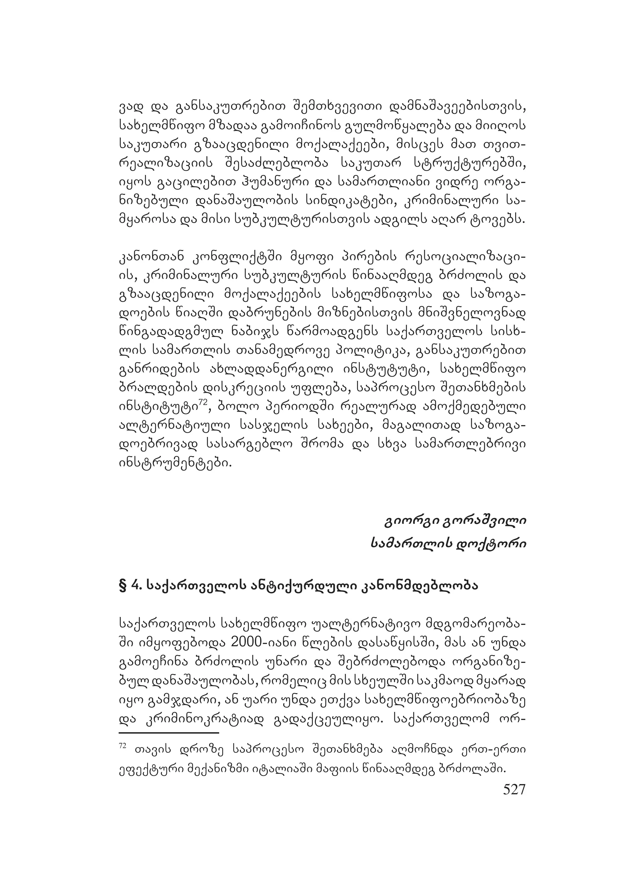 527
vad da gansakuTrebiT SemTxveviTi damnaSaveebisTvis,
saxelmwifo mzadaa gamoiCinos gulmowyaleba da miiRos
sakuTari gzaacdenili moqalaqeebi, misces maT TviT-
realizaciis SesaZlebloba sakuTar struqturebSi,
iyos gacilebiT humanuri da samarTliani vidre orga-
nizebuli danaSaulobis sindikatebi, kriminaluri sa-
myarosa da misi subkulturisTvis adgils aRar tovebs.
kanonTan konfliqtSi myofi pirebis resocializaci-
is, kriminaluri subkulturis winaaRmdeg brZolis da
gzaacdenili moqalaqeebis saxelmwifosa da sazoga-
doebis wiaRSi dabrunebis miznebisTvis mniSvnelovnad
wingadadgmul nabijs warmoadgens saqarTvelos sisx-
lis samarTlis Tanamedrove politika, gansakuTrebiT
ganridebis axladdanergili instututi, saxelmwifo
braldebis diskreciis ufleba, saproceso SeTanxmebis
instituti72
, bolo periodSi realurad amoqmedebuli
alternatiuli sasjelis saxeebi, magaliTad sazoga-
doebrivad sasargeblo Sroma da sxva samarTlebrivi
instrumentebi.
giorgi goraSvili
samarTlis doqtori
§ 4. saqarTvelos antiqurduli kanonmdebloba
saqarTvelos saxelmwifo ualternativo mdgomareoba-
Si imyofeboda 2000-iani wlebis dasawyisSi, mas an unda
gamoeCina brZolis unari da SebrZoleboda organize-
buldanaSaulobas,romelicmissxeulSisakmaodmyarad
iyo gamjdari, an uari unda eTqva saxelmwifoebriobaze
da kriminokratiad gadaqceuliyo. saqarTvelom or-
72
Tavis droze saproceso SeTanxmeba aRmoCnda erT-erTi
efeqturi meqanizmi italiaSi mafiis winaaRmdeg brZolaSi.
 