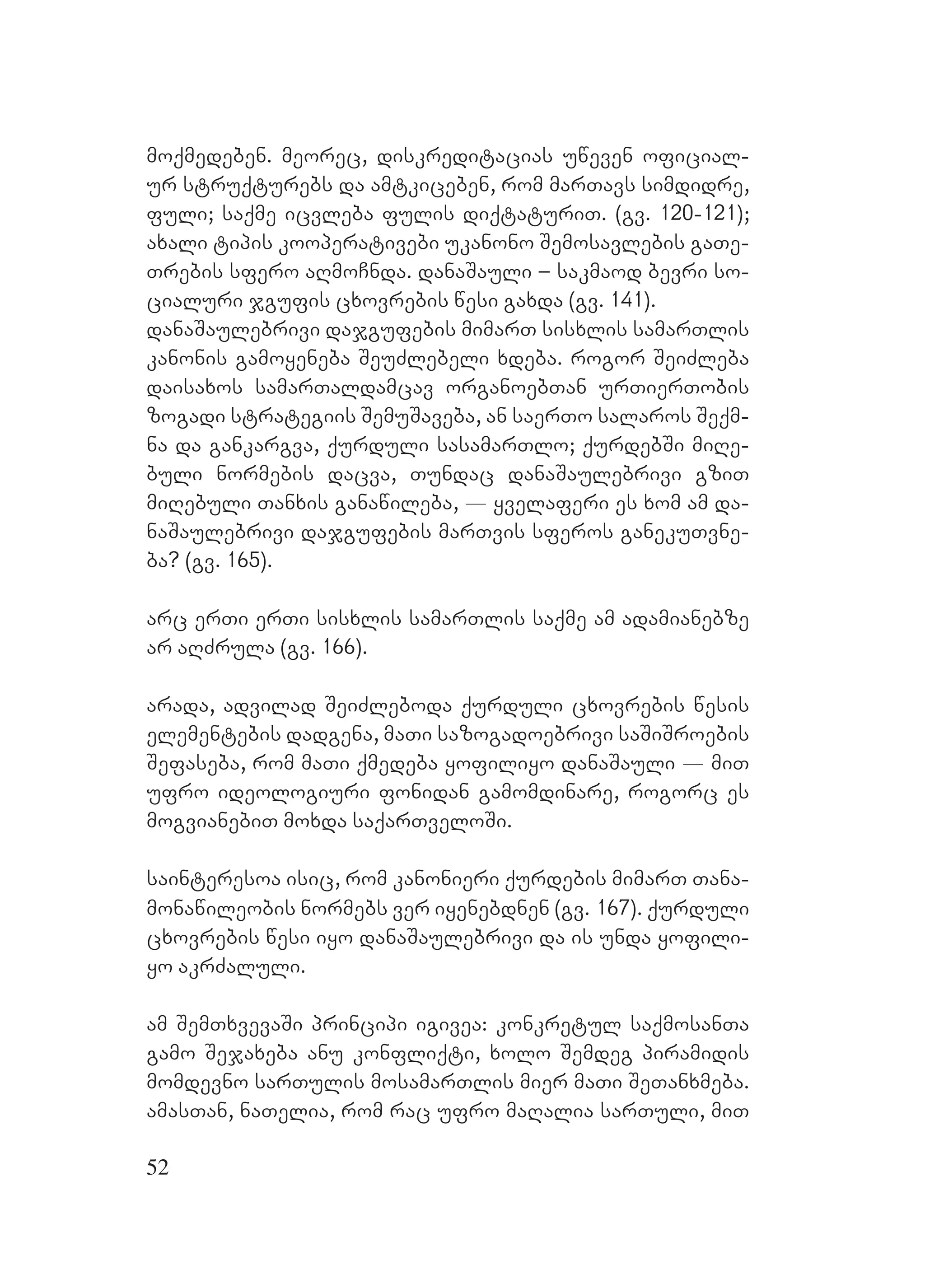 52
moqmedeben. meorec, diskreditacias uweven oficial-
ur struqturebs da amtkiceben, rom marTavs simdidre,
fuli; saqme icvleba fulis diqtaturiT. (gv. 120-121);
axali tipis kooperativebi ukanono Semosavlebis gaTe-
Trebis sfero aRmoCnda. danaSauli – sakmaod bevri so-
cialuri jgufis cxovrebis wesi gaxda (gv. 141).
danaSaulebrivi dajgufebis mimarT sisxlis samarTlis
kanonis gamoyeneba SeuZlebeli xdeba. rogor SeiZleba
daisaxos samarTaldamcav organoebTan urTierTobis
zogadi strategiis SemuSaveba, an saerTo salaros Seqm-
na da gankargva, qurduli sasamarTlo; qurdebSi miRe-
buli normebis dacva, Tundac danaSaulebrivi gziT
miRebuli Tanxis ganawileba, _ yvelaferi es xom am da-
naSaulebrivi dajgufebis marTvis sferos ganekuTvne-
ba? (gv. 165). A
arc erTi erTi sisxlis samarTlis saqme am adamianebze
ar aRZrula (gv. 166).
arada, advilad SeiZleboda qurduli cxovrebis wesis
elementebis dadgena, maTi sazogadoebrivi saSiSroebis
Sefaseba, rom maTi qmedeba yofiliyo danaSauli _ miT
ufro ideologiuri fonidan gamomdinare, rogorc es
mogvianebiT moxda saqarTveloSi.
sainteresoa isic, rom kanonieri qurdebis mimarT Tana-
monawileobis normebs ver iyenebdnen (gv. 167). qurduli
cxovrebis wesi iyo danaSaulebrivi da is unda yofili-
yo akrZaluli.
am SemTxvevaSi principi igivea: konkretul saqmosanTa
gamo Sejaxeba anu konfliqti, xolo Semdeg piramidis
momdevno sarTulis mosamarTlis mier maTi SeTanxmeba.
amasTan, naTelia, rom rac ufro maRalia sarTuli, miT
 