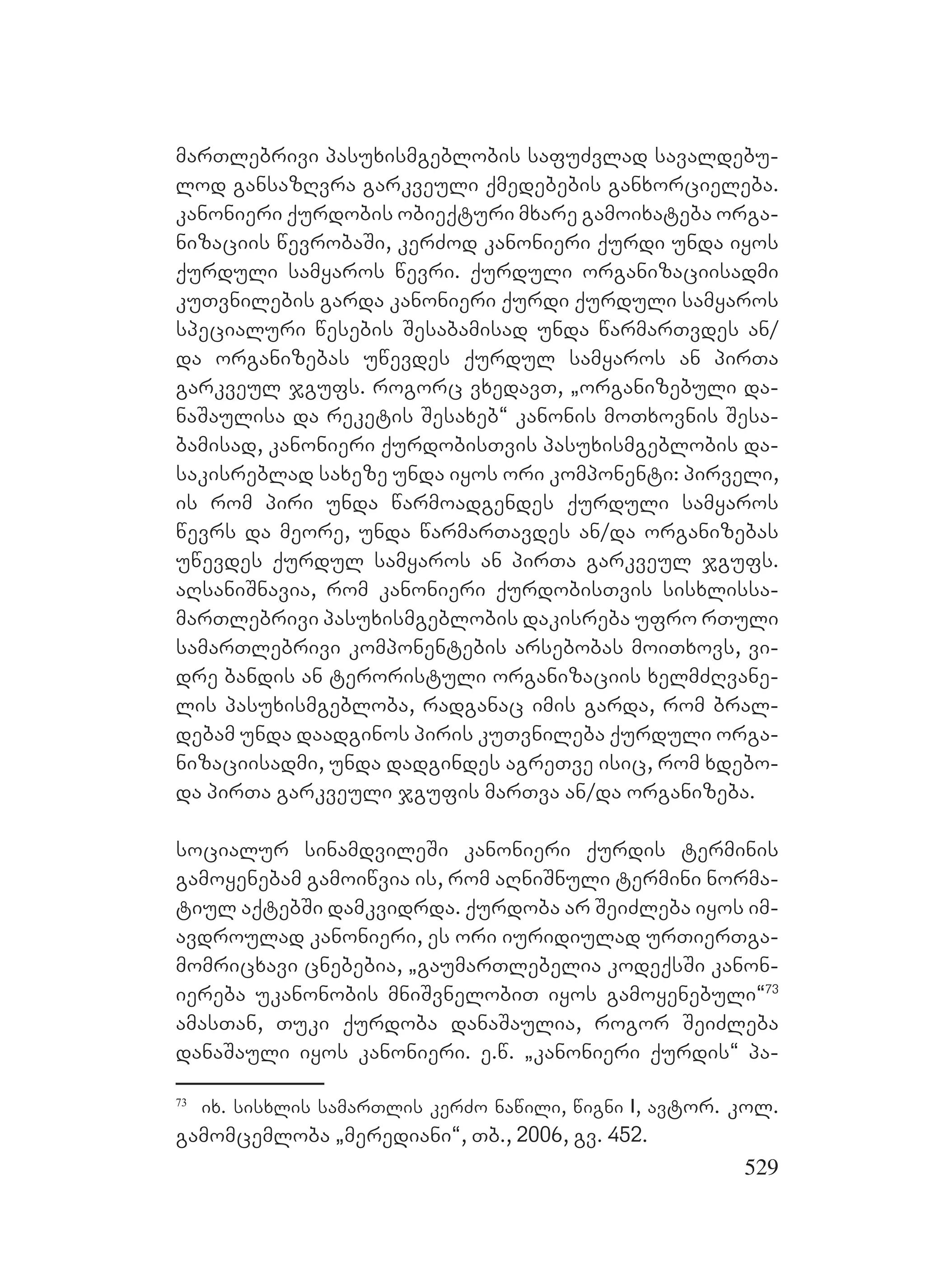 529
marTlebrivi pasuxismgeblobis safuZvlad savaldebu-
lod gansazRvra garkveuli qmedebebis ganxorcieleba.
kanonieri qurdobis obieqturi mxare gamoixateba orga-
nizaciis wevrobaSi, kerZod kanonieri qurdi unda iyos
qurduli samyaros wevri. qurduli organizaciisadmi
kuTvnilebis garda kanonieri qurdi qurduli samyaros
specialuri wesebis Sesabamisad unda warmarTvdes an/
da organizebas uwevdes qurdul samyaros an pirTa
garkveul jgufs. rogorc vxedavT, `organizebuli da-
naSaulisa da reketis Sesaxeb~ kanonis moTxovnis Sesa-
bamisad, kanonieri qurdobisTvis pasuxismgeblobis da-
sakisreblad saxeze unda iyos ori komponenti: pirveli,
is rom piri unda warmoadgendes qurduli samyaros
wevrs da meore, unda warmarTavdes an/da organizebas
uwevdes qurdul samyaros an pirTa garkveul jgufs.
aRsaniSnavia, rom kanonieri qurdobisTvis sisxlissa-
marTlebrivi pasuxismgeblobis dakisreba ufro rTuli
samarTlebrivi komponentebis arsebobas moiTxovs, vi-
dre bandis an teroristuli organizaciis xelmZRvane-
lis pasuxismgebloba, radganac imis garda, rom bral-
debam unda daadginos piris kuTvnileba qurduli orga-
nizaciisadmi, unda dadgindes agreTve isic, rom xdebo-
da pirTa garkveuli jgufis marTva an/da organizeba.
socialur sinamdvileSi kanonieri qurdis terminis
gamoyenebam gamoiwvia is, rom aRniSnuli termini norma-
tiul aqtebSi damkvidrda. qurdoba ar SeiZleba iyos im-
avdroulad kanonieri, es ori iuridiulad urTierTga-
momricxavi cnebebia, `gaumarTlebelia kodeqsSi kanon-
iereba ukanonobis mniSvnelobiT iyos gamoyenebuli~73
amasTan, Tuki qurdoba danaSaulia, rogor SeiZleba
danaSauli iyos kanonieri. e.w. `kanonieri qurdis~ pa-
73
ix. sisxlis samarTlis kerZo nawili, wigni I, avtor. kol.
gamomcemloba `merediani~, Tb., 2006, gv. 452.
 