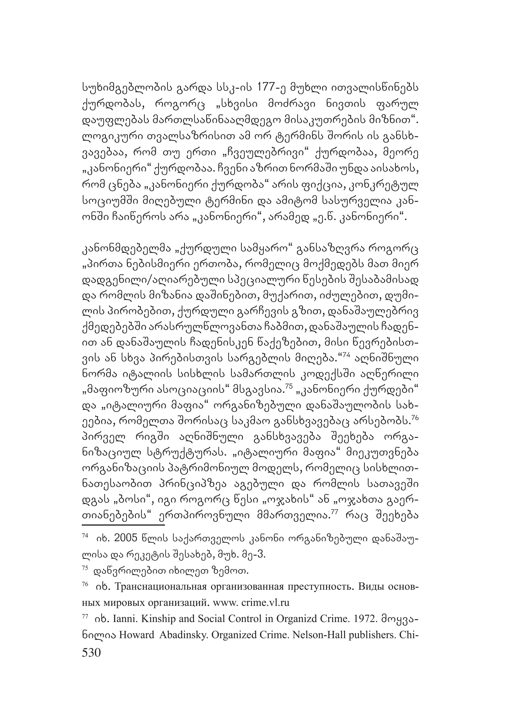 530
suximgeblobis garda ssk-is 177-e muxli iTvaliswinebs
qurdobas, rogorc `sxvisi moZravi nivTis farul
dauflebas marTlsawinaaRmdego misakuTrebis mizniT~.
logikuri TvalsazrisiT am or termins Soris is gansx-
vavebaa, rom Tu erTi `Cveulebrivi~ qurdobaa, meore
`kanonieri~ qurdobaa. Cveni azriT normaSi unda aisaxos,
rom cneba `kanonieri qurdoba~ aris fiqcia, konkretul
sociumSi miRebuli termini da amitom sasurvelia kan-
onSi Caiweros ara `kanonieri~, aramed `e.w. kanonieri~.
kanonmdebelma `qurduli samyaro~ gansazRvra rogorc
`pirTa nebismieri erToba, romelic moqmedebs maT mier
dadgenili/aRiarebuli specialuri wesebis Sesabamisad
da romlis mizania daSinebiT, muqariT, iZulebiT, dumi-
lis pirobebiT, qurduli garCevis gziT, danaSaulebriv
qmedebebSi arasrulwlovanTa CabmiT, danaSaulis Caden-
iT an danaSaulis Cadenisken waqezebiT, misi wevrebisT-
vis an sxva pirebisTvis sargeblis miReba.~74
aRniSnuli
norma italiis sisxlis samarTlis kodeqsSi aRwerili
`mafiozuri asociaciis~ msgavsia.75
`kanonieri qurdebi~
da `italiuri mafia~ organizebuli danaSaulobis sax-
eebia, romelTa Sorisac sakmao gansxvavebac arsebobs.76
pirvel rigSi aRniSnuli gansxvaveba Seexeba orga-
nizaciul struqturas. `italiuri mafia~ miekuTvneba
organizaciis patrimoniul models, romelic sisxliT-
naTesaobiT principzea agebuli da romlis saTaveSi
dgas `bosi~, igi rogorc wesi `ojaxis~ an `ojaxTa gaer-
Tianebebis~ erTpirovnuli mmarTvelia.77
rac Seexeba
74
ix. 2005 wlis saqarTvelos kanoni organizebuli danaSau-
lisa da reketis Sesaxeb, mux. me-3.
75
dawvrilebiT ixileT zemoT.
76
ix. Транснациональная организованная преступность. Виды основ-
ных мировых организаций. www. crime.vl.ru
77
ix. Ianni. Kinship and Social Control in Organizd Crime. 1972. moyva-
nilia Howard Abadinsky. Organized Crime. Nelson-Hall publishers. Chi-
 