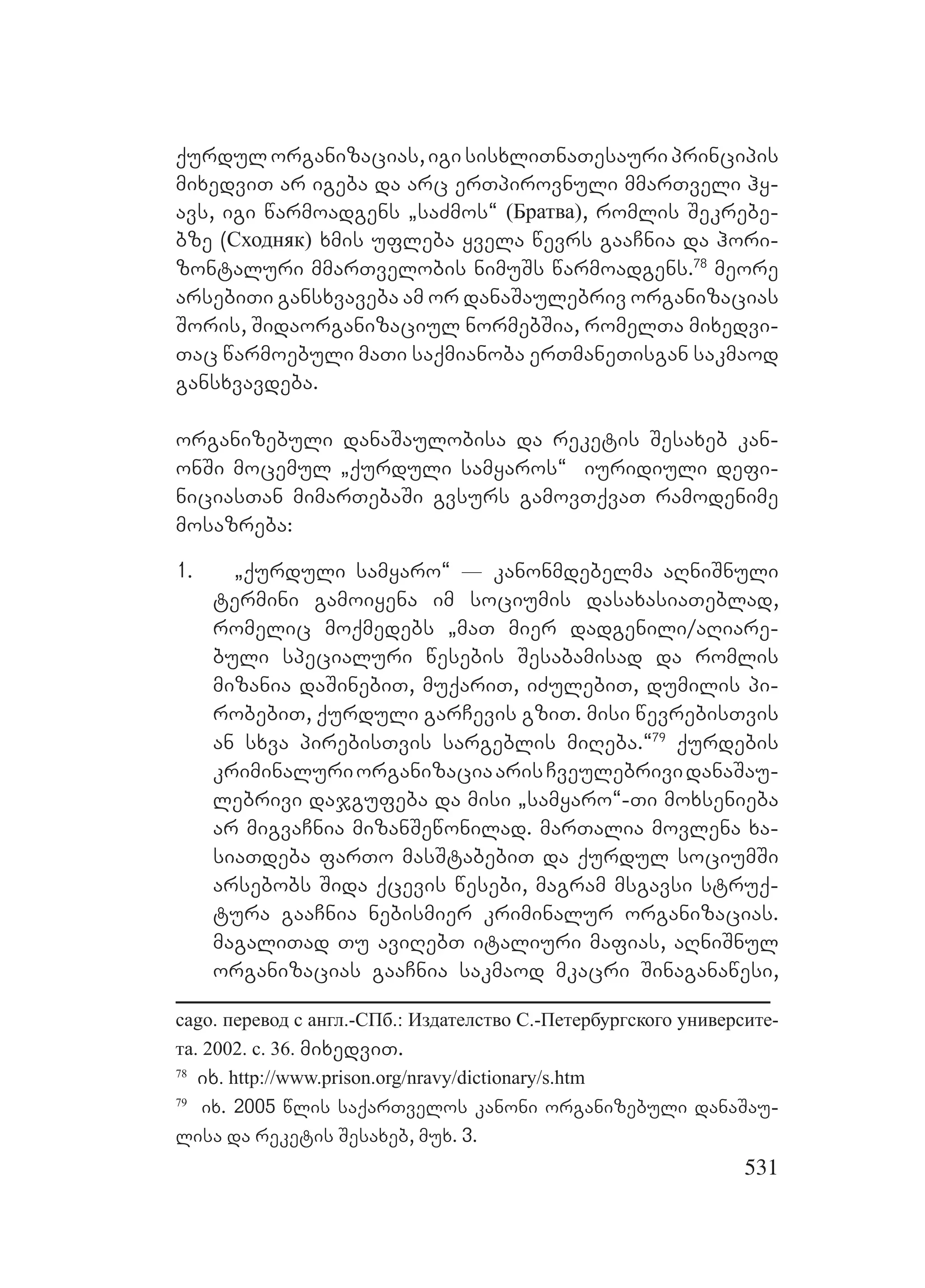 531
qurdulorganizacias,igisisxliTnaTesauriprincipis
mixedviT ar igeba da arc erTpirovnuli mmarTveli hy-
avs, igi warmoadgens `saZmos~ (Братва), romlis Sekrebe-
bze (Сходняк) xmis ufleba yvela wevrs gaaCnia da hori-
zontaluri mmarTvelobis nimuSs warmoadgens.78
meore
arsebiTi gansxvaveba am or danaSaulebriv organizacias
Soris, Sidaorganizaciul normebSia, romelTa mixedvi-
Tac warmoebuli maTi saqmianoba erTmaneTisgan sakmaod
gansxvavdeba.
organizebuli danaSaulobisa da reketis Sesaxeb kan-
onSi mocemul `qurduli samyaros~ iuridiuli defi-
niciasTan mimarTebaSi gvsurs gamovTqvaT ramodenime
mosazreba:
1. `qurduli samyaro~ _ kanonmdebelma aRniSnuli
termini gamoiyena im sociumis dasaxasiaTeblad,
romelic moqmedebs `maT mier dadgenili/aRiare-
buli specialuri wesebis Sesabamisad da romlis
mizania daSinebiT, muqariT, iZulebiT, dumilis pi-
robebiT, qurduli garCevis gziT. misi wevrebisTvis
an sxva pirebisTvis sargeblis miReba.~79
qurdebis
kriminaluriorganizaciaarisCveulebrividanaSau-
lebrivi dajgufeba da misi `samyaro~-Ti moxsenieba
ar migvaCnia mizanSewonilad. marTalia movlena xa-
siaTdeba farTo masStabebiT da qurdul sociumSi
arsebobs Sida qcevis wesebi, magram msgavsi struq-
tura gaaCnia nebismier kriminalur organizacias.
magaliTad Tu aviRebT italiuri mafias, aRniSnul
organizacias gaaCnia sakmaod mkacri Sinaganawesi,
cago. перевод с англ.-СПб.: Издателство С.-Петербургского университе-
та. 2002. c. 36. mixedviT.
78
ix. http://www.prison.org/nravy/dictionary/s.htm
79
ix. 2005 wlis saqarTvelos kanoni organizebuli danaSau-
lisa da reketis Sesaxeb, mux. 3.
 