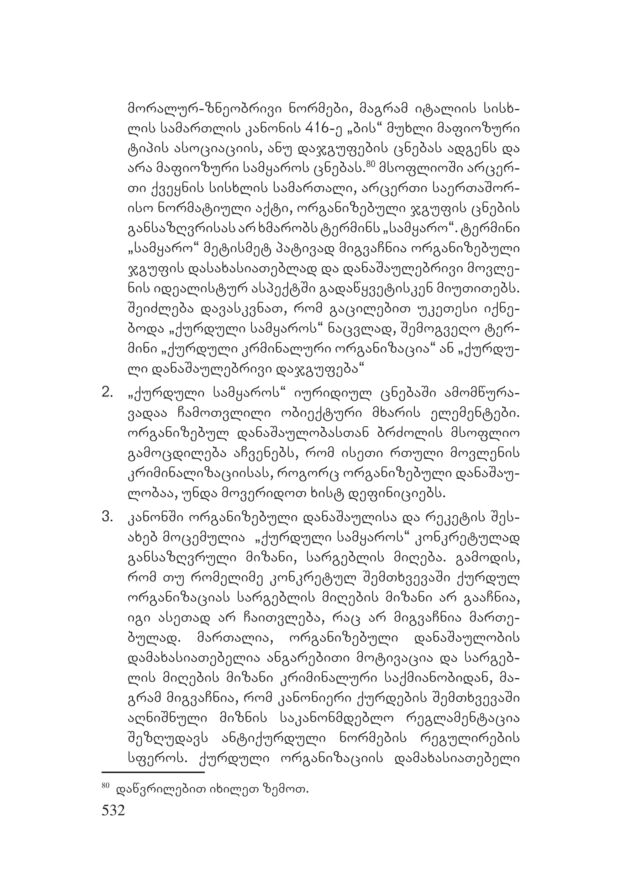 532
moralur-zneobrivi normebi, magram italiis sisx-
lis samarTlis kanonis 416-e `bis~ muxli mafiozuri
tipis asociaciis, anu dajgufebis cnebas adgens da
ara mafiozuri samyaros cnebas.80
msoflioSi arcer-
Ti qveynis sisxlis samarTali, arcerTi saerTaSor-
iso normatiuli aqti, organizebuli jgufis cnebis
gansazRvrisasarxmarobstermins`samyaro~.termini
`samyaro~ metismet pativad migvaCnia organizebuli
jgufis dasaxasiaTeblad da danaSaulebrivi movle-
nis idealistur aspeqtSi gadawyvetisken miuTiTebs.
SeiZleba davaskvnaT, rom gacilebiT ukeTesi iqne-
boda `qurduli samyaros~ nacvlad, SemogveRo ter-
mini `qurduli krminaluri organizacia~ an `qurdu-
li danaSaulebrivi dajgufeba~
2. `qurduli samyaros~ iuridiul cnebaSi amomwura-
vadaa CamoTvlili obieqturi mxaris elementebi.
organizebul danaSaulobasTan brZolis msoflio
gamocdileba aCvenebs, rom iseTi rTuli movlenis
kriminalizaciisas, rogorc organizebuli danaSau-
lobaa, unda moveridoT xist definiciebs.
3. kanonSi organizebuli danaSaulisa da reketis Ses-
axeb mocemulia `qurduli samyaros~ konkretulad
gansazRvruli mizani, sargeblis miReba. gamodis,
rom Tu romelime konkretul SemTxvevaSi qurdul
organizacias sargeblis miRebis mizani ar gaaCnia,
igi aseTad ar CaiTvleba, rac ar migvaCnia marTe-
bulad. marTalia, organizebuli danaSaulobis
damaxasiaTebelia angarebiTi motivacia da sargeb-
lis miRebis mizani kriminaluri saqmianobidan, ma-
gram migvaCnia, rom kanonieri qurdebis SemTxvevaSi
aRniSnuli miznis sakanonmdeblo reglamentacia
SezRudavs antiqurduli normebis regulirebis
sferos. qurduli organizaciis damaxasiaTebeli
80
dawvrilebiT ixileT zemoT.
 