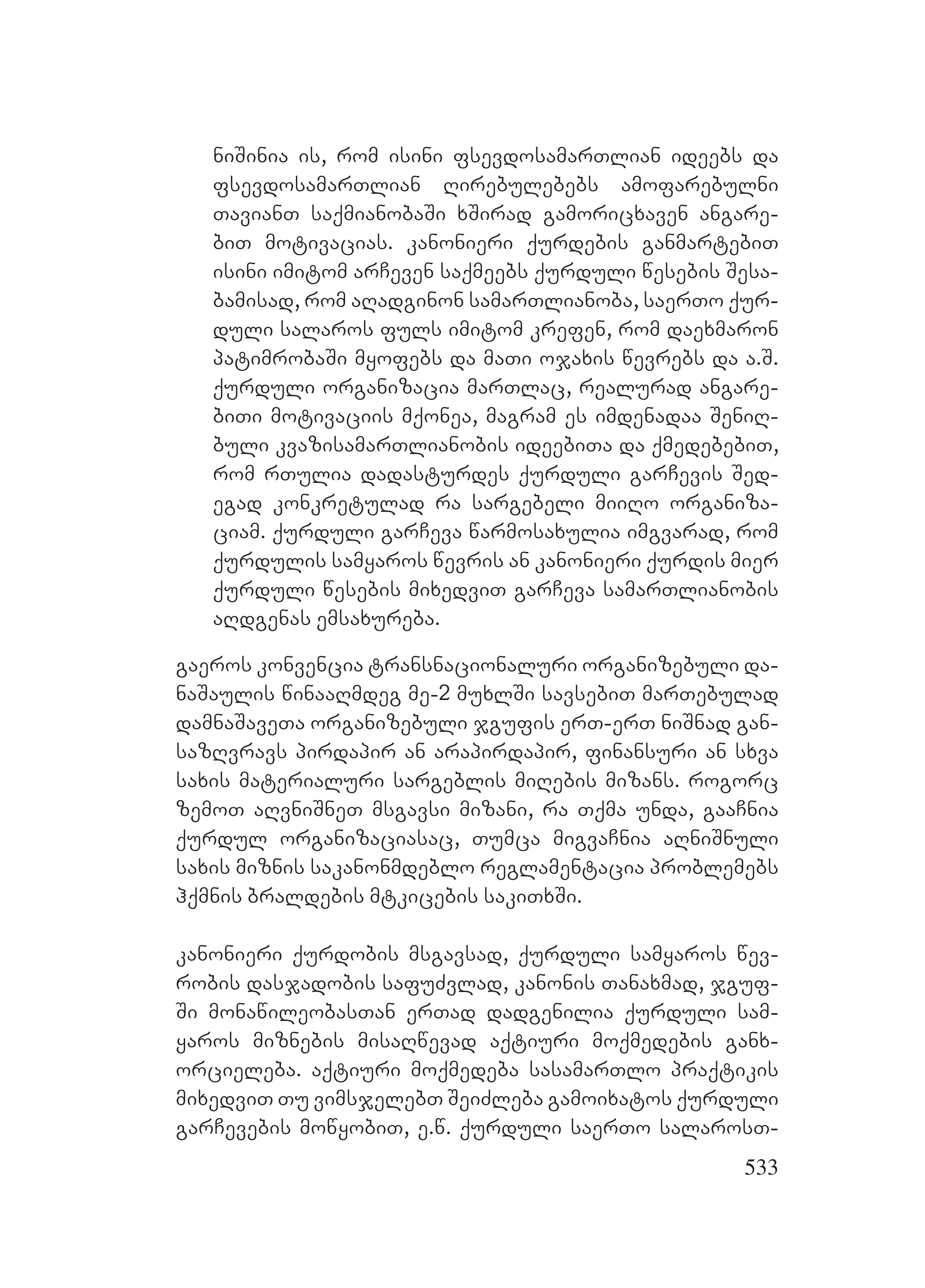 533
niSinia is, rom isini fsevdosamarTlian ideebs da
fsevdosamarTlian Rirebulebebs amofarebulni
TavianT saqmianobaSi xSirad gamoricxaven angare-
biT motivacias. kanonieri qurdebis ganmartebiT
isini imitom arCeven saqmeebs qurduli wesebis Sesa-
bamisad, rom aRadginon samarTlianoba, saerTo qur-
duli salaros fuls imitom krefen, rom daexmaron
patimrobaSi myofebs da maTi ojaxis wevrebs da a.S.
qurduli organizacia marTlac, realurad angare-
biTi motivaciis mqonea, magram es imdenadaa SeniR-
buli kvazisamarTlianobis ideebiTa da qmedebebiT,
rom rTulia dadasturdes qurduli garCevis Sed-
egad konkretulad ra sargebeli miiRo organiza-
ciam. qurduli garCeva warmosaxulia imgvarad, rom
qurdulis samyaros wevris an kanonieri qurdis mier
qurduli wesebis mixedviT garCeva samarTlianobis
aRdgenas emsaxureba.
gaeros konvencia transnacionaluri organizebuli da-
naSaulis winaaRmdeg me-2 muxlSi savsebiT marTebulad
damnaSaveTa organizebuli jgufis erT-erT niSnad gan-
sazRvravs pirdapir an arapirdapir, finansuri an sxva
saxis materialuri sargeblis miRebis mizans. rogorc
zemoT aRvniSneT msgavsi mizani, ra Tqma unda, gaaCnia
qurdul organizaciasac, Tumca migvaCnia aRniSnuli
saxis miznis sakanonmdeblo reglamentacia problemebs
hqmnis braldebis mtkicebis sakiTxSi.
kanonieri qurdobis msgavsad, qurduli samyaros wev-
robis dasjadobis safuZvlad, kanonis Tanaxmad, jguf-
Si monawileobasTan erTad dadgenilia qurduli sam-
yaros miznebis misaRwevad aqtiuri moqmedebis ganx-
orcieleba. aqtiuri moqmedeba sasamarTlo praqtikis
mixedviT Tu vimsjelebT SeiZleba gamoixatos qurduli
garCevebis mowyobiT, e.w. qurduli saerTo salarosT-
 