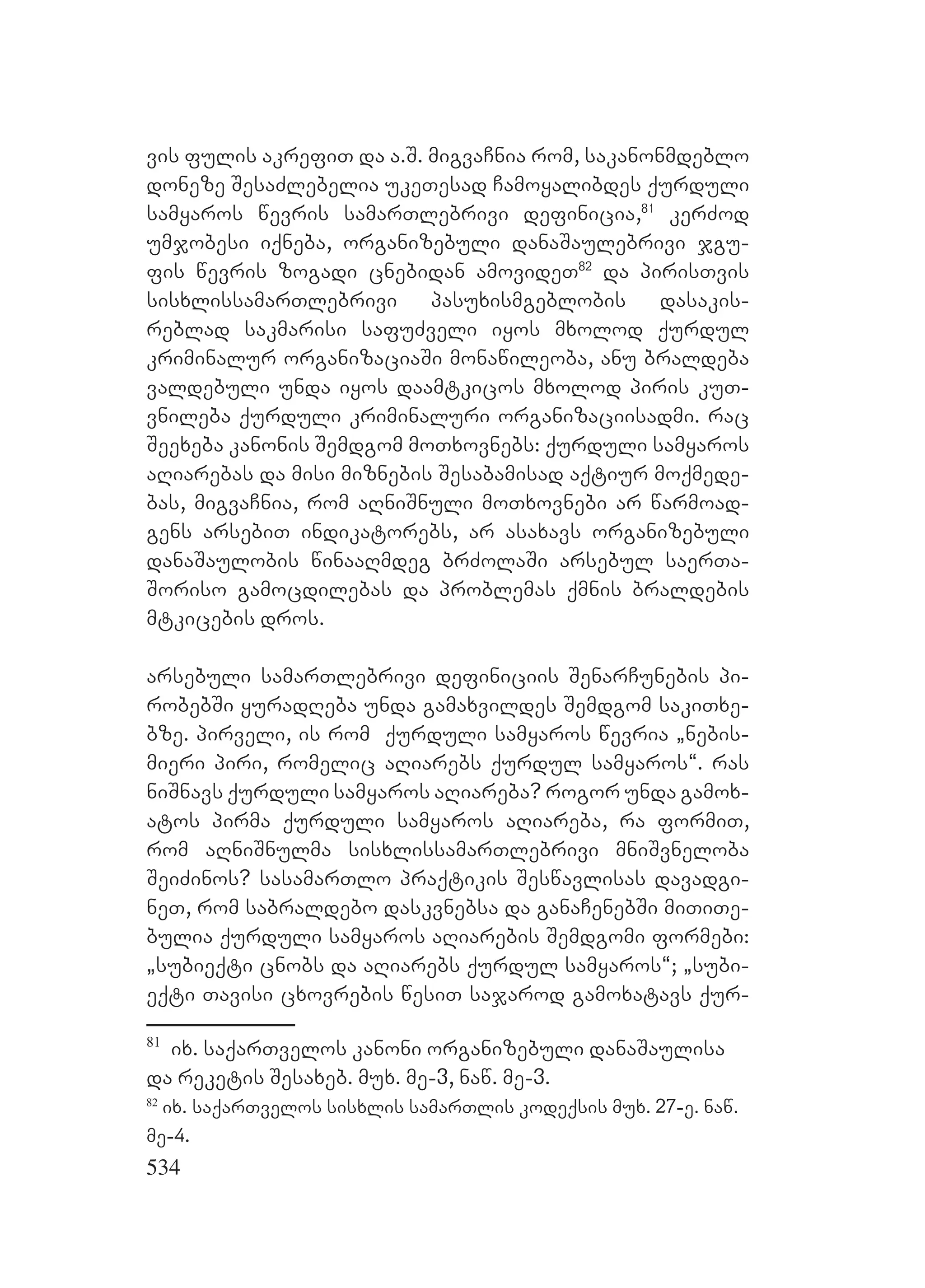 534
vis fulis akrefiT da a.S. migvaCnia rom, sakanonmdeblo
doneze SesaZlebelia ukeTesad Camoyalibdes qurduli
samyaros wevris samarTlebrivi definicia,81
kerZod
umjobesi iqneba, organizebuli danaSaulebrivi jgu-
fis wevris zogadi cnebidan amovideT82
da pirisTvis
sisxlissamarTlebrivi pasuxismgeblobis dasakis-
reblad sakmarisi safuZveli iyos mxolod qurdul
kriminalur organizaciaSi monawileoba, anu braldeba
valdebuli unda iyos daamtkicos mxolod piris kuT-
vnileba qurduli kriminaluri organizaciisadmi. rac
Seexeba kanonis Semdgom moTxovnebs: qurduli samyaros
aRiarebas da misi miznebis Sesabamisad aqtiur moqmede-
bas, migvaCnia, rom aRniSnuli moTxovnebi ar warmoad-
gens arsebiT indikatorebs, ar asaxavs organizebuli
danaSaulobis winaaRmdeg brZolaSi arsebul saerTa-
Soriso gamocdilebas da problemas qmnis braldebis
mtkicebis dros.
arsebuli samarTlebrivi definiciis SenarCunebis pi-
robebSi yuradReba unda gamaxvildes Semdgom sakiTxe-
bze. pirveli, is rom qurduli samyaros wevria `nebis-
mieri piri, romelic aRiarebs qurdul samyaros~. ras
niSnavs qurduli samyaros aRiareba? rogor unda gamox-
atos pirma qurduli samyaros aRiareba, ra formiT,
rom aRniSnulma sisxlissamarTlebrivi mniSvneloba
SeiZinos? sasamarTlo praqtikis Seswavlisas davadgi-
neT, rom sabraldebo daskvnebsa da ganaCenebSi miTiTe-
bulia qurduli samyaros aRiarebis Semdgomi formebi:
`subieqti cnobs da aRiarebs qurdul samyaros~; `subi-
eqti Tavisi cxovrebis wesiT sajarod gamoxatavs qur-
81
ix. saqarTvelos kanoni organizebuli danaSaulisa
da reketis Sesaxeb. mux. me-3, naw. me-3.
82
ix. saqarTvelos sisxlis samarTlis kodeqsis mux. 27-e. naw.
me-4.
 