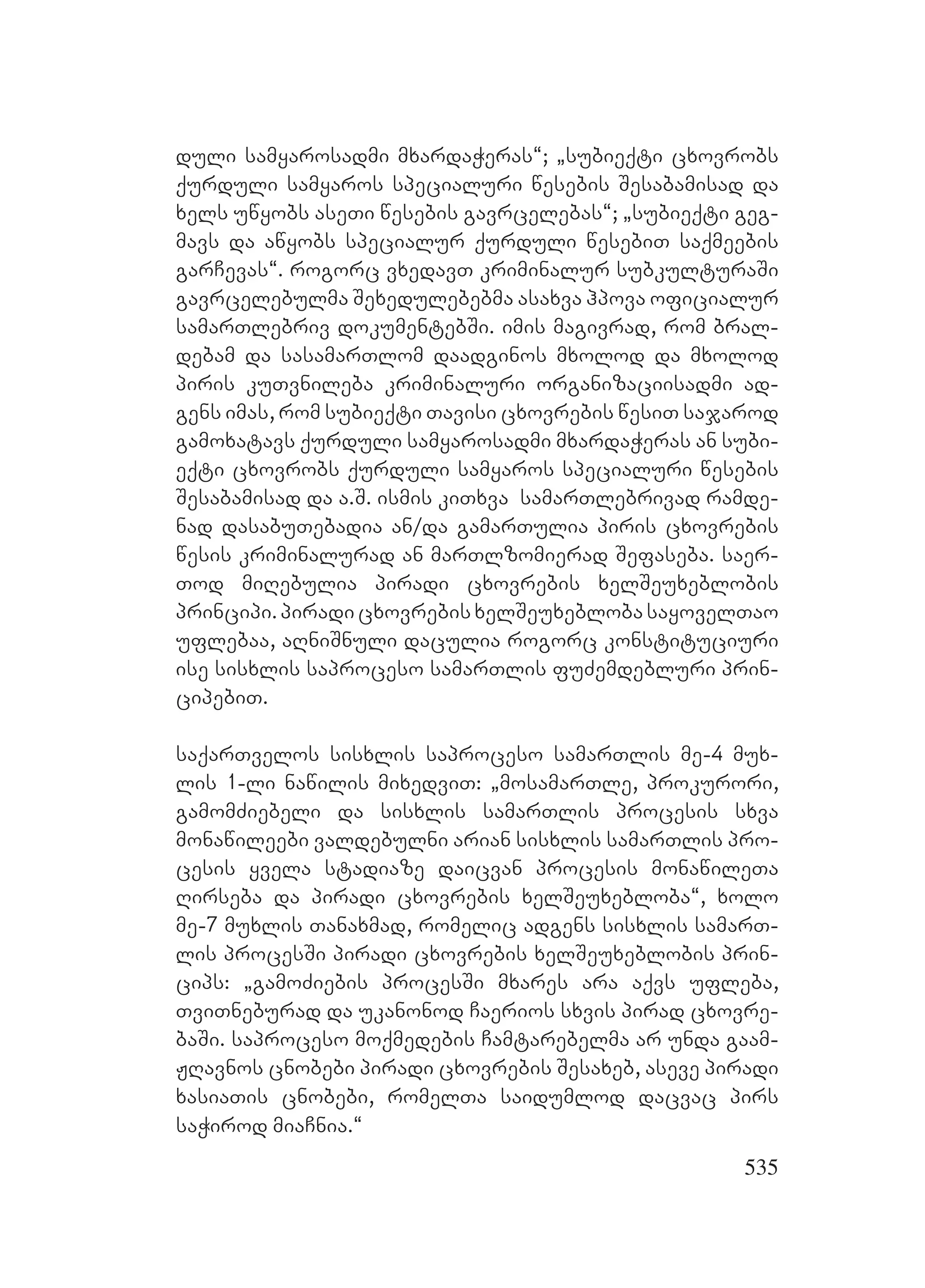 535
duli samyarosadmi mxardaWeras~; `subieqti cxovrobs
qurduli samyaros specialuri wesebis Sesabamisad da
xels uwyobs aseTi wesebis gavrcelebas~; `subieqti geg-
mavs da awyobs specialur qurduli wesebiT saqmeebis
garCevas~. rogorc vxedavT kriminalur subkulturaSi
gavrcelebulma ASexedulebebma asaxva hpova oficialur
samarTlebriv dokumentebSi. imis magivrad, rom bral-
debam da sasamarTlom daadginos mxolod da mxolod
piris kuTvnileba kriminaluri organizaciisadmi ad-
gens imas, rom subieqti Tavisi cxovrebis wesiT sajarod
gamoxatavs qurduli samyarosadmi mxardaWeras an subi-
eqti cxovrobs qurduli samyaros specialuri wesebis
Sesabamisad da a.S. ismis kiTxva samarTlebrivad ramde-
nad dasabuTebadia an/da gamarTulia piris cxovrebis
wesis kriminalurad an marTlzomierad Sefaseba. saer-
Tod miRebulia piradi cxovrebis xelSeuxeblobis
principi.piradicxovrebisxelSeuxeblobasayovelTao
uflebaa, aRniSnuli daculia rogorc konstituciuri
ise sisxlis saproceso samarTlis fuZemdebluri prin-
cipebiT.
saqarTvelos sisxlis saproceso samarTlis me-4 mux-
lis 1-li nawilis mixedviT: `mosamarTle, prokurori,
gamomZiebeli da sisxlis samarTlis procesis sxva
monawileebi valdebulni arian sisxlis samarTlis pro-
cesis yvela stadiaze daicvan procesis monawileTa
Rirseba da piradi cxovrebis xelSeuxebloba~, xolo
me-7 muxlis Tanaxmad, romelic adgens sisxlis samarT-
lis procesSi piradi cxovrebis xelSeuxeblobis prin-
cips: `gamoZiebis procesSi mxares ara aqvs ufleba,
TviTneburad da ukanonod Caerios sxvis pirad cxovre-
baSi. saproceso moqmedebis Camtarebelma ar unda gaam-
JRavnos cnobebi piradi cxovrebis Sesaxeb, aseve piradi
xasiaTis cnobebi, romelTa saidumlod dacvac pirs
saWirod miaCnia.~
 