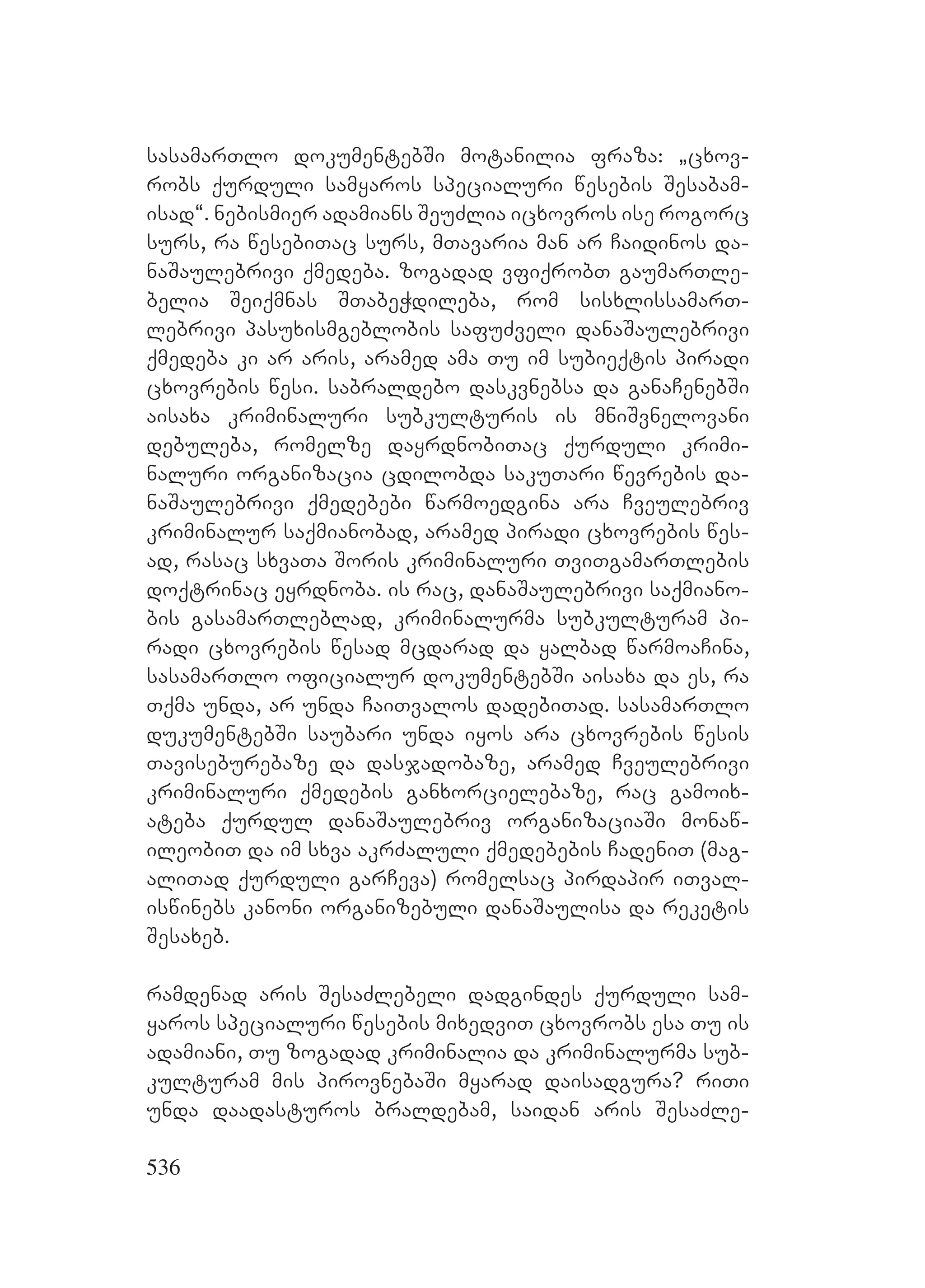 536
sasamarTlo dokumentebSi motanilia fraza: `cxov-
robs qurduli samyaros specialuri wesebis Sesabam-
isad~. nebismier adamians SeuZlia icxovros ise rogorc
surs, ra wesebiTac surs, mTavaria man ar Caidinos da-
naSaulebrivi qmedeba. zogadad vfiqrobT gaumarTle-
belia Seiqmnas STabeWdileba, rom sisxlissamarT-
lebrivi pasuxismgeblobis safuZveli danaSaulebrivi
qmedeba ki ar aris, aramed ama Tu im subieqtis piradi
cxovrebis wesi. sabraldebo daskvnebsa da ganaCenebSi
aisaxa kriminaluri subkulturis is mniSvnelovani
debuleba, romelze dayrdnobiTac qurduli krimi-
naluri organizacia cdilobda sakuTari wevrebis da-
naSaulebrivi qmedebebi warmoedgina ara Cveulebriv
kriminalur saqmianobad, aramed piradi cxovrebis wes-
ad, rasac sxvaTa Soris kriminaluri TviTgamarTlebis
doqtrinac eyrdnoba. is rac, danaSaulebrivi saqmiano-
bis gasamarTleblad, kriminalurma subkulturam pi-
radi cxovrebis wesad mcdarad da yalbad warmoaCina,
sasamarTlo oficialur dokumentebSi aisaxa da es, ra
Tqma unda, ar unda CaiTvalos dadebiTad. sasamarTlo
dukumentebSi saubari unda iyos ara cxovrebis wesis
Taviseburebaze da dasjadobaze, aramed Cveulebrivi
kriminaluri qmedebis ganxorcielebaze, rac gamoix-
ateba qurdul danaSaulebriv organizaciaSi monaw-
ileobiT da im sxva akrZaluli qmedebebis CadeniT (mag-
aliTad qurduli garCeva) romelsac pirdapir iTval-
iswinebs kanoni organizebuli danaSaulisa da reketis
Sesaxeb.
ramdenad aris SesaZlebeli dadgindes qurduli sam-
yaros specialuri wesebis mixedviT cxovrobs esa Tu is
adamiani, Tu zogadad kriminalia da kriminalurma sub-
kulturam mis pirovnebaSi myarad daisadgura? riTi
unda daadasturos braldebam, saidan aris SesaZle-
 