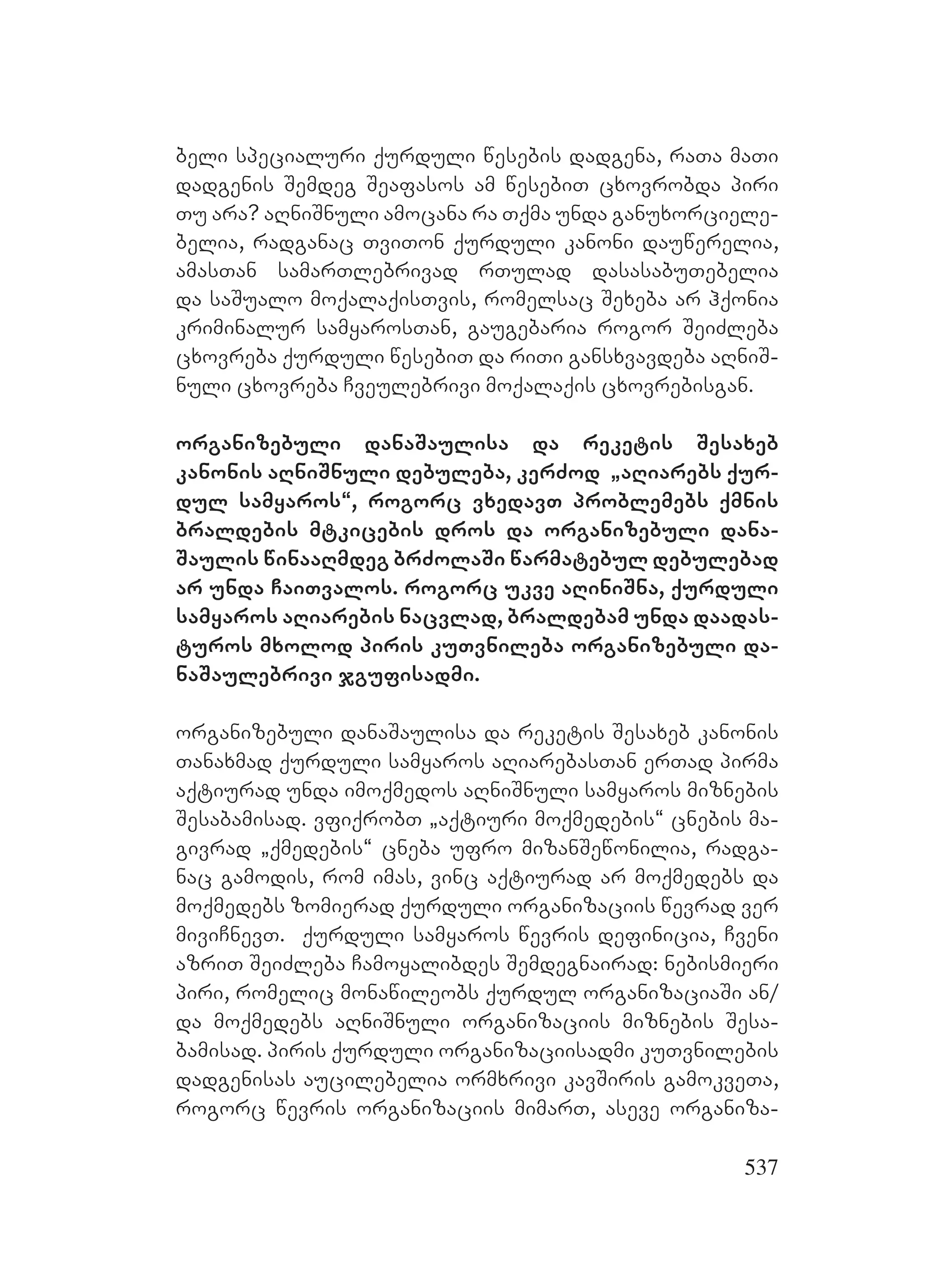 537
beli specialuri qurduli wesebis dadgena, raTa maTi
dadgenis Semdeg Seafasos am wesebiT cxovrobda piri
Tu ara? aRniSnuli amocana ra Tqma unda ganuxorciele-
belia, radganac TviTon qurduli kanoni dauwerelia,
amasTan samarTlebrivad rTulad dasasabuTebelia
da saSualo moqalaqisTvis, romelsac Sexeba ar hqonia
kriminalur samyarosTan, gaugebaria rogor SeiZleba
cxovreba qurduli wesebiT da riTi gansxvavdeba aRniS-
nuli cxovreba Cveulebrivi moqalaqis cxovrebisgan.
organizebuli danaSaulisa da reketis Sesaxeb
kanonis aRniSnuli debuleba, kerZod `aRiarebs qur-
dul samyaros~, rogorc vxedavT problemebs qmnis
braldebis mtkicebis dros da organizebuli dana-
Saulis winaaRmdeg brZolaSi warmatebul debulebad
ar unda CaiTvalos. rogorc ukve aRiniSna, qurduli
samyaros aRiarebis nacvlad, braldebam unda daadas-
turos mxolod piris kuTvnileba organizebuli da-
naSaulebrivi jgufisadmi.
organizebuli danaSaulisa da reketis Sesaxeb kanonis
Tanaxmad qurduli samyaros aRiarebasTan erTad pirma
aqtiurad unda imoqmedos aRniSnuli samyaros miznebis
Sesabamisad. vfiqrobT `aqtiuri moqmedebis~ cnebis ma-
givrad `qmedebis~ cneba ufro mizanSewonilia, radga-
nac gamodis, rom imas, vinc aqtiurad ar moqmedebs da
moqmedebs zomierad qurduli organizaciis wevrad ver
miviCnevT. qurduli samyaros wevris definicia, Cveni
azriT SeiZleba Camoyalibdes Semdegnairad: nebismieri
piri, romelic monawileobs qurdul organizaciaSi an/
da moqmedebs aRniSnuli organizaciis miznebis Sesa-
bamisad. piris qurduli organizaciisadmi kuTvnilebis
dadgenisas aucilebelia ormxrivi kavSiris gamokveTa,
rogorc wevris organizaciis mimarT, aseve organiza-
 