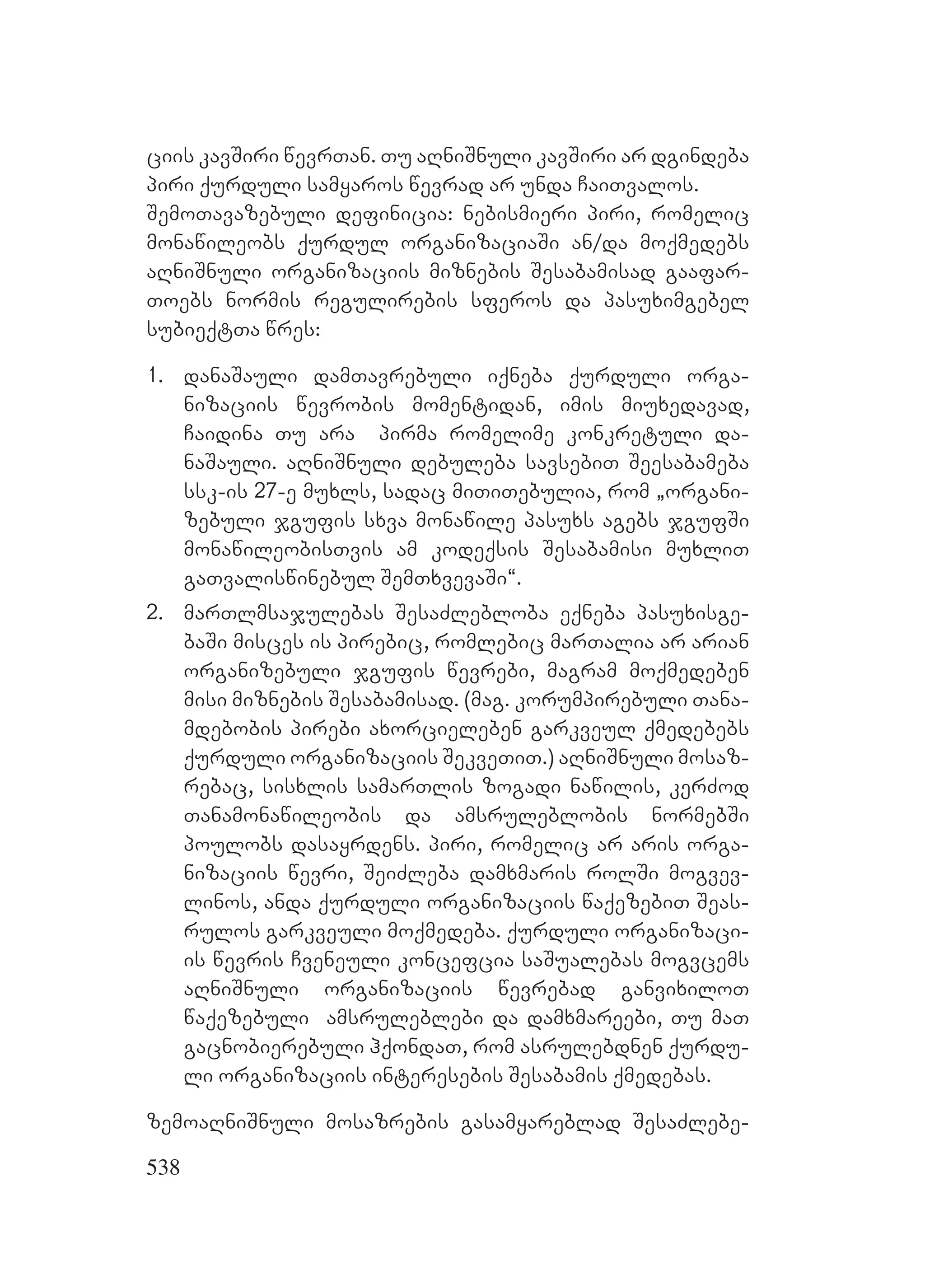 538
ciis kavSiri wevrTan. Tu aRniSnuli kavSiri ar dgindeba
piri qurduli samyaros wevrad ar unda CaiTvalos.
SemoTavazebuli definicia: nebismieri piri, romelic
monawileobs qurdul organizaciaSi an/da moqmedebs
aRniSnuli organizaciis miznebis Sesabamisad gaafar-
Toebs normis regulirebis sferos da pasuximgebel
subieqtTa wres:
1. danaSauli damTavrebuli iqneba qurduli orga-
nizaciis wevrobis momentidan, imis miuxedavad,
Caidina Tu ara pirma romelime konkretuli da-
naSauli. aRniSnuli debuleba savsebiT Seesabameba
ssk-is 27-e muxls, sadac miTiTebulia, rom `organi-
zebuli jgufis sxva monawile pasuxs agebs jgufSi
monawileobisTvis am kodeqsis Sesabamisi muxliT
gaTvaliswinebul SemTxvevaSi~.
2. marTlmsajulebas SesaZlebloba eqneba pasuxisge-
baSi misces is pirebic, romlebic marTalia ar arian
organizebuli jgufis wevrebi, magram moqmedeben
misi miznebis Sesabamisad. (mag. korumpirebuli Tana-
mdebobis pirebi axorcieleben garkveul qmedebebs
qurduli organizaciis SekveTiT.) aRniSnuli mosaz-
rebac, sisxlis samarTlis zogadi nawilis, kerZod
Tanamonawileobis da amsruleblobis normebSi
poulobs dasayrdens. piri, romelic ar aris orga-
nizaciis wevri, SeiZleba damxmaris rolSi mogvev-
linos, anda qurduli organizaciis waqezebiT Seas-
rulos garkveuli moqmedeba. qurduli organizaci-
is wevris Cveneuli koncefcia saSualebas mogvcems
aRniSnuli organizaciis wevrebad ganvixiloT
waqezebuli amsruleblebi da damxmareebi, Tu maT
gacnobierebuli hqondaT, rom asrulebdnen qurdu-
li organizaciis interesebis Sesabamis qmedebas.
zemoaRniSnuli mosazrebis gasamyareblad SesaZlebe-
 