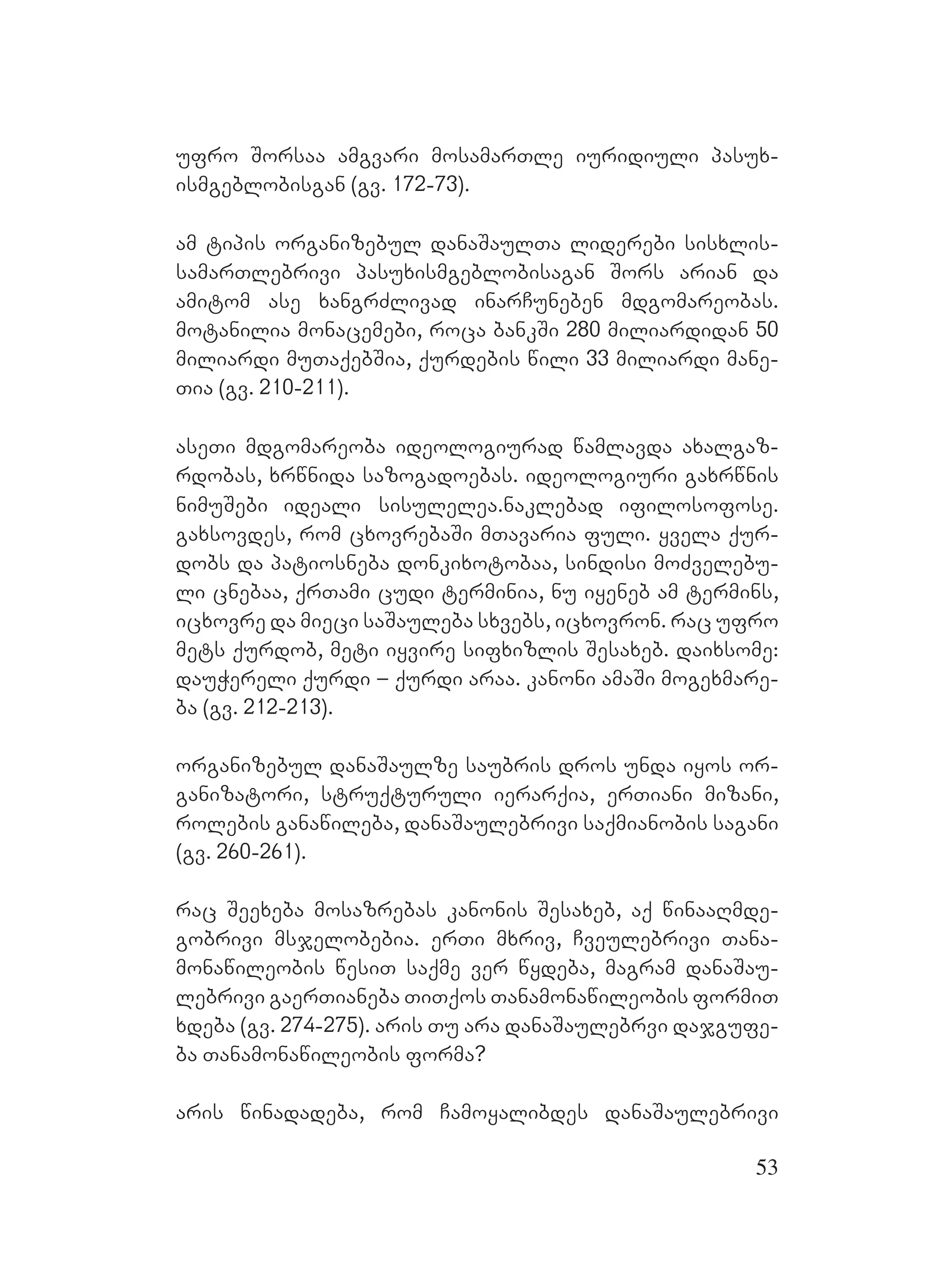 53
ufro Sorsaa amgvari mosamarTle iuridiuli pasux-
ismgeblobisgan (gv. 172-73).
am tipis organizebul danaSaulTa liderebi sisxlis-
samarTlebrivi pasuxismgeblobisagan Sors Aarian Dda
amitom ase xangrZlivad inarCuneben mdgomareobas.
Mmotanilia monacemebi, roca bankSi 280 miliardidan 50
miliardi muTaqebSia, qurdebis wili 33 miliardi mane-
Tia (gv. 210-211).
aseTi mdgomareoba ideologiurad wamlavda axalgaz-
rdobas, xrwnida sazogadoebas. ideologiuri gaxrwnis
nimuSebi ideali sisulelea.Mnaklebad ifilosofose.
Ggaxsovdes, rom cxovrebaSi mTavaria fuli. yvela qur-
dobs da patiosneba donkixotobaa, sindisi moZvelebu-
li cnebaa, qrTami cudi terminia, nu iyeneb am termins,
icxovre da mieci saSauleba sxvebs, icxovron. rac ufro
mets qurdob, meti iyvire sifxizlis Sesaxeb. daixsome:
dauWereli qurdi – qurdi araa. kanoni amaSi mogexmare-
ba (gv. 212-213).
organizebul danaSaulze saubris dros unda iyos or-
ganizatori, struqturuli ierarqia, erTiani mizani,
rolebis ganawileba, danaSaulebrivi saqmianobis sagani
(gv. 260-261).
rac Seexeba mosazrebas kanonis Sesaxeb, aq winaaRmde-
gobrivi msjelobebia. erTi mxriv, Cveulebrivi Tana-
monawileobis wesiT saqme ver wydeba, magram danaSau-
lebrivi gaerTianeba TiTqos Tanamonawileobis formiT
xdeba (gv. 274-275). aris Tu ara danaSaulebrvi dajgufe-
ba Tanamonawileobis forma?
aris winadadeba, rom Camoyalibdes danaSaulebrivi
 