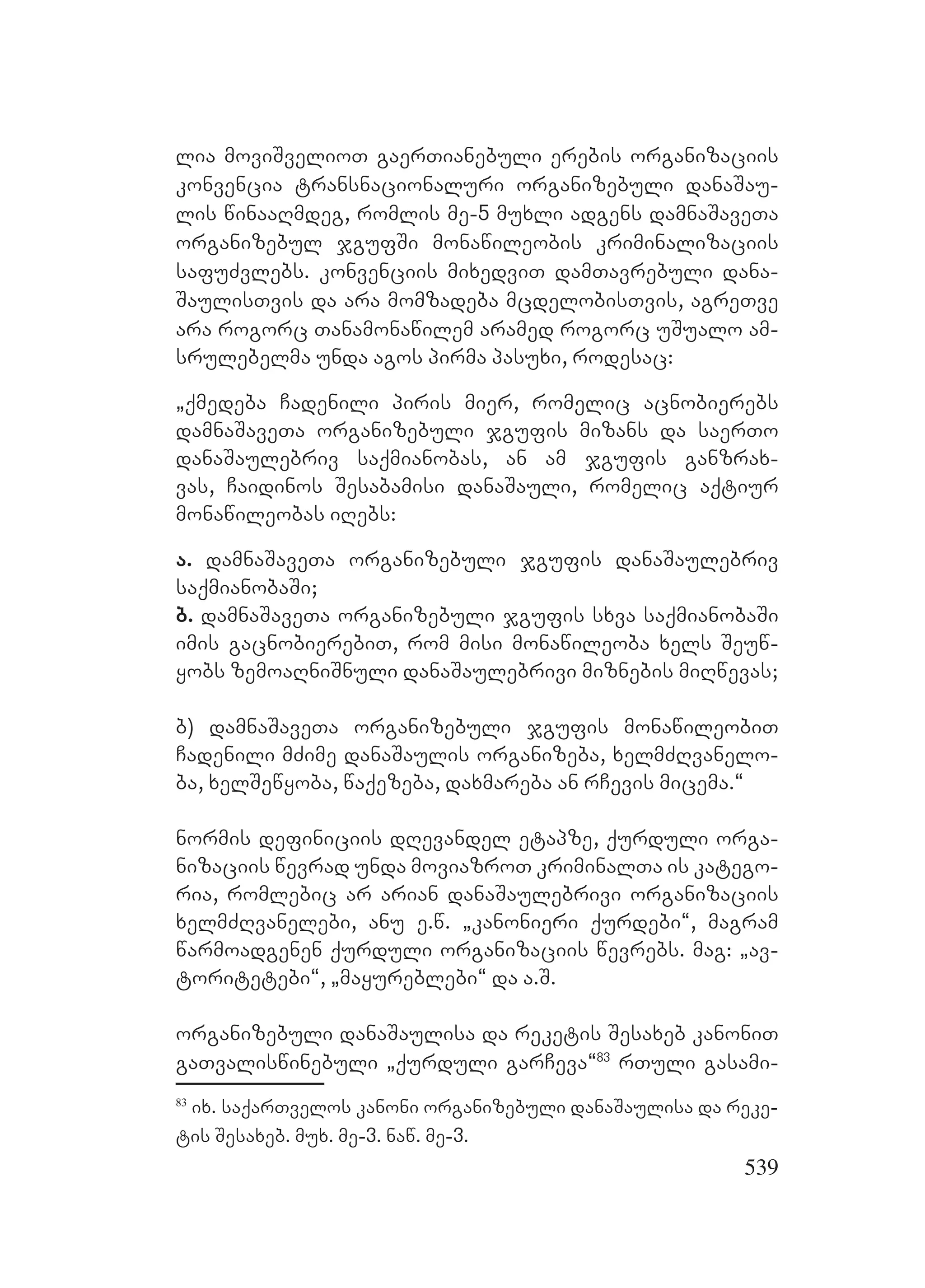 539
lia moviSvelioT gaerTianebuli erebis organizaciis
konvencia transnacionaluri organizebuli danaSau-
lis winaaRmdeg, romlis me-5 muxli adgens damnaSaveTa
organizebul jgufSi monawileobis kriminalizaciis
safuZvlebs. konvenciis mixedviT damTavrebuli dana-
SaulisTvis da ara momzadeba mcdelobisTvis, agreTve
ara rogorc Tanamonawilem aramed rogorc uSualo am-
srulebelma unda agos pirma pasuxi, rodesac:
`qmedeba Cadenili piris mier, romelic acnobierebs
damnaSaveTa organizebuli jgufis mizans da saerTo
danaSaulebriv saqmianobas, an am jgufis ganzrax-
vas, Caidinos Sesabamisi danaSauli, romelic aqtiur
monawileobas iRebs:
a. damnaSaveTa organizebuli jgufis danaSaulebriv
saqmianobaSi;
b. damnaSaveTa organizebuli jgufis sxva saqmianobaSi
imis gacnobierebiT, rom misi monawileoba xels Seuw-
yobs zemoaRniSnuli danaSaulebrivi miznebis miRwevas;
b) damnaSaveTa organizebuli jgufis monawileobiT
Cadenili mZime danaSaulis organizeba, xelmZRvanelo-
ba, xelSewyoba, waqezeba, daxmareba an rCevis micema.~
normis definiciis dRevandel etapze, qurduli orga-
nizaciis wevrad unda moviazroT kriminalTa is katego-
ria, romlebic ar arian danaSaulebrivi organizaciis
xelmZRvanelebi, anu e.w. `kanonieri qurdebi~, magram
warmoadgenen qurduli organizaciis wevrebs. mag: `av-
toritetebi~, `mayureblebi~ da a.S.
organizebuli danaSaulisa da reketis Sesaxeb kanoniT
gaTvaliswinebuli `qurduli garCeva~83
rTuli gasami-
83
ix. saqarTvelos kanoni organizebuli danaSaulisa da reke-
tis Sesaxeb. mux. me-3. naw. me-3.
 