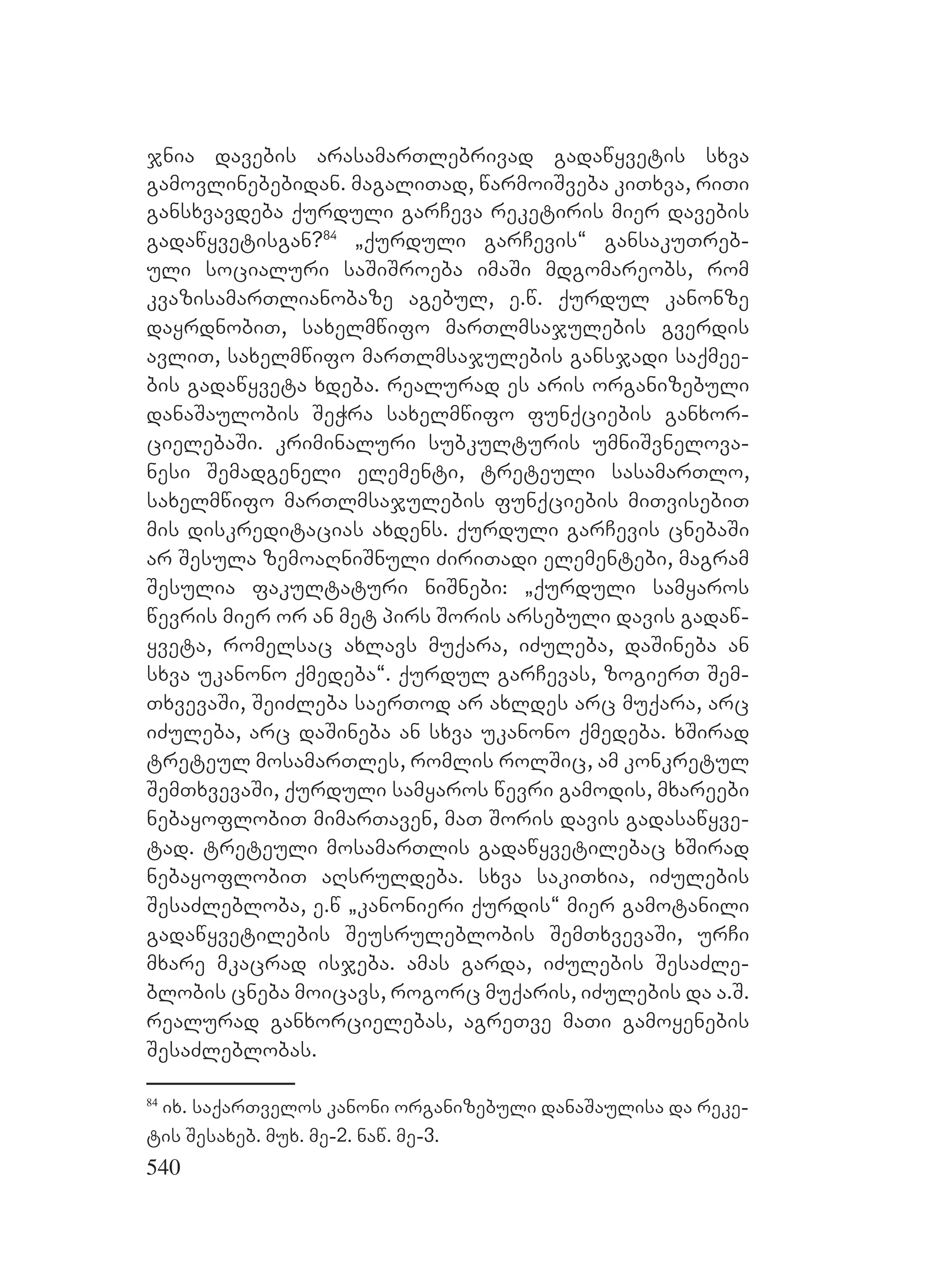 540
jnia davebis arasamarTlebrivad gadawyvetis sxva
gamovlinebebidan. magaliTad, warmoiSveba kiTxva, riTi
gansxvavdeba qurduli garCeva reketiris mier davebis
gadawyvetisgan?84
`qurduli garCevis~ gansakuTreb-
uli socialuri saSiSroeba imaSi mdgomareobs, rom
kvazisamarTlianobaze agebul, e.w. qurdul kanonze
dayrdnobiT, saxelmwifo marTlmsajulebis gverdis
avliT, saxelmwifo marTlmsajulebis gansjadi saqmee-
bis gadawyveta xdeba. realurad es aris organizebuli
danaSaulobis SeWra saxelmwifo funqciebis ganxor-
cielebaSi. kriminaluri subkulturis umniSvnelova-
nesi Semadgeneli elementi, treteuli sasamarTlo,
saxelmwifo marTlmsajulebis funqciebis miTvisebiT
mis diskreditacias axdens. qurduli garCevis cnebaSi
ar Sesula zemoaRniSnuli ZiriTadi elementebi, magram
Sesulia fakultaturi niSnebi: `qurduli samyaros
wevris mier or an met pirs Soris arsebuli davis gadaw-
yveta, romelsac axlavs muqara, iZuleba, daSineba an
sxva ukanono qmedeba~. qurdul garCevas, zogierT Sem-
TxvevaSi, SeiZleba saerTod ar axldes arc muqara, arc
iZuleba, arc daSineba an sxva ukanono qmedeba. xSirad
treteul mosamarTles, romlis rolSic, am konkretul
SemTxvevaSi, qurduli samyaros wevri gamodis, mxareebi
nebayoflobiT mimarTaven, maT Soris davis gadasawyve-
tad. treteuli mosamarTlis gadawyvetilebac xSirad
nebayoflobiT aRsruldeba. sxva sakiTxia, iZulebis
SesaZlebloba, e.w `kanonieri qurdis~ mier gamotanili
gadawyvetilebis Seusruleblobis SemTxvevaSi, urCi
mxare mkacrad isjeba. amas garda, iZulebis SesaZle-
blobis cneba moicavs, rogorc muqaris, iZulebis da a.S.
realurad ganxorcielebas, agreTve maTi gamoyenebis
SesaZleblobas.
84
ix. saqarTvelos kanoni organizebuli danaSaulisa da reke-
tis Sesaxeb. mux. me-2. naw. me-3.
 