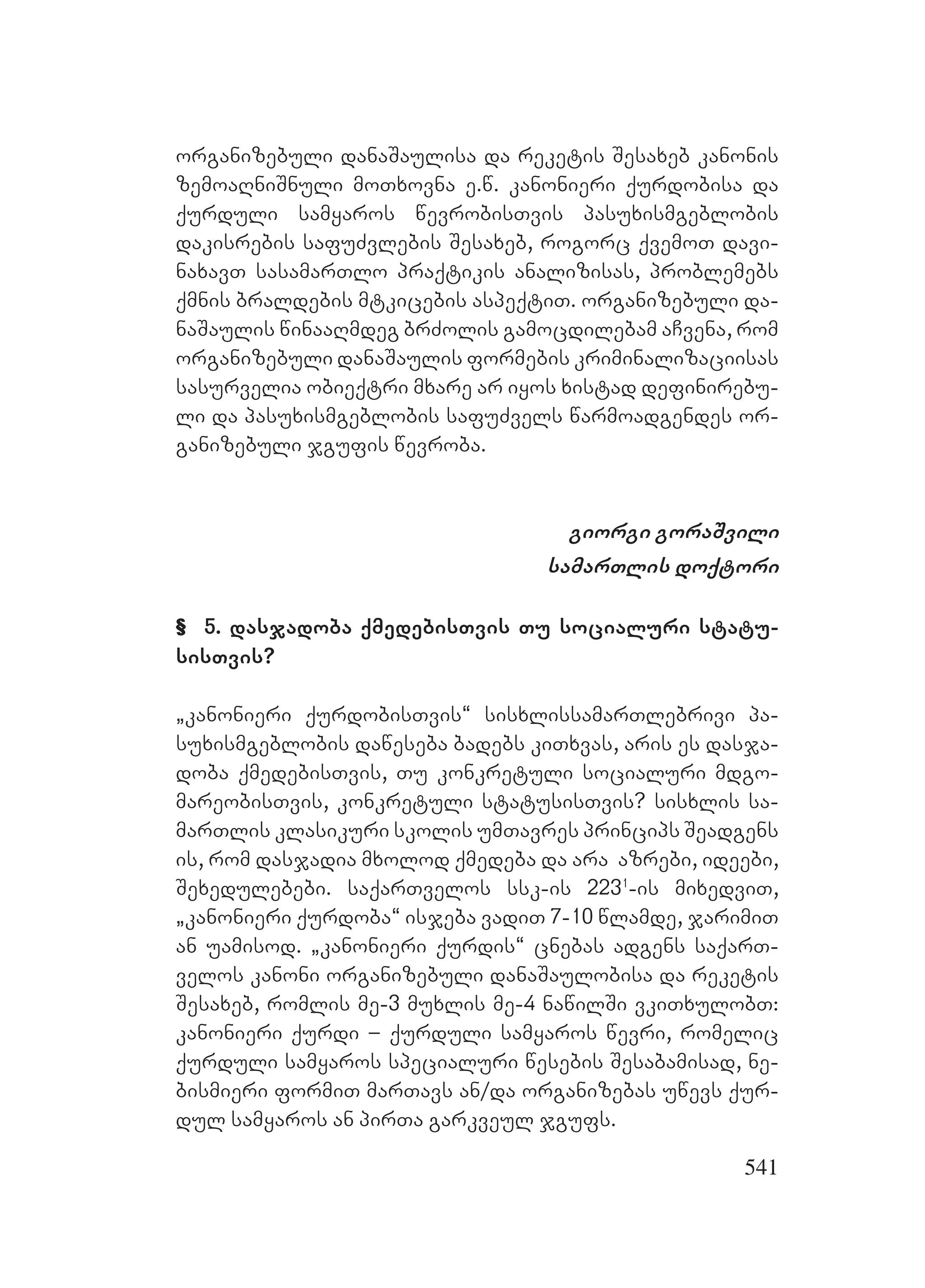 541
organizebuli danaSaulisa da reketis Sesaxeb kanonis
zemoaRniSnuli moTxovna e.w. kanonieri qurdobisa da
qurduli samyaros wevrobisTvis pasuxismgeblobis
dakisrebis safuZvlebis Sesaxeb, rogorc qvemoT davi-
naxavT sasamarTlo praqtikis analizisas, problemebs
qmnis braldebis mtkicebis aspeqtiT. organizebuli da-
naSaulis winaaRmdeg brZolis gamocdilebam aCvena, rom
organizebuli danaSaulis formebis kriminalizaciisas
sasurvelia obieqtri mxare ar iyos xistad definirebu-
li da pasuxismgeblobis safuZvels warmoadgendes or-
ganizebuli jgufis wevroba.
giorgi goraSvili
samarTlis doqtori
& 5. dasjadoba qmedebisTvis Tu socialuri statu-
sisTvis?
`kanonieri qurdobisTvis~ sisxlissamarTlebrivi pa-
suxismgeblobis daweseba badebs kiTxvas, aris es dasja-
doba qmedebisTvis, Tu konkretuli socialuri mdgo-
mareobisTvis, konkretuli statusisTvis? sisxlis sa-
marTlis klasikuri skolis umTavres princips Seadgens
is, rom dasjadia mxolod qmedeba da ara azrebi, ideebi,
Sexedulebebi. saqarTvelos ssk-is 2231
-is mixedviT,
`kanonieri qurdoba~ isjeba vadiT 7-10 wlamde, jarimiT
an uamisod. `kanonieri qurdis~ cnebas adgens saqarT-
velos kanoni organizebuli danaSaulobisa da reketis
Sesaxeb, romlis me-3 muxlis me-4 nawilSi vkiTxulobT:
kanonieri qurdi – qurduli samyaros wevri, romelic
qurduli samyaros specialuri wesebis Sesabamisad, ne-
bismieri formiT marTavs an/da organizebas uwevs qur-
dul samyaros an pirTa garkveul jgufs.
 