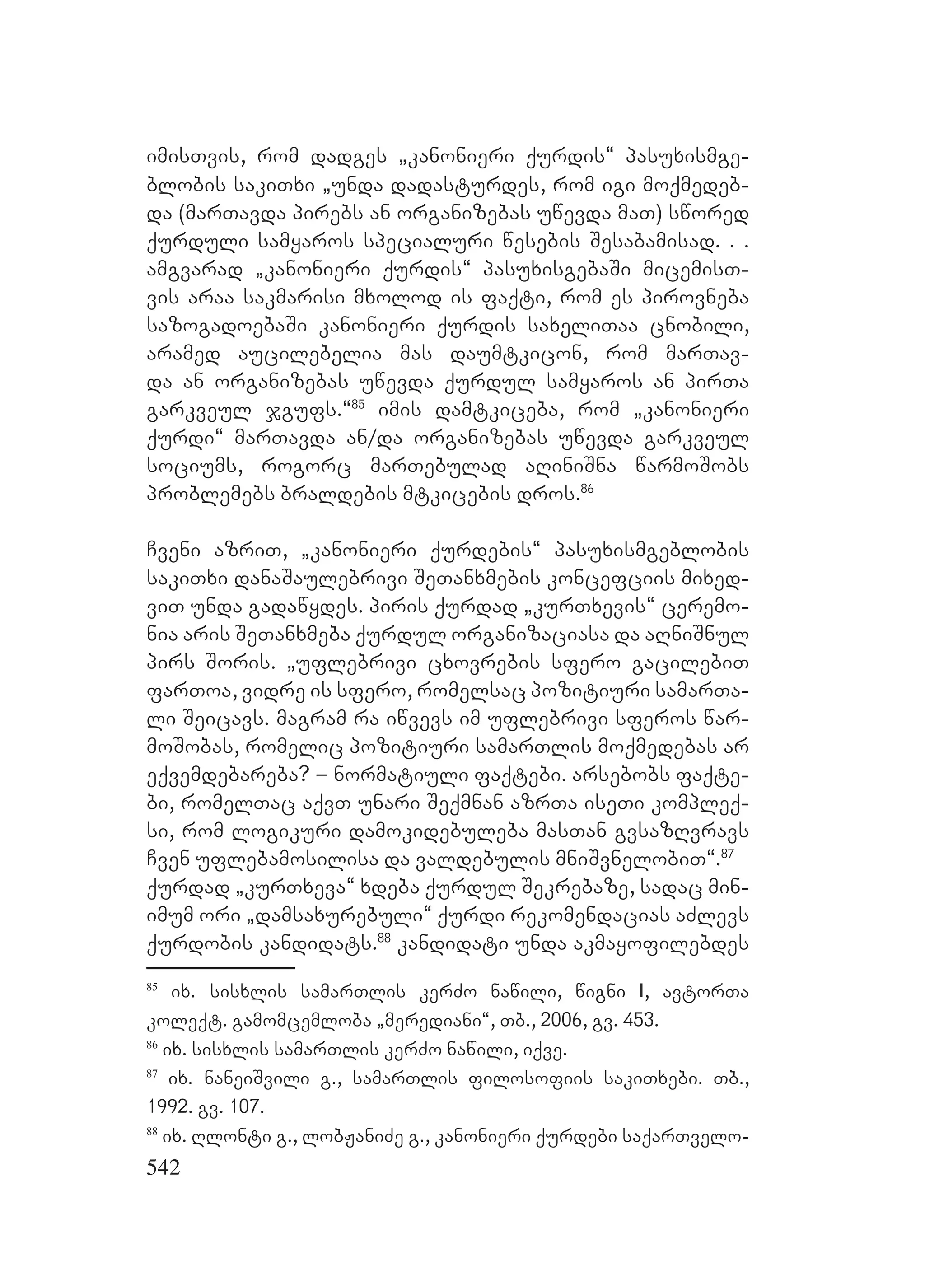 542
imisTvis, rom dadges `kanonieri qurdis~ pasuxismge-
blobis sakiTxi `unda dadasturdes, rom igi moqmedeb-
da (marTavda pirebs an organizebas uwevda maT) swored
qurduli samyaros specialuri wesebis Sesabamisad. . .
amgvarad `kanonieri qurdis~ pasuxisgebaSi micemisT-
vis araa sakmarisi mxolod is faqti, rom es pirovneba
sazogadoebaSi kanonieri qurdis saxeliTaa cnobili,
aramed aucilebelia mas daumtkicon, rom marTav-
da an organizebas uwevda qurdul samyaros an pirTa
garkveul jgufs.~85
imis damtkiceba, rom `kanonieri
qurdi~ marTavda an/da organizebas uwevda garkveul
sociums, rogorc marTebulad aRiniSna warmoSobs
problemebs braldebis mtkicebis dros.86
Cveni azriT, `kanonieri qurdebis~ pasuxismgeblobis
sakiTxi danaSaulebrivi SeTanxmebis koncefciis mixed-
viT unda gadawydes. piris qurdad `kurTxevis~ ceremo-
nia aris SeTanxmeba qurdul organizaciasa da aRniSnul
pirs Soris. `uflebrivi cxovrebis sfero gacilebiT
farToa, vidre is sfero, romelsac pozitiuri samarTa-
li Seicavs. magram ra iwvevs im uflebrivi sferos war-
moSobas, romelic pozitiuri samarTlis moqmedebas ar
eqvemdebareba? – normatiuli faqtebi. arsebobs faqte-
bi, romelTac aqvT unari Seqmnan azrTa iseTi kompleq-
si, rom logikuri damokidebuleba masTan gvsazRvravs
Cven uflebamosilisa da valdebulis mniSvnelobiT~.87
qurdad `kurTxeva~ xdeba qurdul Sekrebaze, sadac min-
imum ori `damsaxurebuli~ qurdi rekomendacias aZlevs
qurdobis kandidats.88
kandidati unda akmayofilebdes
85
ix. sisxlis samarTlis kerZo nawili, wigni I, avtorTa
koleqt. gamomcemloba `merediani~, Tb., 2006, gv. 453.
86
ix. sisxlis samarTlis kerZo nawili, iqve.
87
ix. naneiSvili g., samarTlis filosofiis sakiTxebi. Tb.,
1992. gv. 107.
88
ix. Rlonti g., lobJaniZe g., kanonieri qurdebi saqarTvelo-
 