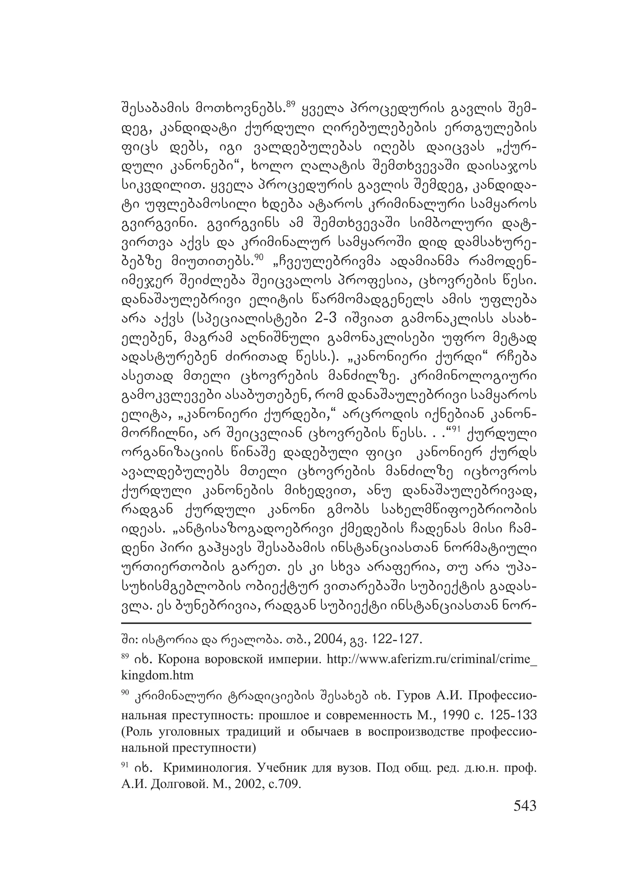 543
Sesabamis moTxovnebs.89
yvela proceduris gavlis Sem-
deg, kandidati qurduli Rirebulebebis erTgulebis
fics debs, igi valdebulebas iRebs daicvas `qur-
duli kanonebi~, xolo Ralatis SemTxvevaSi daisajos
sikvdiliT. yvela proceduris gavlis Semdeg, kandida-
ti uflebamosili xdeba ataros kriminaluri samyaros
gvirgvini. gvirgvins am SemTxvevaSi simboluri dat-
virTva aqvs da kriminalur samyaroSi did damsaxure-
bebze miuTiTebs.90
`Cveulebrivma adamianma ramoden-
imejer SeiZleba Seicvalos profesia, cxovrebis wesi.
danaSaulebrivi elitis warmomadgenels amis ufleba
ara aqvs (specialistebi 2-3 iSviaT gamonakliss asax-
eleben, magram aRniSnuli gamonaklisebi ufro metad
adastureben ZiriTad wess.). `kanonieri qurdi~ rCeba
aseTad mTeli cxovrebis manZilze. kriminologiuri
gamokvlevebi asabuTeben, rom danaSaulebrivi samyaros
elita, `kanonieri qurdebi,~ arcrodis iqnebian kanon-
morCilni, ar Seicvlian cxovrebis wess. . .~91
qurduli
organizaciis winaSe dadebuli fici kanonier qurds
avaldebulebs mTeli cxovrebis manZilze icxovros
qurduli kanonebis mixedviT, anu danaSaulebrivad,
radgan qurduli kanoni gmobs saxelmwifoebriobis
ideas. `antisazogadoebrivi qmedebis Cadenas misi Cam-
deni piri gahyavs Sesabamis instanciasTan normatiuli
urTierTobis gareT. es ki sxva araferia, Tu ara upa-
suxismgeblobis obieqtur viTarebaSi subieqtis gadas-
vla. es bunebrivia, radgan subieqti instanciasTan nor-
Si: istoria da realoba. Tb., 2004, gv. 122-127.
89
ix. Корона воровской империи. http://www.aferizm.ru/criminal/crime_
kingdom.htm
90
kriminaluri tradiciebis Sesaxeb ix. Гуров А.И. Профессио-
нальная преступность: прошлое и современность М., 1990 c. 125-133
(Роль уголовных традиций и обычаев в воспроизводстве профессио-
нальной преступности)
91
ix. Криминология. Учебник для вузов. Под общ. ред. д.ю.н. проф.
А.И. Долговой. М., 2002, с.709.
 
