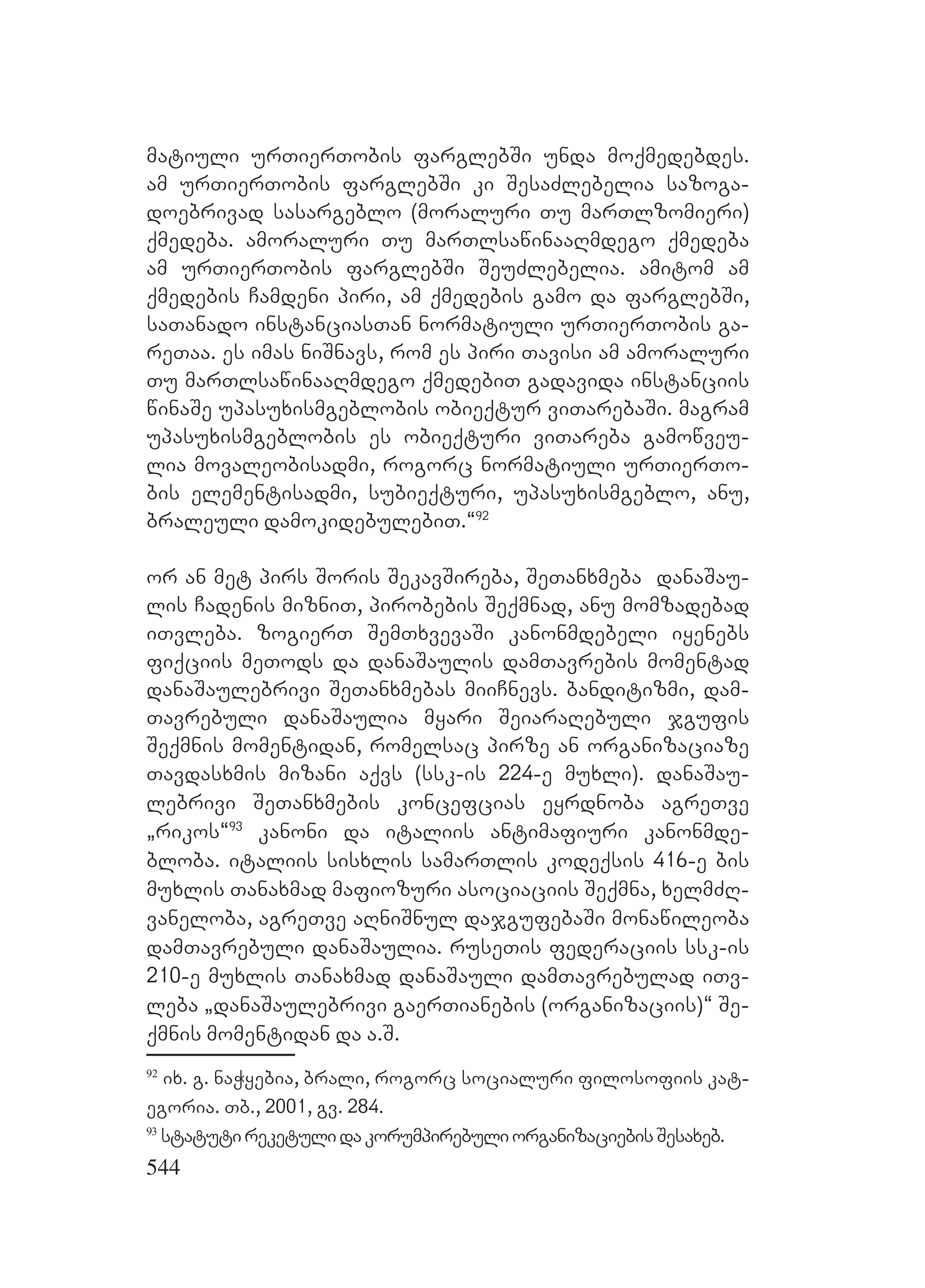 544
matiuli urTierTobis farglebSi unda moqmedebdes.
am urTierTobis farglebSi ki SesaZlebelia sazoga-
doebrivad sasargeblo (moraluri Tu marTlzomieri)
qmedeba. amoraluri Tu marTlsawinaaRmdego qmedeba
am urTierTobis farglebSi SeuZlebelia. amitom am
qmedebis Camdeni piri, am qmedebis gamo da farglebSi,
saTanado instanciasTan normatiuli urTierTobis ga-
reTaa. es imas niSnavs, rom es piri Tavisi am amoraluri
Tu marTlsawinaaRmdego qmedebiT gadavida instanciis
winaSe upasuxismgeblobis obieqtur viTarebaSi. magram
upasuxismgeblobis es obieqturi viTareba gamowveu-
lia movaleobisadmi, rogorc normatiuli urTierTo-
bis elementisadmi, subieqturi, upasuxismgeblo, anu,
braleuli damokidebulebiT.~92
or an met pirs Soris SekavSireba, SeTanxmeba danaSau-
lis Cadenis mizniT, pirobebis Seqmnad, anu momzadebad
iTvleba. zogierT SemTxvevaSi kanonmdebeli iyenebs
fiqciis meTods da danaSaulis damTavrebis momentad
danaSaulebrivi SeTanxmebas miiCnevs. banditizmi, dam-
Tavrebuli danaSaulia myari SeiaraRebuli jgufis
Seqmnis momentidan, romelsac pirze an organizaciaze
Tavdasxmis mizani aqvs (ssk-is 224-e muxli). danaSau-
lebrivi SeTanxmebis koncefcias eyrdnoba agreTve
`rikos~93
kanoni da italiis antimafiuri kanonmde-
bloba. italiis sisxlis samarTlis kodeqsis 416-e bis
muxlis Tanaxmad mafiozuri asociaciis Seqmna, xelmZR-
vaneloba, agreTve aRniSnul dajgufebaSi monawileoba
damTavrebuli danaSaulia. ruseTis federaciis ssk-is
210-e muxlis Tanaxmad danaSauli damTavrebulad iTv-
leba `danaSaulebrivi gaerTianebis (organizaciis)~ Se-
qmnis momentidan da a.S.
92
ix. g. naWyebia, brali, rogorc socialuri filosofiis kat-
egoria. Tb., 2001, gv. 284.
93
statutireketulidakorumpirebuliorganizaciebisSesaxeb.
 