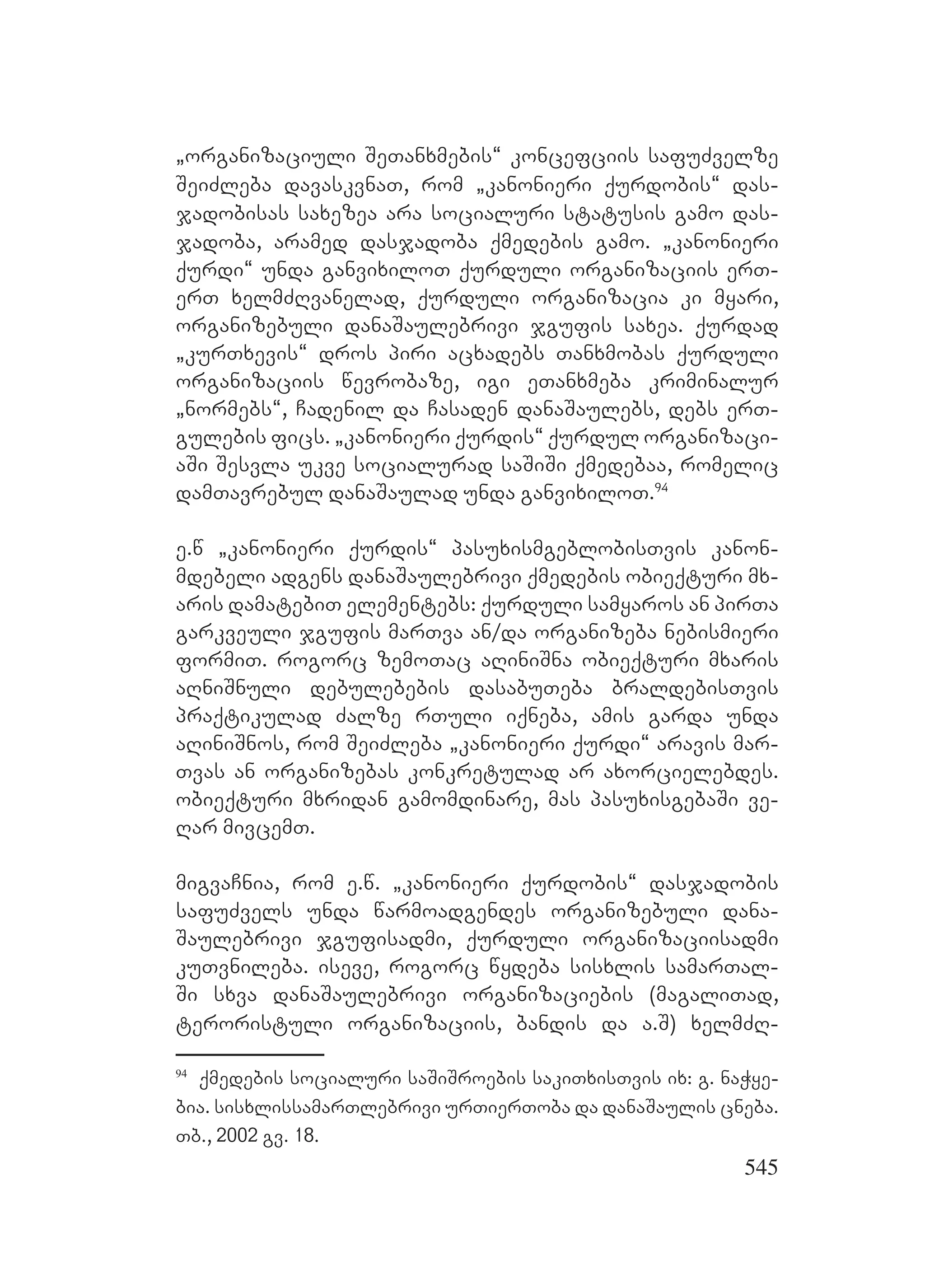 545
`organizaciuli SeTanxmebis~ koncefciis safuZvelze
SeiZleba davaskvnaT, rom `kanonieri qurdobis~ das-
jadobisas saxezea ara socialuri statusis gamo das-
jadoba, aramed dasjadoba qmedebis gamo. `kanonieri
qurdi~ unda ganvixiloT qurduli organizaciis erT-
erT xelmZRvanelad, qurduli organizacia ki myari,
organizebuli danaSaulebrivi jgufis saxea. qurdad
`kurTxevis~ dros piri acxadebs Tanxmobas qurduli
organizaciis wevrobaze, igi eTanxmeba kriminalur
`normebs~, Cadenil da Casaden danaSaulebs, debs erT-
gulebis fics. `kanonieri qurdis~ qurdul organizaci-
aSi Sesvla ukve socialurad saSiSi qmedebaa, romelic
damTavrebul danaSaulad unda ganvixiloT.94
e.w `kanonieri qurdis~ pasuxismgeblobisTvis kanon-
mdebeli adgens danaSaulebrivi qmedebis obieqturi mx-
aris damatebiT elementebs: qurduli samyaros an pirTa
garkveuli jgufis marTva an/da organizeba nebismieri
formiT. rogorc zemoTac aRiniSna obieqturi mxaris
aRniSnuli debulebebis dasabuTeba braldebisTvis
praqtikulad Zalze rTuli iqneba, amis garda unda
aRiniSnos, rom SeiZleba `kanonieri qurdi~ aravis mar-
Tvas an organizebas konkretulad ar axorcielebdes.
obieqturi mxridan gamomdinare, mas pasuxisgebaSi ve-
Rar mivcemT.
migvaCnia, rom e.w. `kanonieri qurdobis~ dasjadobis
safuZvels unda warmoadgendes organizebuli dana-
Saulebrivi jgufisadmi, qurduli organizaciisadmi
kuTvnileba. iseve, rogorc wydeba sisxlis samarTal-
Si sxva danaSaulebrivi organizaciebis (magaliTad,
teroristuli organizaciis, bandis da a.S) xelmZR-
94
qmedebis socialuri saSiSroebis sakiTxisTvis ix: g. naWye-
bia. sisxlissamarTlebrivi urTierToba da danaSaulis cneba.
Tb., 2002 gv. 18.
 